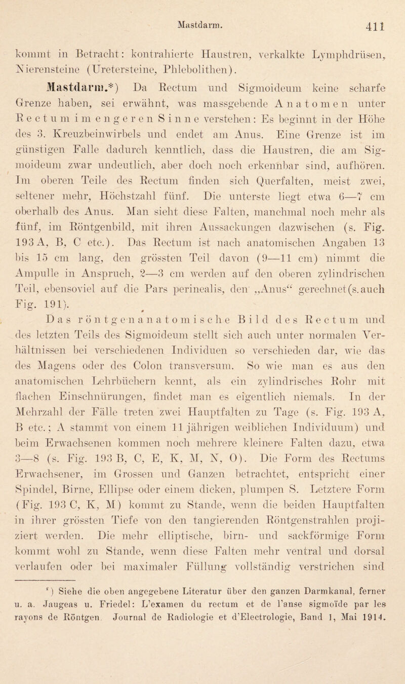 kommt in Betracht: kontrahierte Hanstren^ verkalkte Lymphclrüsen^ h<ierensteine (Uretersteine^ Phlebolithen). Mastdarii!.*) Da Eectnm nnd Sigmoidenni keine scharfe Grenze haben, sei erwähnt, was massgebende Anatomen unter E e c t n m i in e n g e r e n Sinne verstehen: Es beginnt in der Höhe des 3. Krenzbeinwirbels nnd endet am Anns. Eine Grenze ist im günstigen Falle dadurch kenntlich, dass die Hanstren, die am Sig¬ moidenni zwar nndentlich, aber doch noch erkennbar sind, anfhören. Im oberen Teile des Eectnm finden sich Qiierfalten, meist zwei, seltener mehr, Höchstzahl fünf. Die unterste liegt etwa 6—7 cm oberhalb des Anns. Man sieht diese Falten, manchmal noch mehr als fünf, im Eöntgenbild, mit ihren Anssacknngen dazwischen (S. Fig. 193 A, B, C etc.). Das Eectnm ist nach anatomischen Angaben 13 bis 15 cm lang, den grössten Teil davon (9—11 cm) nimmt die Ampulle in Anspruch, 2—3 cm werden auf den oberen Z3dindrischen PTil, ebensoviel anf die Pars perinealis, den ,,Aniis^^ gerechnet(s. auch Fig. 191). Das r ö n t g e n anatomische Bild des Eectnm nnd des letzten Teils des Sigmoidenni stellt sieh auch unter normalen Ver¬ hältnissen bei verschiedenen Individuen so verschieden dar, wie das des Magens oder des Colon transversnm. So wie man es ans den anatomischen Lehrbüchern kennt, als ein z}dindrisches Eohr mit flachen Einschnürungen, findet man es eigentlich niemals. In der Mehrzahl der Fälle treten zwei ITanptfalten zu Tage (s. Fig. 193 A, B etc. ; A stammt von einem 11 Jährigen weiblichen Individuum) und heim Erwachsenen kommen noch mehrere kleinere Falten dazu, etwa 3—8 (s. Fig. 193 B, C, E, K, M, N, 0). Die Form des Eectums Erwachsener, im Grossen und Ganzen betrachtet, entspricht einer Spindel, Birne, Ellipse oder einem dicken, plumpen S. Letztere Form (Fig. 193 C, K, M) kommt zu Stande, wnnn die beiden Hauptfalten in ihrer grössten Tiefe von den tangierenden Eöntgenstrahlen proji¬ ziert werden. Die mehr elliptische, hirn- und sackförmige Form kommt wohl zu Stande, wenn diese Falten mehr ventral und dorsal verlaufen oder hei maximaler Füllung vollständig verstrichen sind ' ) Siehe die oben angegebene Literatur über den ganzen Darmkanal, ferner u. a. Jaugeas u. Friedei; L’exainen du rectum et de l’anse sigmoide par les rayons de Eontgen Journal de Radiologie et d’Electrologie, Band 1, Mai 1914.