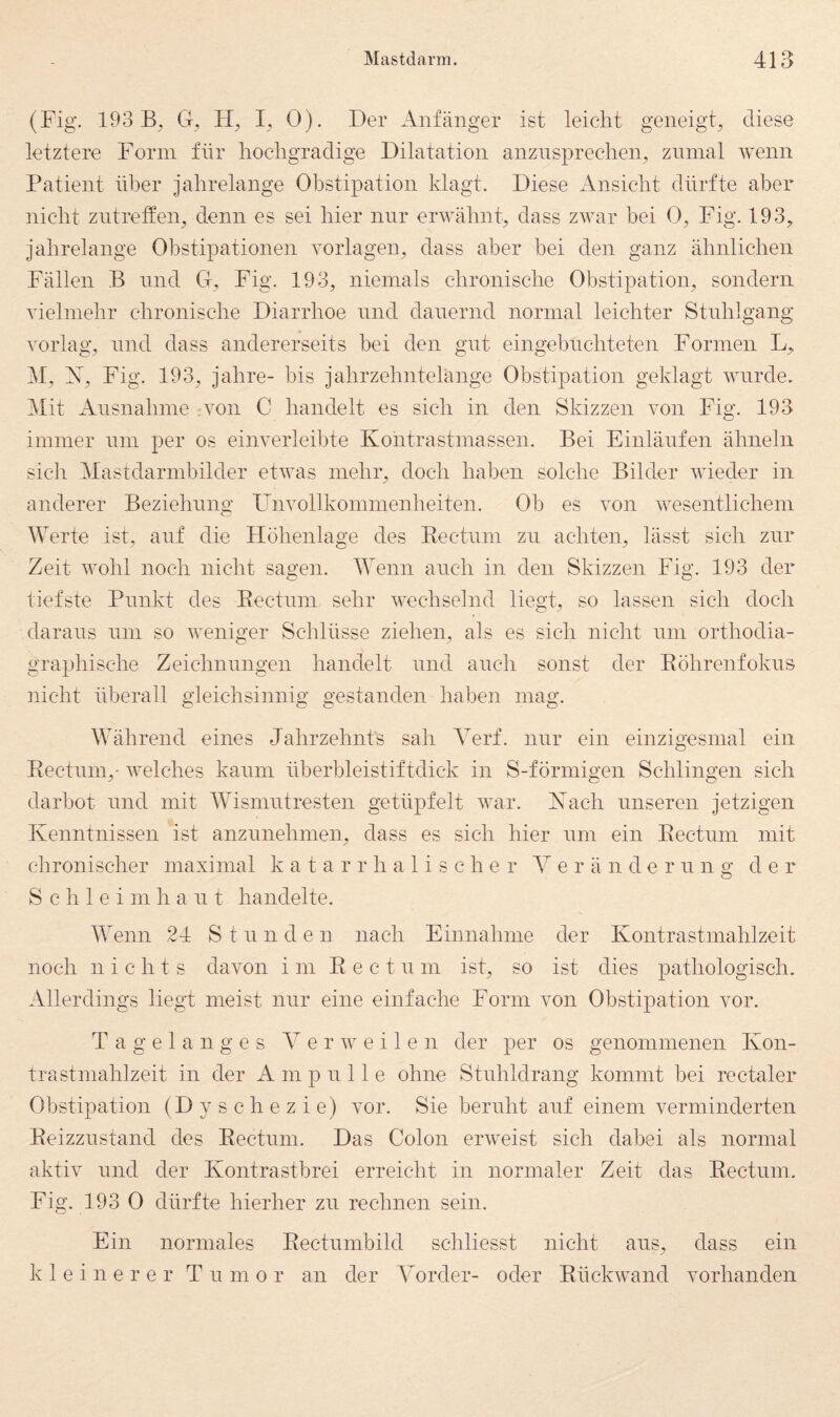 (Fig. 193 Ct, I, 0). Der Anfänger ist leicht geneigt^ diese letztere Form für hochgradige Dilatation anznsprechen^ znmal wenn Patient über jahrelange Obstipation klagt. Diese Ansicht dürfte aber nicht ziitrelfen^ denn es sei hier nur erwähnp dass zwar bei 0^ Fig. 193^ jahrelange Obstipationen Vorlagen, dass aber bei den ganz ähnlichen Fällen B nnd G, Fig. 193, niemals chronische Obstipation, sondern vielmehr chronische Diarrhoe nnd danernd normal leichter Stuhlgang vorlag, nnd dass andererseits bei den gut eingebnchteten Formen L, M, X, Fig. 193, jahre- bis jahrzehntelänge Obstipation geklagt wurde. Mit Ansnahme -von C handelt es sich in den Skizzen von Fig. 193 immer nm per os einverleibte Kontrastmassen. Bei Einlänfen ähneln sich Mastdarmbilder etwas mehr, doch haben solche Bilder wieder in anderer Beziehnno- FAivollkommenheiten. Ob es von wesentlichem Werte ist, auf die Höhenlage des Eectnm zu achten, lässt sich zur Zeit wohl noch nicht sagen. Wenn anch in den Skizzen Fig. 193 der tiefste Punkt des Eectnm sehr wechselnd liegt, so lassen sich doch daraus nm so weniger Schlüsse ziehen, als es sich nicht nm orthodia- graphische Zeichnnngen handelt nnd anch sonst der Eöhrenfokns nicht überall gleichsinnig gestanden haben mag. Während eines Jahrzehnts sah Yerf. nnr ein einzigesmal ein Eectnm,- welches kaum überbleistiftdick in S-förmigen Schlingen sich darbot nnd mit Wismntresten getüpfelt war. Xach nnseren jetzigen Kenntnissen ist anznnehmen, dass es sich hier nm ein Eectnm mit chronischer maximal katarrhalische r Y e r ä n d e r n n g d e r S c h 1 e i m h a n t handelte. Wenn 24 Stunden nach Einnahme der Kontrastmahlzeit noch nichts davon im E e c t n m ist, so ist dies pathologisch. Allerdings liegt meist nnr eine einfache Form von Obstipation vor. T a g e 1 a n g e s Y e r w e i 1 e n der joer os genommenen Kon¬ tra stmahlzeit in der A m p n 11 e ohne Stnhldrang kommt bei rectaler Obstipation (Dyschezie) vor. Sie beruht anf einem verminderten Eeizznstand des Eectnm. Das Colon erweist sich dabei als normal aktiv nnd der Kontrastbrei erreicht in normaler Zeit das Eectnm. Fig. 193 0 dürfte hierher zn rechnen sein. Ein normales Eectnmbild schliesst nicht ans, dass ein kleinerer T n m o r an der Yorder- oder Eückwand vorhanden