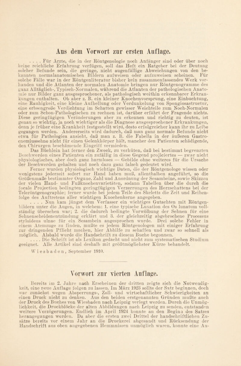 Aus dem Vorwort zur ersten Auflage. .... Für Ärzte, die in der Röntgenologie noch Anfänger sind oder über noch keine reichliche Erfahrung verfügen, soll das Heft ein Ratgeber bei der Deutung solcher Befunde sein, die geringe, nicht augenfällige Abweichungen von den be¬ kannten normalanatomischen Bildern aufweisen oder aufzuweisen scheinen. Für solche Fälle war in der Röntgenliteratur bisher kein zusammenfassendes Werk vor¬ handen und die Atlanten der normalen Anatomie bringen nur Röntgenogramme des ganz Alltäglich-, Typisch-Normalen, während die Atlanten der pathologischen Anato¬ mie nur Bilder ganz ausgesprochener, als pathologisch weithin erkennbarer Erkran¬ kungen enthalten. Ob aber z. B. ein kleiner Knochenvorsprung, eine Einbuchtung, eine Rauhigkeit, eine kleine Aufhellung oder Verdunkelung von Spongiosastructur, eine erbsengroße Verdichtung im Schatten gewisser Weichteile zum Noch-Normalen oder zum Schon-Pathologischen zu rechnen ist, darüber erfährt der Fragende nichts. Diese geringfügigen Veränderungen aber zu erkennen und richtig zu deuten, ist genau so wichtig, ja noch wichtiger als die Diagnose ausgesprochener Erkrankungen, denn je früher eine Krankheit festgestellt wird, desto erfolgreicher kann ihr zu Leibe gegangen werden. Andererseits wird dadurch, daß man ganz normale Befunde nicht etwa für Pathologica ansieht, daß man z. B. die Fabella in der äußeren Gastro- cnemiussehne nicht für einen Gelenkkörper hält, mancher den Patienten schädigende, den Chirurgen beschämende Eingriff vermieden. Das Büchlein hat ferner den Zweck, zu verhüten, daß bei bestimmt begrenzten Beschwerden eines Patienten ein zufällig in diese Gegend projiciertes — zwar nicht physiologisches, aber doch ganz harmloses — Gebilde ohne weiteres für die Ursache der Beschwerden gehalten und noch dazu ganz falsch gedeutet wird. Ferner wurden physiologisch wichtige Daten, die der Röntgenologe wissen oder wenigstens jederzeit sofort zur Hand haben muß, allenthalben angeführt, so die Größenmaße bestimmter Organe, Zahl und Anordnung der Sesambeine, sowie Skizzen der vielen Hand- und Fußknochenvarietäten, sodann Tabellen über die durch die focale Projection bedingten geringfügigen Verzerrungen des Herzschattens bei der Teleröntgenographie; ferner wurde bei jedem Teile des Skeletts die Zeit und Reihen¬ folge des Auftretens aller wichtigen Knochenkerne angegeben. .... Nun kam jüngst dem Verfasser ein wichtiges Gutachten mit Röntgen¬ bildern unter die Augen, in welchem: 1. eine typische Luxation des Os lunatum voll¬ ständig übersehen war; 2. die dadurch bedingte Vor Wölbung der Sehnen für eine Sehnenscheidenentzündung erklärt und 3. der gleichzeitig abgebrochene Processus styloideus ulnae für ein Sesambein angesprochen wurde. Drei solche Fehler in einem Atemzuge zu finden, mußte es jedem Röntgenologen mit einiger Erfahrung zur dringenden Pflicht machen, hier Abhilfe zu schaffen und zwar so schnell als möglich. Alsbald wurde die Handschrift zu diesem Buche begonnen. .... Die Schrift ist als Lexikon gedacht und nicht zum systematischen Studium geeignet. Alle Artikel sind deshalb mit größtmöglichster Kürze behandelt. Wiesbaden, September 1910. Vorwort zur vierten Auflage. Bereits im 2. Jahre nach Erscheinen der dritten zeigte sich die Notwendig¬ keit, eine neue Auflage folgen zu lassen. Im März 1923 sollte der Satz beginnen, doch war zunächst wegen Absperrungs-, Zoll- und wirtschaftlicher Schwierigkeiten an einen Druck nicht zu denken. Aus den beiden erstgenannten Gründen mußte auch der Druck des Buches von Wiesbaden nach Leipzig verlegt werden. Durch die Unmög¬ lichkeit, die Druckblöcke der alten Abbildungen nach Leipzig zu senden, entstanden weitere Verzögerungen. Endlich im April 1924 konnte an den Beginn des Satzes herangegangen werden. Da aber die ersten zwei Drittel der handschriftlichen Zu¬ sätze bereits vor einem Jahr an die Druckerei abgesandt und Rücksendung der Handschrift aus oben angegebenen Hemmnissen unmöglich waren, konnte eine An-
