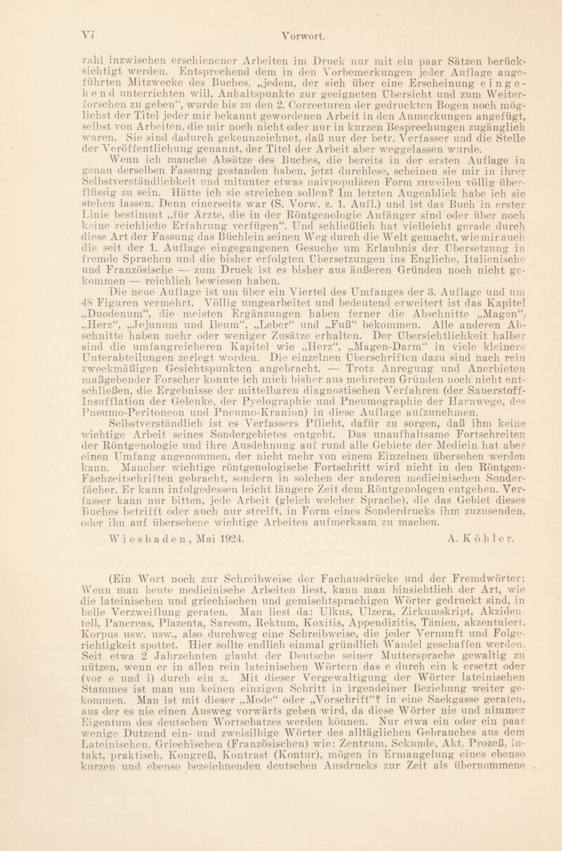 zahl inzwischen erschienener Arbeiten im Druck nur mit ein paar Sätzen berück¬ sichtigt werden. Entsprechend dem in den Vorbemerkungen jeder Auflage ange¬ führten Mitzwecke des Buches, „jedem, der sich über eine Erscheinung einge- h e n d unterrichten will, Anhaltspunkte zur geeigneten Übersicht und zum Weiter¬ forschen zu geben“, wurde bis zu den 2. Correcturen der gedruckten Bogen noch mög¬ lichst der Titel jeder mir bekannt gewordenen Arbeit in den Anmerkungen angefügt, selbst von Arbeiten, die mir noch nicht oder nur in kurzen Besprechungen zugänglich waren. Sie sind dadurch gekennzeichnet, daß nur der betr. Verfasser und die Stelle der Veröffentlichung genannt, der Titel der Arbeit aber weggelassen wurde. Wenn ich manche Absätze des Buches, die bereits in der ersten Auflage in genau derselben Fassung gestanden haben, jetzt durchlese, scheinen sie mir in ihrer Selbstverständlichkeit und mitunter etwas naivpopulären Form zuweilen völlig über¬ flüssig zu sein. Hätte ich sie streichen sollen? Im letzten Augenblick habe ich sie stehen lassen. Denn einerseits 'war (S. Vorw. z. 1. Aufl.) und ist das Buch in erster Linie bestimmt „für Ärzte, die in der Röntgenologie Anfänger sind oder über noch keine reichliche Erfahrung verfügen“. Und schließlich hat vielleicht gerade durch diese Art der Fassung das Büchlein seinen Weg durch die Welt gemacht, wie mir auch die seit der 1. Auflage eingegangenen Gesuche um Erlaubnis der Übersetzung in fremde Sprachen und die bisher erfolgten Übersetzungen ins Engliche, Italienische und Französische — zum Druck ist es bisher aus äußeren Gründen noch nicht ge¬ kommen — reichlich bewiesen haben. Die neue Auflage ist um über ein Viertel des Umfanges der 3. Auflage und um 48 Figuren vermehrt. Völlig umgearbeitet und bedeutend erweitert ist das Kapitel „Duodenum“, die meisten Ergänzungen haben ferner die Abschnitte „Magen“, „Herz“, „Jejunum und Ileum“, „Leber“ und „Fuß“ bekommen. Alle anderen Ab¬ schnitte haben mehr oder weniger Zusätze erhalten. Der Übersichtlichkeit halber sind die umfangreicheren Kapitel wie „Herz“, „Magen-Darm“ in viele kleinere Unterabteilungen zerlegt worden. Die einzelnen Überschriften dazu sind nach rein zweckmäßigen Gesichtspunkten angebracht. — Trotz Anregung und Anerbieten maßgebender Forscher konnte ich mich bisher aus mehreren Gründen noch nicht ent¬ schließen, die Ergebnisse der mittelbaren diagnostischen Verfahren (der Sauerstoff- Insuff lation der Gelenke, der Pyelographie und Pneumographie der Flarnwege, des Pneumo-Peritoneon und Pneumo-Kranion) in diese Auflage aufzunehmen. Selbstverständlich ist es Verfassers Pflicht, dafür zu sorgen, daß ihm keine wichtige Arbeit seines Sondergebietes entgeht. Das unaufhaltsame Fortschreiten der Röntgenologie und ihre Ausdehnung auf rund alle Gebiete der Medicin hat aber einen Umfang angenommen, der nicht mehr von einem Einzelnen übersehen werden kann. Mancher wichtige röntgenologische Fortschritt wird nicht in den Röntgen- Fachzeitschriften gebracht, sondern in solchen der anderen medicinischen Sonder¬ fächer. Er kann infolgedessen leicht längere Zeit dem Röntgenologen entgehen. Ver¬ fasser kann nur bitten, jede Arbeit (gleich welcher Sprache), die das Gebiet dieses Buches betrifft oder auch nur streift, in Form eines Sonderdrucks ihm zuzusenden, oder ihn auf übersehene wichtige Arbeiten aufmerksam zu machen. Wiesbaden, Mai 1924. A. Kohle r. (Ein Wort noch zur Schreibweise der Fachausdrücke und der Fremdwörter: Wenn man heute medicinische Arbeiten liest, kann man hinsichtlich der Art, wie die lateinischen und griechischen und gemischtsprachigen Wörter gedruckt sind, in helle Verzweiflung geraten. Man liest da: Ulkus, Ulzera, Zirkumskript, Akziden¬ tell, Pancreas, Plazenta, Sarcom, Rektum, Ivoxitis, Appendizitis, Tänien, akzentuiert, Korpus usw. usw., also durchweg eine Schreibweise, die jeder Vernunft und Folge¬ richtigkeit spottet. Hier sollte endlich einmal gründlich Wandel geschaffen werden. Seit etwa 2 Jahrzehnten glaubt der Deutsche seiner Muttersprache gewaltig zu nützen, wenn er in allen rein lateinischen Wörtern das c durch ein k ersetzt oder (vor e und i) durch ein z. Mit dieser Vergewaltigung der Wörter lateinischen Stammes ist man um keinen einzigen Schritt in irgendeiner Beziehung weiter ge¬ kommen. Man ist mit dieser „Mode“ oder „Vorschrift“? in eine Sackgasse geraten, aus der es nie einen Ausweg vorwärts geben wird, da diese Wörter nie und nimmer Eigentum des deutschen Wortschatzes werden können. Nur etwa ein oder ein paar wenige Dutzend ein- und zweisilbige Wörter des alltäglichen Gebrauches aus dem Lateinischen, Griechischen (Französischen) wie: Zentrum, Sekunde, Akt, Prozeß, in¬ takt, praktisch, Kongreß, Kontrast (Kontur), mögen in Ermangelung eines ebenso kurzen und ebenso bezeichnenden deutschen Ausdrucks zur Zeit als übernommene