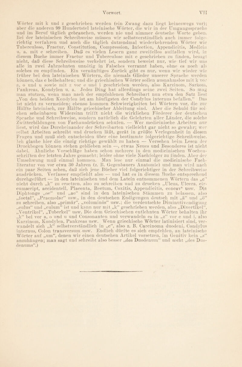 Wörter mit k und z geschrieben werden (ein Zwang dazu liegt keineswegs vor); aber die anderen 99 Hundertstel lateinische Wörter, die wir in der Umgangssprache und im Beruf täglich gebrauchen, werden nie und nimmer deutsche Worte geben. Bei der lateinischen Schreibweise müssen wir selbstverständlich auch immer folge- richtig verfahren und auch die täglich dutzendmal wiederkehrenden Wörter wie Tuberculose, Fractur, Constitution, Compression, Infection, Appendicitis, Medicin u. a. mit c schreiben. Daß es vielen Lesern ganz zweifellos auf fallen wird, in diesem Buche immer Fractur und Tuberculose mit c geschrieben zu finden, besagt nicht, daß diese Schreibweise verkehrt ist, sondern beweist nur, wie tief wir uns alle in zwei Jahrzehnten unnötig in Falsches verrannt haben, ohne es noch als solches zu empfinden. Ein vernünftiges Zurück gibt es nur, wTenn wir wieder wie früher bei den lateinischen Wörtern, die niemals Glieder unserer Sprache werden können, das c beibehalten; und die griechischen Wörter sollen ausnahmslos mit k vor a, o und u sowie mit z vor e und i geschrieben werden, also Karzinom, Sarkom, Pankreas, Kondylen u. a. Jedes Ding hat allerdings seine zwei Seiten. So mag man stutzen, wTenn man nach der empfohlenen Schreibart nun etwa den Satz liest „Von den beiden Kondylen ist am häufigsten der Condylus internus befallen.“ Das ist nicht zu vermeiden; ebenso kommen Schwierigkeiten bei Wörtern vor, die zur Hälfte lateinisch, zur Hälfte griechischer Ableitung sind. Aber die Schuld für sol¬ chen scheinbaren Widersinn trifft nicht die wirklichen Förderer der deutschen Sprache und Schreibweise, sondern natürlich die Gelehrten aller Länder, die solche Zwitterbildungen von Fachausdrücken schufen. — Wer medicinische Arbeiten nur liest, wird das Durcheinander der Schreibarten vielleicht gar nicht so gewahr; wer selbst Arbeiten schreibt und drucken läßt, gerät in größte Verlegenheit in diesen Fragen und muß sich entscheiden über eine bestimmte folgerichtige Schreibweise. Ich glaube hier die einzig richtige gewählt zu haben — Versehen beim Lesen der Druckbogen können stehen geblieben sein —, etwas Neues und Besonderes ist nicht dabei. Ähnliche Vorschläge haben schon mehrere in den medicinischen Wochen¬ schriften der letzten Jahre gemacht; leider ohne viele Nachfolger zu finden. Aber der Umschwung muß einmal kommen. Man lese nur einmal die medicinische Fach¬ literatur von vor etwa 30 Jahren (z. B. Gegenbauers Anatomie) und man wird nach ein paar Seiten sehen, daß sich jene Bücher viel folgerichtiger in der Schreibweise ausdrücken. Verfasser empfiehlt also — und hat es in diesem Buche entsprechend durchgeführt — in den lateinischen und dem Latein entnommenen Wörtern das „c“ nicht durch „k“ zu ersetzen, also zu schreiben und zu drucken „Ulcus, Ulcera, cir- cumscript, accidentell, Placenta, Rectum, Coxitis, Appendicitis, concav“ usw. Die Diphtonge „oe“ und „ae“ sind in den lateinischen Stämmen zu belassen, also foetal“, „Praemolar“ usw., in den deutschen Endigungen deutsch mit „ä“ und „ö‘ zu schreiben, also „primär“, „voluminös“ usw.; die verdeutschte Diminutivendigung „culus“ und „culum“ ist und kann nur mit „k“ geschrieben werden, also „Divertikel“, “ Tuberkel“ usw. Die dem Griechischen entlehnten Wörter behalten ihr )) - „VentrikeT „k“ bei vor a, o und u und Consonanten und verwandeln es in „z“ vor e und i, also Karzinom, Kondylen, Pankreas usw. Wenn griechische Wörter latinisiert sind, ver¬ wandelt sich „k“ selbstverständlich in „c“, also z. B. Carcinoma duodeni, Condylus internus, Colon transversum usw. Endlich dürfte es sich empfehlen, an lateinische Wörter auf „um“, denen wir einen deutschen Artikel vorsetzen, im Genitiv kein „s“ anzuhängen; man sagt und schreibt also besser „des Duodenum“ und nicht „des Duo¬ denums“.)