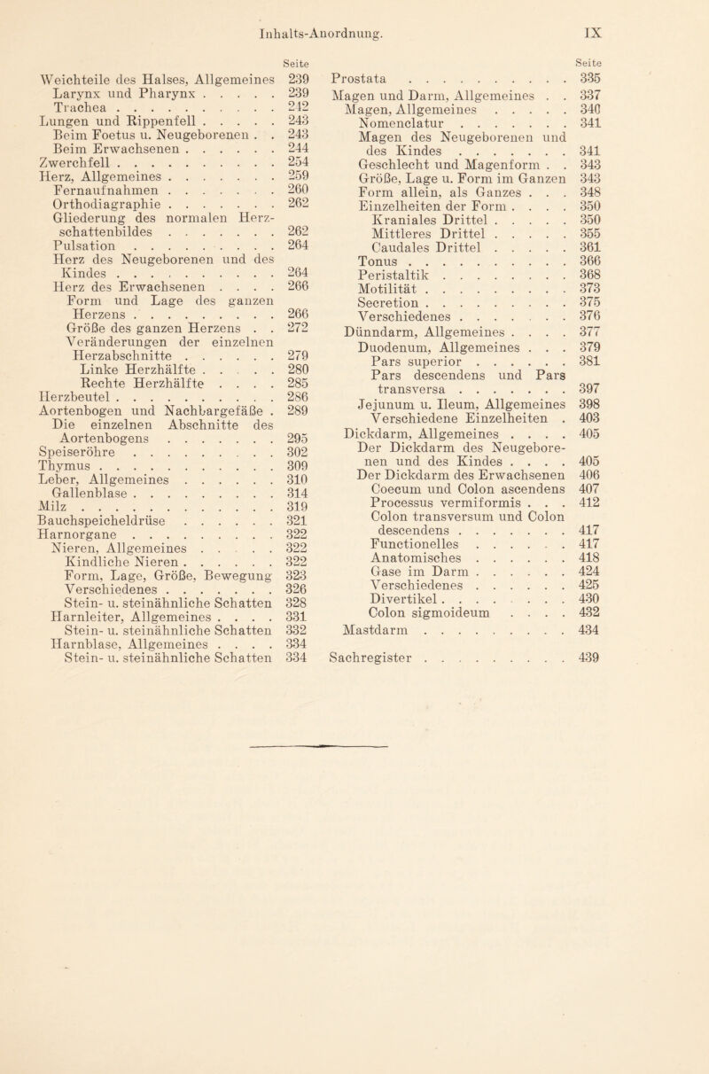 Seite Weichteile des Halses, Allgemeines 239 Larynx und Pharynx.239 Trachea . ..242 Lungen und Kippenfell.243 Beim Foetus u. Neugeborenen . . 243 Beim Erwachsenen.244 Zwerchfell.254 Herz, Allgemeines.259 Fernaufnahmen.260 Orthodiagraphie.262 Gliederung des normalen Herz¬ schattenbildes .262 Pulsation.264 Herz des Neugeborenen und des Kindes ..264 Herz des Erwachsenen .... 266 Form und Lage des ganzen Herzens ..266 Größe des ganzen Herzens . . 272 Veränderungen der einzelnen Herzabschnitte.279 Linke Herzhälfte .... 280 Rechte Herzhälfte .... 285 Herzbeutel.286 Aortenbogen und Nachbargefäße . 289 Die einzelnen Abschnitte des Aortenbogens.295 Speiseröhre.302 Thymus. 309 Leber, Allgemeines.310 Gallenblase.314 Milz.319 Bauchspeicheldrüse.321 Harnorgane.322 Nieren, Allgemeines ...... 322 Kindliche Nieren.322 Form, Lage, Größe, Bewegung 323 Verschiedenes.326 Stein- u. steinähnliche Schatten 328 Harnleiter, Allgemeines .... 331 Stein- u. steinähnliche Schatten 332 Harnblase, Allgemeines .... 334 Stein- u. steinähnliche Schatten 334 Seite Prostata .335 Magen und Darm, Allgemeines . . 337 Magen, Allgemeines.340 Nomenclatur.341 Magen des Neugeborenen und des Kindes.341 Geschlecht und Magenform . . 343 Größe, Lage u. Form im Ganzen 343 Form allein, als Ganzes . . . 348 Einzelheiten der Form .... 350 Kraniales Drittel.350 Mittleres Drittel.355 Caudales Drittel.361 Tonus.366 Peristaltik.368 Motilität ..373 Secretion.375 Verschiedenes.376 Dünndarm, Allgemeines .... 377 Duodenum, Allgemeines . . . 379 Pars superior.381 Pars descendens und Pars transversa.397 Jejunum u. Ileum, Allgemeines 398 Verschiedene Einzelheiten . 403 Dickdarm, Allgemeines .... 405 Der Dickdarm des Neugebore¬ nen und des Kindes .... 405 Der Dickdarm des Erwachsenen 406 Coecum und Colon ascendens 407 Processus vermiformis . . . 412 Colon transversum und Colon descendens.417 Functionelles.417 Anatomisches.418 Gase im Darm.424 Verschiedenes.425 Divertikel.430 Colon sigmoideum .... 432 Mastdarm.434 Sachregister.439
