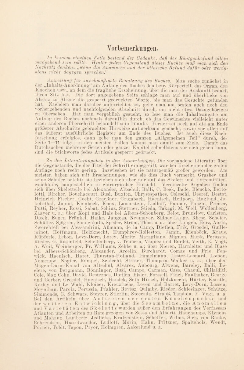 Vorbemerkungen. In keinem einzigen Falle bestand der Gedanke, daß der Röntgenbefund allein maßgebend sein sollte. Hinter jeden Gegenstand dieses Buches muß man sich den Nachsatz denken: ,,wenn die Anamnese und der klinische Befund, dafür oder wenig¬ stens nicht dagegen sprechen.“ Anweisung für zweckmäßigste Benutzung des Buches. Man suche zunächst in der „Inhalts-Anordnung“ am Anfang des Buches den betr. Körperteil, das Organ, den Knochen usw., an dem die fragliche Erscheinung, über die man der Auskunft bedarf, ihren Sitz hat. Die dort angegebene Seite schlage man auf und überblicke von Absatz zu Absatz die gesperrt gedruckten Worte, bis man das Gesuchte gefunden hat. Nachdem man darüber unterrichtet ist, gehe man am besten auch noch den vorhergehenden und nachfolgenden Abschnitt durch, um nicht etwa Dazugehöriges zu übersehen. Hat man vergeblich gesucht, so lese man die Inhaltsangabe am Anfang des Buches nochmals daraufhin durch, ob das Gewünschte vielleicht unter einer anderen Überschrift behandelt sein könnte. Ferner sei noch auf die am Ende größerer Abschnitte gebrachten Hinweise aufmerksam gemacht, sowie vor allen auf das äußerst ausführliche Register am Ende des Buches. Ist auch diese Nach¬ forschung erfolglos, dann gehe man den ganzen „Allgemeinen Teil“ durch, der Seite 1—11 folgt; in den meisten Fällen kommt man damit zum Ziele. Damit das Durchsuchen mehrerer Seiten oder ganzer Kapitel schnellstens vor sich gehen kann, sind die Stichworte jedes Artikels gesperrt gedruckt. Zu den Literaturangaben in den Anmerkungen. Die vorhandene Literatur über die Gegenstände, die der Titel der Schrift einbegreift, war bei Erscheinen der ersten Auflage noch recht gering. Inzwischen ist sie naturgemäß größer geworden. Am meisten haben sich mit Erscheinungen, wie sie dies Buch vermerkt, Grashey und seine Schüler befaßt: sie beziehen sich aber nur auf das Skelett und Extremitäten¬ weichteile, hauptsächlich in chirurgischer Hinsicht. Vereinzelte Angaben finden sich über Skeletteile bei Alexander, Altschul, Balli, G. Beck, Bade, Blencke, Berto- lotti, Bircher, Bouchacourt, Busi, Buxton, Chrysospathes, Coleschi, Decref, Destot, Heinrich Fischer, Gocht, Graeßner, Grumbach, Haenisch, Heilporn, Haglund, Ja¬ kobsthal, Japiot, Kienböck, Knox, Lauenstein, Ludloff, Panner, Ponzio, Preiser, Putti, Reyher, Rossi, Sabat, Schinz, Stettner, Stieda, Takagi, M. Weil, Wollenberg, Zaayer u. a.; über Kopf und Hals bei Albers-Schönberg, Belot, Brunslow, Carlsten, Dieck, Eugen Frankel, Haike, Jaugeas, Neumayer, Sidney-Lange, Rhese, Scheier, Schüller, Sjögren, Sonnenkalb, Speder, Ström, Thost, u. a.; über Lungen, Herz, Aorta, Zwerchfell bei Alessandrini, Aßmann, de la Camp, Dietlen, Frik, Groedel, Guille- minot, Hoffmann, Holzknecht, Humphrey-Rolleston, Jamin, Kienböck, Kraus, Küpferle, Lebon, Levy-Dorn, Lorey, Moritz, Maragliano, Mignon, Munk, Perussia, Rieder, G. Rosenfeld, Schellenberg, v. Teubern, Vaquez und Bordet, Veith, E. Vogt, A. Weil, Weinberger, Fr. Williams, Zehbe u. a.; über Nieren, Harnleiter und Blase bei Albers-Schönberg, Alexander, Arcelin, Burchardt, Comas und Prio, Fen- wick, Haenisch, Haret, Thurstan-Holland, Immelmann, Lester-Leonard, Lomon, Nemenow, Nogier, Rumpel, Schlecht, Sträter, Thompson-Walker u. a.; über den Magen-Darm-Kanal von Altschul, Alvarez, Aubourg, Alwens, Barcley, Balli, Be- clere, von Bergmann, Bönninger, Busi, Carnpo, Carman, Case, Chaoul, Chilaiditi, Cole, Max Cohn, David, Desternes, Dietlen, Eisler, Forssell, Finzi, Faulhaber, George und Gerber, Groedel, Haenisch, Haudek, Seth Hirsch, Holzknecht, Hürter, Kaestle, Kerley und Le Wald, Kloiber, Kreuzfuchs, Leven und Barret, Levy-Dorn, Lossen, Moynihan, Parola, Perussia, Pfahler, Revesz, Quimby, Rieder, Schlesinger, Schütze, Simmonds, G. Schwarz, Steyrer, Stierlin, Stoccada, Strauß, Tandoia, E. Vogt, u. a. Bei den Artikeln über Auftreten der ersten Knoche n p u nkte und der weiteren Entwicklung, über die Sesambeine, die Anomalien und V arietäte n des Skeletts wurden außer den Erfahrungen des Verfassers Atlanten und Arbeiten zu Rate gezogen von Sessa und Alberti, Hauchamps, Klynens und Mahaux, Lambertz, Jedlicka, Kratzenstein, Scheffer, Wilms, Sick, von Ranke, Behrendsen, Hasselwander, Ludloff, Morin, Hahn, Pfitzner, Spalteholz, Wendt, Poirier, Toldt, Tapon, Pryor, Holmgren, Aakerlund u. a.