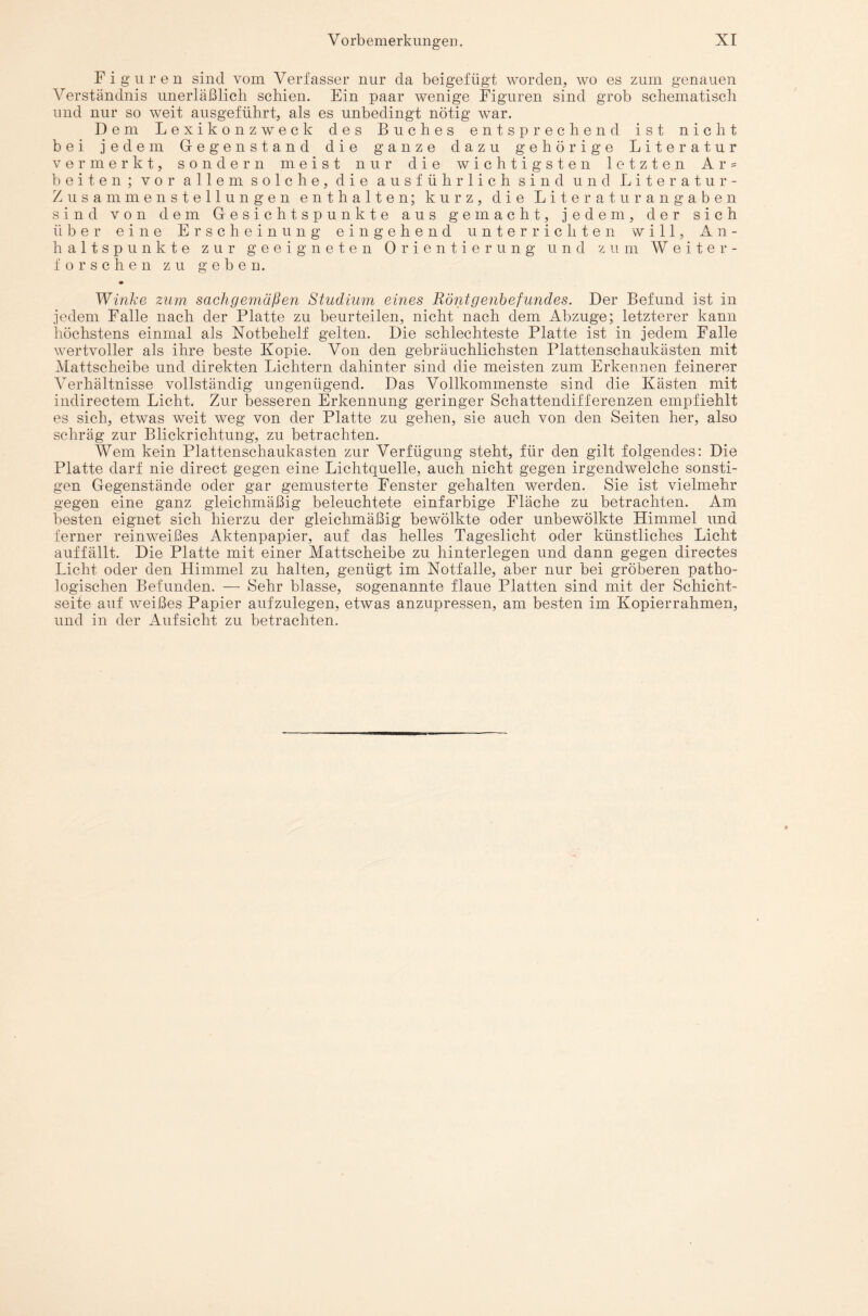 Figuren sind vom Verfasser nur da beigefügt worden, wo es zum genauen Verständnis unerläßlich schien. Ein paar wenige Figuren sind grob schematisch und nur so weit ausgeführt, als es unbedingt nötig war. Dem Lexikon zweck des Buches entsprechend ist nicht bei jedem Gegenstand die ganze dazu gehörige Literatur vermerkt, sondern meist nur die wichtigsten letzten Ar = beiten; vor allem solche, die ausführlich sind und Literatur- Zusammenstellungen enthalten; kurz, die Lite raturangaben sind von dem Gesichtspunkte aus gemacht, jedem, der sich über eine Erscheinung eingehend unterrichten will, An¬ haltspunkte zur geeigneten Orientierung und zum W e i t er¬ forschen zu geben. Winke zum sachgemäßen Studium eines Röntgenbefundes. Der Befund ist in jedem Falle nach der Platte zu beurteilen, nicht nach dem Abzüge; letzterer kann höchstens einmal als Notbehelf gelten. Die schlechteste Platte ist in jedem Falle wertvoller als ihre beste Kopie. Von den gebräuchlichsten Plattenschaukästen mit Mattscheibe und direkten Lichtern dahinter sind die meisten zum Erkennen feinerer Verhältnisse vollständig ungenügend. Das Vollkommenste sind die Kästen mit indirectem Licht. Zur besseren Erkennung geringer Schattendifferenzen empfiehlt es sich, etwas weit weg von der Platte zu gehen, sie auch von den Seiten her, also schräg zur Blickrichtung, zu betrachten. Wem kein Plattenschaukasten zur Verfügung steht, für den gilt folgendes: Die Platte darf nie direct gegen eine Lichtquelle, auch nicht gegen irgendwelche sonsti¬ gen Gegenstände oder gar gemusterte Fenster gehalten werden. Sie ist vielmehr gegen eine ganz gleichmäßig beleuchtete einfarbige Fläche zu betrachten. Am besten eignet sich hierzu der gleichmäßig bewölkte oder unbewölkte Himmel und ferner reinweißes Aktenpapier, auf das helles Tageslicht oder künstliches Licht auffällt. Die Platte mit einer Mattscheibe zu hinterlegen und dann gegen directes Licht oder den Himmel zu halten, genügt im Notfälle, aber nur bei gröberen patho¬ logischen Befunden. — Sehr blasse, sogenannte flaue Platten sind mit der Schicht¬ seite auf weißes Papier aufzulegen, etwas anzupressen, am besten im Kopierrahmen, und in der Aufsicht zu betrachten.