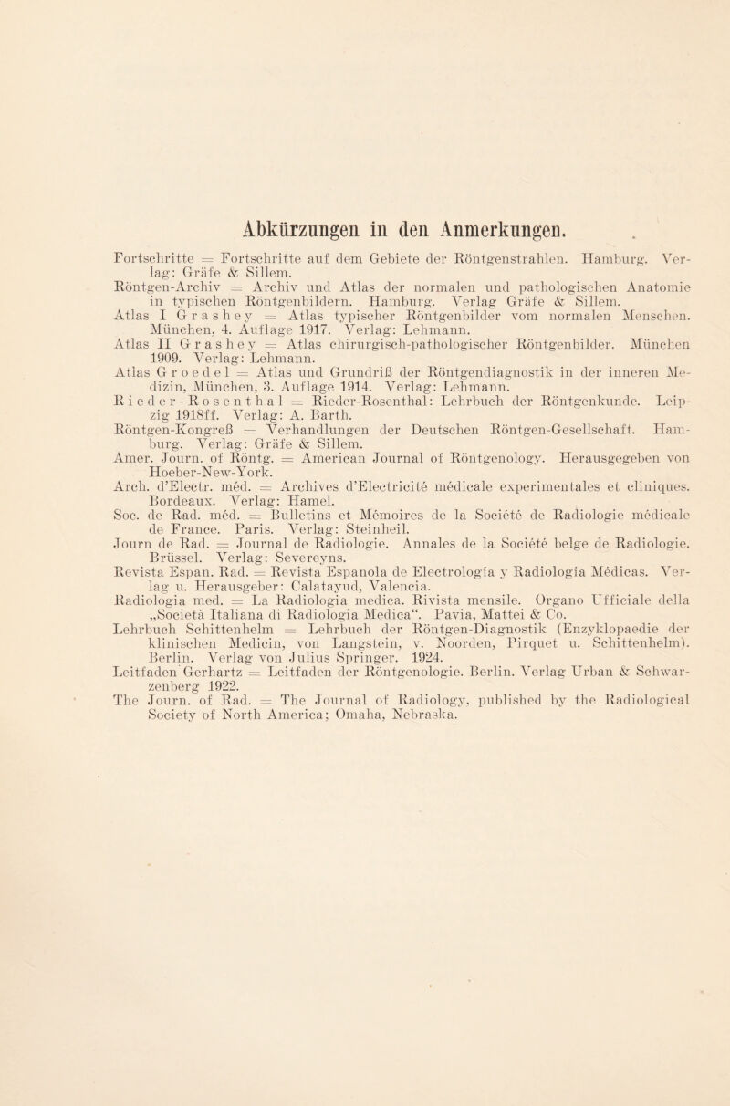 Fortschritte = Fortschritte auf dem Gebiete der Röntgenstrahlen. Hamburg. Ver¬ lag: Gräfe & Sillem. Röntgen-Archiv = Archiv und Atlas der normalen und pathologischen Anatomie in typischen Röntgenbildern. Hamburg. Verlag Gräfe & Sillem. Atlas I Grashey = Atlas typischer Röntgenbilder vom normalen Menschen. München, 4. Auflage 1917. Verlag: Lehmann. Atlas II G r a s h e y = Atlas chirurgisch-pathologischer Röntgenbilder. München 1909. Verlag: Lehmann. Atlas G r o e d e 1 = Atlas und Grundriß der Röntgendiagnostik in der inneren Me¬ dizin, München, 3. Auflage 1914. Verlag: Lehmann. Rieder-Rosen thal = Rieder-Rosenthal: Lehrbuch der Röntgenkunde. Leip¬ zig 1918ff. Verlag: A. Barth. Röntgen-Ivongreß = Verhandlungen der Deutschen Röntgen-Gesellschaft. Ham¬ burg. Verlag: Gräfe & Sillem. Amer. Journ. of Röntg. = American Journal of Röntgenology. Herausgegeben von Hoeber-N ew-York. Arch. d’Electr. med. = Archives d’Electricite medicale experimentales et cliniques. Bordeaux. Verlag: Hamei. Soc. de Rad. med. = Bulletins et Memoires de la Societe de Radiologie medicale de France. Paris. Verlag: Steinheil. Journ de Rad. = Journal de Radiologie. Annales de la Societe beige de Radiologie. Brüssel. Verlag: Severeyns. Revista Espan. Rad. = Revista Espanola de Electrologia y Radiologia Medicas. Ver¬ lag u. Herausgeber: Calatayud, Valencia. Radiologia med. = La Radiologia medica. Rivista mensile. Organo Ufficiale della „Societä Italiana di Radiologia Medica“. Pavia, Mattei & Co. Lehrbuch Schittenhelm = Lehrbuch der Röntgen-Diagnostik (Enzyklopaedie der klinischen Medicin, von Langstein, v. Noorden, Pirquet u. Schittenhelm). Berlin. Verlag von Julius Springer. 1924. Leitfaden Gerhartz = Leitfaden der Röntgenologie. Berlin. Verlag Urban & Schwar¬ zenberg 1922. The Journ. of Rad. = The Journal of Radiology, published by the Radiological Society of North America; Omaha, Nebraska.