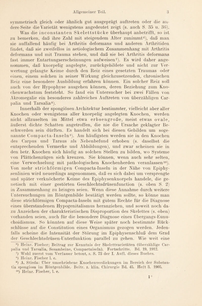 symmetrisch gleich oder ähnlich gut ausgeprägt auftreten oder die an¬ dere Seite die Varietät wenigstens angedeutet zeigt (s. auch S. 35 u. 36).. Was die inconstanten Skelettstücke überhaupt anbetrifft, so ist zu bemerken, daß ihre Zahl mit steigendem Alter zunimmt6), daß man sie auffallend häufig bei Arthritis deformans und anderen Arthritiden findet, daß sie zweifellos in aetiologischem Zusammenhang mit Arthritis deformans und mit Trauma stehen, und daß sie bei Arthritis deformans fast immer Entartungserscheinungen aufweisen7). Es wird daher ange¬ nommen, daß knorpelig angelegte, zurückgebildete und nicht zur Ver¬ wertung gelangte Keime durch den Reiz eines gesetzten Traumas oder einen, einem solchen in seiner Wirkung gleichzusetzenden, chronischen Reiz eine besondere Ausbildung erfahren können. Ein solcher Reiz soll auch von der Hypophyse ausgehen können, deren Reziehung zum Kno¬ chenwachstum feststeht. So fand ein Untersucher bei zwei Fällen von Akromegalie ein besonderes zahlreiches Auftreten von überzähligen Car- palia und Tarsalia8). Innerhalb der spongiösen Architektur bestimmter, vielleicht aber aller Knochen oder wenigstens aller knorpelig angelegten Knochen, werden nicht allzuselten im Mittel etwa erbsengroße, meist etwas ovale, äußerst dichte Schatten angetroffen, die nie die Ursache geklagter Be¬ schwerden sein dürften. Es handelt sich bei diesen Gebilden um soge¬ nannte Compacta-Inseln9). Am häufigsten werden sie in den Knochen des Carpus und Tarsus als Nebenbefund erhoben (s. daselbst die entsprechenden Vermerke und Abbildungen), und zwar scheinen sie in den betr. Knochen sich häufig an solchen Stellen zu bilden, wo Systeme von Plättchenzügen sich kreuzen. Sie können, wenn auch sehr selten, eine Verwechselung mit pathologischen Knochenherden veranlassen10). Von mehr strichförmigen Compacta-Inseln in der Nähe von Epiphy¬ senlinien wird neuerdings angenommen, daß es sich dabei um versprengte und später verknöcherte Keime des Epiphysenknorpels handele, die ge¬ netisch mit einer gestörten Geschlechtsdrüsenfunction (s. oben S. 2) in Zusammenhang zu bringen seien. Wenn diese Annahme durch weitere Untersuchungen im Röntgenbilde bestätigt werden sollte, so könne man diese strichförmigen Compacta-Inseln mit gutem Rechte für die Diagnose eines überstandenen Hypogenitalismus heranziehen, und soweit noch da¬ zu Anzeichen der charakteristischen Disproportion des Skelettes (s. oben) vorhanden seien, auch für die besondere Diagnose eines Übergangs-Eunu¬ choidismus. So könnten auf diese Weise später noch bestimmte Rück¬ schlüsse auf die Constitution eines Organismus gezogen werden. Jeden¬ falls scheine die Intensität der Störung im Epiphysenschluß dem Grad der Geschlechtsdrüsen-Unterfunktion parallel zu gehen. Wie weit eine 6) Heinr. Fischer; Beitrag zur Kenntnis der Skelettvarietäten (überzählige Car- palia und Tarsalia, Sesambeine, Compactaisein). Fortschritte. Bd. 19, 1912. 7) Wohl zuerst vom Verfasser betont, s. S. 73 der I. Aufl. dieses Buches. 8) Heinr. Fischer 1. c. ö) A. Stieda: Über umschriebene Knochenverdickungen im Bereich der Substan- lia spongiosa im Röntgenbilde. Beitr. z. klin. Chirurgie Bd. 45. Heft 3. 1905. 10) Heinr. Fischer, 1. c. 1*