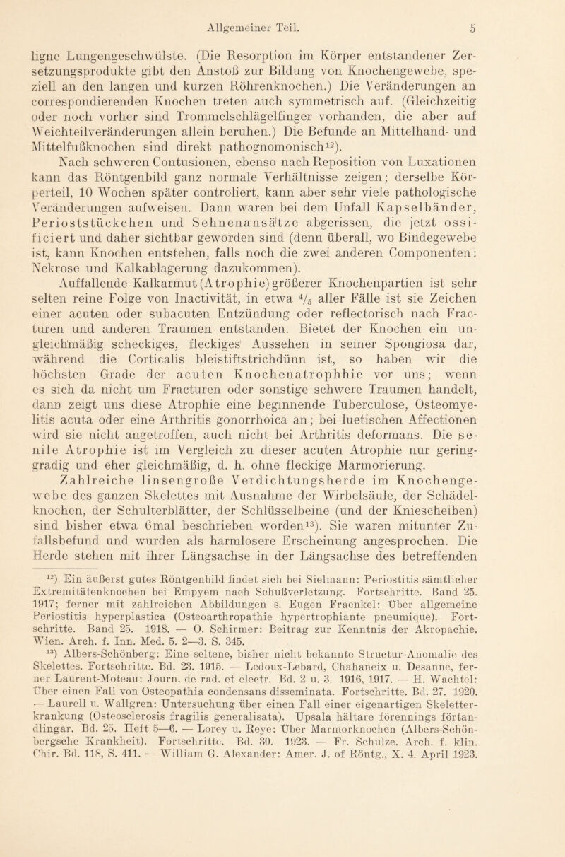 ligne Lungengeschwülste. (Die Resorption im Körper entstandener Zer¬ setzungsprodukte gibt den Anstoß zur Bildung von Knochengewebe, spe¬ ziell an den langen und kurzen Röhrenknochen.) Die Veränderungen an correspondierenden Knochen treten auch symmetrisch auf. (Gleichzeitig oder noch vorher sind Trommelschlägelfinger vorhanden, die aber auf Weichteilveränderungen allein beruhen.) Die Befunde an Mittelhand- und Mittelfußknochen sind direkt pathognomonisch12). Nach schweren Contusionen, ebenso nach Reposition von Luxationen kann das Röntgenbild ganz normale Verhältnisse zeigen; derselbe Kör¬ perteil, 10 Wochen später controliert, kann aber sehr viele pathologische Veränderungen aufweisen. Dann waren bei dem Unfall Kapselbänder, Perioststückchen und Sehnenansä'tze abgerissen, die jetzt ossi- fieiert und daher sichtbar geworden sind (denn überall, wo Bindegewebe ist, kann Knochen entstehen, falls noch die zwei anderen Componenten: Nekrose und Kalkablagerung dazukommen). Auffallende Kalkarmut (Atrophie) größerer Knochenpartien ist sehr selten reine Folge von Inactivität, in etwa i/5 aller Fälle ist sie Zeichen einer acuten oder subacuten Entzündung oder reflectorisch nach Frac- turen und anderen Traumen entstanden. Bietet der Knochen ein un¬ gleichmäßig scheckiges, fleckiges1 Aussehen in seiner Spongiosa dar, während die Corticalis bleistiftstrichdünn ist, so haben wir die höchsten Grade der acuten Knochenatrophhie vor uns; wenn es sich da nicht um Fracturen oder sonstige schwere Traumen handelt, dann zeigt uns diese Atrophie eine beginnende Tuberculose, Osteomye¬ litis acuta oder eine Arthritis gonorrhoica an; bei luetischen Affectionen wird sie nicht angetroffen, auch nicht bei Arthritis deformans. Die se¬ nile Atrophie ist im Vergleich zu dieser acuten Atrophie nur gering¬ gradig und eher gleichmäßig, d. h. ohne fleckige Marmorierung. Zahlreiche linsengroße Verdichtungsherde im Knochenge¬ webe des ganzen Skelettes mit Ausnahme der Wirbelsäule, der Schädel¬ knochen, der Schulterblätter, der Schlüsselbeine (und der Kniescheiben) sind bisher etwa 6mal beschrieben worden13). Sie waren mitunter Zu¬ fallsbefund und wurden als harmlosere Erscheinung angesprochen. Die Herde stehen mit ihrer Längsachse in der Längsachse des betreffenden 12) Ein äußerst gutes Röntgenbild findet sich bei Sielmann: Periostitis sämtlicher Extremitätenknochen bei Empyem nach Schußverletzung. Fortschritte. Band 25. 1917; ferner mit zahlreichen Abbildungen s. Eugen Fraenkel: Über allgemeine Periostitis hyperplastica (Osteoarthropathie hypertrophiante pneumique). Fort¬ schritte. Band 25. 1918. — 0. Schirmer: Beitrag zur Kenntnis der Akropachie. Wien. Arch. f. Inn. Med. 5. 2—3. S. 345. 13) Albers-Schönberg: Eine seltene, bisher nicht bekannte Structur-Anomalie des Skelettes. Fortschritte. Bd. 23. 1915. — Ledoux-Lebard, Chahaneix u. Desanne, fer¬ ner Laurent-Moteau: Journ. de rad. et electr. Bd. 2 u. 3. 1916, 1917. — TI. Wachtel: Über einen Fall von Osteopathia condensans disseminata. Fortschritte. Bd. 27. 1920. — Laureil u. Wallgren: Untersuchung über einen Fall einer eigenartigen Skeletter¬ krankung (Osteosclerosis fragilis generalisata). Upsala hältare förennings förtan- dlingar. Bd. 25. Heft 5—6. — Lorey u. Reye: Über Marmorknochen (Albers-Schön- bergsche Krankheit). Fortschritte. Bd. 30. 1923. — Fr. Schulze. Arch. f. klin. Chir. Bd. 118, S. 411. ■— William G. Alexander: Amer. ,1. of Röntg., X. 4. April 1923.