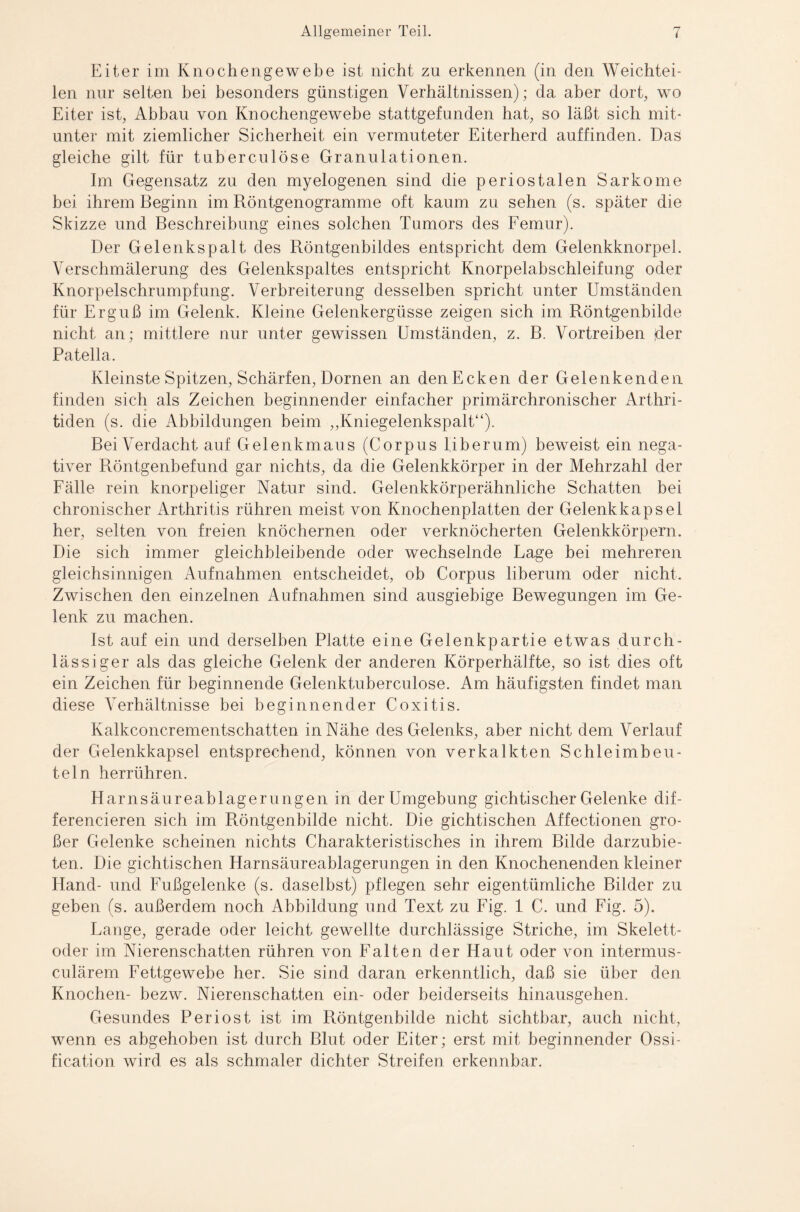 Eiter im Knochengewebe ist nicht zu erkennen (in den Weichtei¬ len nur selten bei besonders günstigen Verhältnissen); da aber dort, wo Eiter ist, Abbau von Knochengewebe stattgefunden hat, so läßt sich mit¬ unter mit ziemlicher Sicherheit ein vermuteter Eiterherd auffinden. Das gleiche gilt für tuberculöse Granulationen. Im Gegensatz zu den myelogenen sind die periostalen Sarkome bei ihrem Beginn im Röntgenogramme oft kaum zu sehen (s. später die Skizze und Beschreibung eines solchen Tumors des Femur). Der Gelenkspalt des Röntgenbildes entspricht dem Gelenkknorpel. Verschmälerung des Gelenkspaltes entspricht Knorpelabschleifung oder Knorpelschrumpfung. Verbreiterung desselben spricht unter Umständen für Erguß im Gelenk. Kleine Gelenkergüsse zeigen sich im Röntgenbilde nicht an; mittlere nur unter gewissen Umständen, z. B. Vortreiben der Patella. Kleinste Spitzen, Schärfen, Dornen an den Ecken der Gelenkenden finden sich als Zeichen beginnender einfacher primärchronischer Arthri¬ tiden (s. die Abbildungen beim „Kniegelenkspalt“). Bei Verdacht auf Gelenkmaus (Corpus fiberum) beweist ein nega¬ tiver Röntgenbefund gar nichts, da die Gelenkkörper in der Mehrzahl der Fälle rein knorpeliger Natur sind. Gelenkkörperähnliche Schatten bei chronischer Arthritis rühren meist von Knochenplatten der Gelenkkapsel her, selten von freien knöchernen oder verknöcherten Gelenkkörpern. Die sich immer gleichbleibende oder wechselnde Lage bei mehreren gleichsinnigen Aufnahmen entscheidet, ob Corpus liberum oder nicht. Zwischen den einzelnen Aufnahmen sind ausgiebige Bewegungen im Ge¬ lenk zu machen. Ist auf ein und derselben Platte eine Gelenkpartie etwas durch¬ lässiger als das gleiche Gelenk der anderen Körperhälfte, so ist dies oft ein Zeichen für beginnende Gelenktuberculose. Am häufigsten findet man diese Verhältnisse bei beginnender Coxitis. Kalkconcrementschatten in Nähe des Gelenks, aber nicht dem Verlauf der Gelenkkapsel entsprechend, können von verkalkten Schleimbeu¬ teln herrühren. Harnsäureablagerungen in der Umgebung gichtischer Gelenke dif- ferencieren sich im Röntgenbilde nicht. Die gichtischen Affectionen gro¬ ßer Gelenke scheinen nichts Charakteristisches in ihrem Bilde darzubie¬ ten. Die gichtischen Harnsäureablagerungen in den Knochenenden kleiner Hand- und Fußgelenke (s. daselbst) pflegen sehr eigentümliche Bilder zu geben (s. außerdem noch Abbildung und Text zu Fig. 1 C. und Fig. 5). Lange, gerade oder leicht gewellte durchlässige Striche, im Skelett¬ oder im Nierenschatten rühren von Falten der Haut oder von intermus- culärem Fettgewebe her. Sie sind daran erkenntlich, daß sie über den Knochen- bezw. Nierenschatten ein- oder beiderseits hinausgehen. Gesundes Periost ist im Röntgenbilde nicht sichtbar, auch nicht, wenn es abgehoben ist durch Blut oder Eiter; erst mit beginnender Ossi- fication wird es als schmaler dichter Streifen erkennbar.