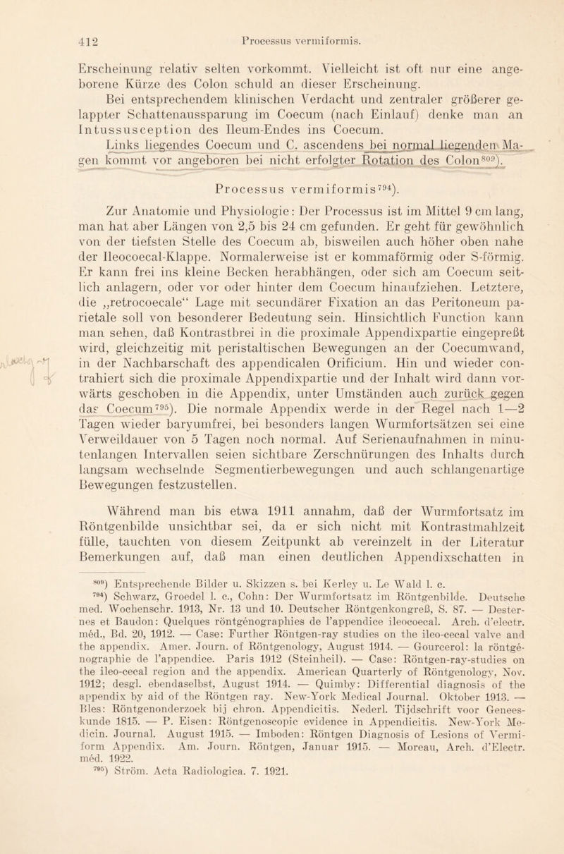 r# 'k Erscheinung relativ selten vorkommt. Vielleicht ist oft nur eine ange¬ borene Kürze des Colon schuld an dieser Erscheinung. Bei entsprechendem klinischen Verdacht und zentraler größerer ge¬ lappter Schattenaussparung im Coecum (nach Einlauf) denke man an Intussusception des Ileum-Endes ins Coecum. Links liegendes Coecum und C. ascendens hei normal liegenden Via¬ gen kommt vor angeboren hei nicht erfolgter Rotation des Colon809). Processus vermiformis 794). Zur Anatomie und Physiologie: Der Processus ist im Mittel 9 cm lang, man hat aber Längen von 2,5 bis 24 cm gefunden. Er geht für gewöhnlich von der tiefsten Stelle des Coecum ab, bisweilen auch höher oben nahe der Ileocoecal-Klappe. Normalerweise ist er kommaförmig oder S-förmig. Er kann frei ins kleine Becken herabhängen, oder sich am Coecum seit¬ lich anlagern, oder vor oder hinter dem Coecum hinaufziehen. Letztere, die „retrocoecale“ Lage mit secundärer Fixation an das Peritoneum pa¬ rietale soll von besonderer Bedeutung sein. Hinsichtlich Function kann man sehen, daß Kontrastbrei in die proximale Appendixpartie eingepreßt wird, gleichzeitig mit peristaltischen Bewegungen an der Coecumwand, in der Nachbarschaft des appendicalen Orificium. Hin und wieder con- trahiert sich die proximale Appendixpartie und der Inhalt wird dann vor¬ wärts geschoben in die Appendix, unter Umständen auch zurück gegen das Coecum 795). Die normale Appendix werde in der Regel nach 1—2 Tagen wieder baryumfrei, bei besonders langen Wurmfortsätzen sei eine Verweildauer von 5 Tagen noch normal. Auf Serienaufnahmen in minu¬ tenlangen Intervallen seien sichtbare Zerschnürungen des Inhalts durch langsam wechselnde Segmentierbewegungen und auch schlangenartige Bewegungen festzustellen. Während man bis etwa 1911 annahm, daß der Wurmfortsatz im Röntgenbilde unsichtbar sei, da er sich nicht mit Kontrastmahlzeit fülle, tauchten von diesem Zeitpunkt ab vereinzelt in der Literatur Bemerkungen auf, daß man einen deutlichen Appendixschatten in 809) Entsprechende Bilder u. Skizzen s. bei Kerley u. Le Wald 1. c. 794) Schwarz, Groedel 1. c., Cohn: Der Wurmfortsatz im Röntgenbilde. Deutsche med. Wochenschr. 1913, Nr. 13 und 10. Deutscher Röntgenkongreß, S. 87. — Dester- nes et Baudon: Quelques röntgenographies de l’appendice ileocoecal. Arch. d’electr. med., Bd. 20, 1912. — Case: Further Röntgen-ray studies on the ileo-cecal valve and the appendix. Amer. Journ. of Röntgenology, August 1914. — Gourcerol: la röntge- nographie de l’appendice. Paris 1912 (Steinheil). — Case: Röntgen-ray-studies on the ileo-cecal region and the appendix. American Quarterly of Röntgenology, Nov. 1912; desgl. ebendaselbst, August 1914. — Quimby: Differential diagnosis of the appendix by aid of the Röntgen ray. New-York Medical Journal. Oktober 1913. — Bles: Röntgenonderzoek bij chron. Appendicitis. Nederl. Tijdschrift voor Genees- kunde 1815. — P. Eisen: Röntgenoscopic evidence in Appendicitis. New-York Me- dicin. Journal. August 1915. — Imboden: Röntgen Diagnosis of Lesions of Vermi- form Appendix. Am. Journ. Röntgen, Januar 1915. — Moreau, Arch. d’Electr. med. 1922. 705) Ström. Acta Radiologica. 7. 1921.