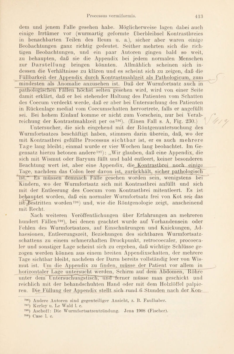 dem und jenem Falle gesehen habe. Möglicherweise lagen dabei auch einige Irrtümer vor (wurmartig geformte Überbleibsel Kontrastbreies in benachbarten Teilen des Ileum u. a.), sicher aber waren einige Beobachtungen ganz richtig gedeutet. Seither mehrten sich die rich¬ tigen Beobachtungen, und ein paar Autoren gingen bald so weit, zu behaupten, daß sie die Appendix bei jedem normalen Menschen zur Darstellung bringen könnten. Allmählich scheinen sich in¬ dessen die Verhältnisse zu klären und es scheint sich zu zeigen, daß die Füllbarkeit der Appendix durch Kontrastmahlzeit als Pathologicum, zum mindesten als Anomalie anzusehen ist. Daß der Wurmfortsatz auch in päThölögischeK Fallen höchst selten gesehen wird, wird von einer Seite damit erklärt, daß er bei stehender Haltung des Patienten vom Schatten des Coecurn verdeckt werde, daß er aber bei Untersuchung des Patienten in Rückenlage medial vom Coecumschatten hervortrete, falls er angefüllt sei. Bei hohem Einlauf komme er nicht zum Vorschein, nur bei Verab- reichung der Kontrastmahlzeit per os 796). (Einen Fall s. A, Fig. 230.) Untersucher, die sich eingehend mit der Röntgenuntersuchung des Wurmfortsatzes beschäftigt haben, stimmen darin überein, daß, wo der mit Kontrastbrei gefüllte Processus sichtbar ist, er es auch mehrere Tage lang bleibt; einmal wurde er vier Wochen lang beobachtet. Im Ge¬ gensatz hierzu betonen andere 797): „Wir glauben, daß eine Appendix, die sich mit Wismut oder Baryum füllt und bald entleert, keiner besonderen Beachtung wert ist, aber eine Appendix, die. Kontrastbrei noch einige Tage, nachdem das Colon leer davon ist, zurückhält, sicher pathologisch *Tst.“ Es müssen demnach Fälle gesehen worden sein, wenigstens bei Kindern, wo der Wurmfortsatz sich mit Kontrastbrei anfüllt und sich mit der Entleerung des Coecurn vom Kontrastbrei mitentleert. Es ist behauptet worden, daß ein normaler Wurmfortsatz frei von Kot sei- das ist Bestritten worden 798) und, wie die Röntgenologie zeigt, anscheinend mit R.echt. Nach weiteren Veröffentlichungen über Erfahrungen an mehreren hundert Fällen799), bei denen geachtet wurde auf Vorhandensein oder Fehlen des Wurmfortsatzes, auf Einschnürungen und Knickungen, Ad- haesionen, Entleerungszeit, Beziehungen des sichtbaren Wurmfortsatz¬ schattens zu einem schmerzhaften Druckpunkt, retrocoecaler, procoeca- ler und sonstiger Lage scheint sich zu ergeben, daß wichtige Schlüsse ge¬ zogen werden können aus einem breiten Appendixschatten, der mehrere Tage sichtbar bleibt, nachdem der Darm bereits vollständig leer von Wis¬ mut ist. Um die Appendix zu finden, müsse der Patient vor allem in horizontaler Lage untersucht werden, Schirm auf dem Abdomen, Röhre unter dem Untersuchungstisch, und ferner müsse man geschickt und reichlich mit der behandschuhten Hand oder mit dem Holzlöffel palpie- ren. Die Füllung der Appendix stellt sich rund 6 Stunden nach der Kon- 7«6) Andere Autoren sind gegenteiliger Ansicht, z. B. Faulhaber. 7Ö7) Kerley u. Le Wald 1. c. 7Ö8) Aschoff: Die Wurmfortsatzentzündung. Jena 1908 (Fischer). 78e) Gase 1. c.