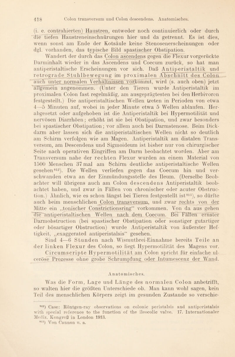 (i. e. contrahierten) Haustren, entweder noch continuierlich oder durch die tiefen Haustreneinschnürungen hier und da getrennt. Es ist dies, wenn sonst am Ende der Kotsäule keine Stenosenerscheinungen oder dgl. vorhanden, das typische Bild spastischer Obstipation. Wandert der durch das Colon ascendens gegen die Flexur vorgerückte Darminhalt wieder in das Ascendens und Coecum zurück, so hat man antiperistaltische Erscheinungen vor sich. Daß Antiperistaltik und retrograde Stuhlbewegung im proximalen Abschnitt des Colon auch unter normalen Verhältnissen vorkommt, wird (s. auch oben) jetzt allgemein angenommen. (Unter den Tieren wurde Antiperistaltik im proximalen Colon fast regelmäßig, am ausgeprägtesten bei den Herbivoren festgestellt.) Die antiperistaltischen Wellen treten in Perioden von etwa 4—5 Minuten auf, wobei in jeder Minute etwa 5 Wellen ablaufen. Her¬ abgesetzt oder aufgehoben ist die Antiperistaltik bei Hypermotilität und nervösen Diarrhöen; erhöht ist sie bei Obstipation, und zwar besonders bei spastischer Obstipation; vor allem auch bei Darmstenose. Beim Dick¬ darm aber lassen sich die antiperistaltischen Wellen nicht so deutlich am Schirm verfolgen wie am Magen. Antiperistaltik am distalen Trans¬ versum, am Descendens und Sigmoideum ist bisher nur von chirurgischer Seite nach operativen Eingriffen am Darm beobachtet worden. Aber am Transversum nahe der rechten Flexur wurden an einem Material von 1500 Menschen 37 mal am Schirm deutliche antiperistaltische Wellen gesehen812). Die Wellen verliefen gegen das Coecum hin und ver¬ schwanden etwa an der Einmündungsstelle des Ileum. (Derselbe Beob¬ achter will übrigens auch am Colon descendens Antiperistaltik beob¬ achtet haben, und zwar in Fällen von chronischer oder acuter Obstruc- tion.) Ähnlich, wie es schon längst bei Tieren festgestellt ist813), so dürfte auch beim menschlichen Colon transversum, und zwar rechts von der Mitte ein ,,tonischer Constrictionsring“ Vorkommen. Von da aus gehen dTeWmtiperistaltischen Wellen nach dem Coecum. Bei Fällen ernster Darmobstruction (bei spastischer Obstipation oder sonstiger gutartiger oder bösartiger Obstruction) wurde Antiperistaltik von äußerster Hef¬ tigkeit, „exaggerated antiperistalsis“ gesehen. Sind 4—6 Stunden nach Wismutbrei-Einnahme bereits Teile an der linken Flexur des Colon, so liegt Hypermotilität des Magens vor. Circumscripte Hypermotilität am Colon spricht für einfache ul- ceröse Prozesse ohne grobe Schrumpfung oder Intumescenz der Wand. Anatomisches. Was die Form, Lage und Länge des normalen Colon anbetrifft, so walten hier die größten Unterschiede ob. Man kann wohl sagen, kein Teil des menschlichen Körpers zeigt im gesunden Zustande so verschie- 812) Case: Röntgen-ray observations on colonie peristalsis and antiperistalsis with special reference to the function of the ileocolic valve. 17. Internationaler Mediz. Kongreß in London 1913. 813) Von Cannon u. a.
