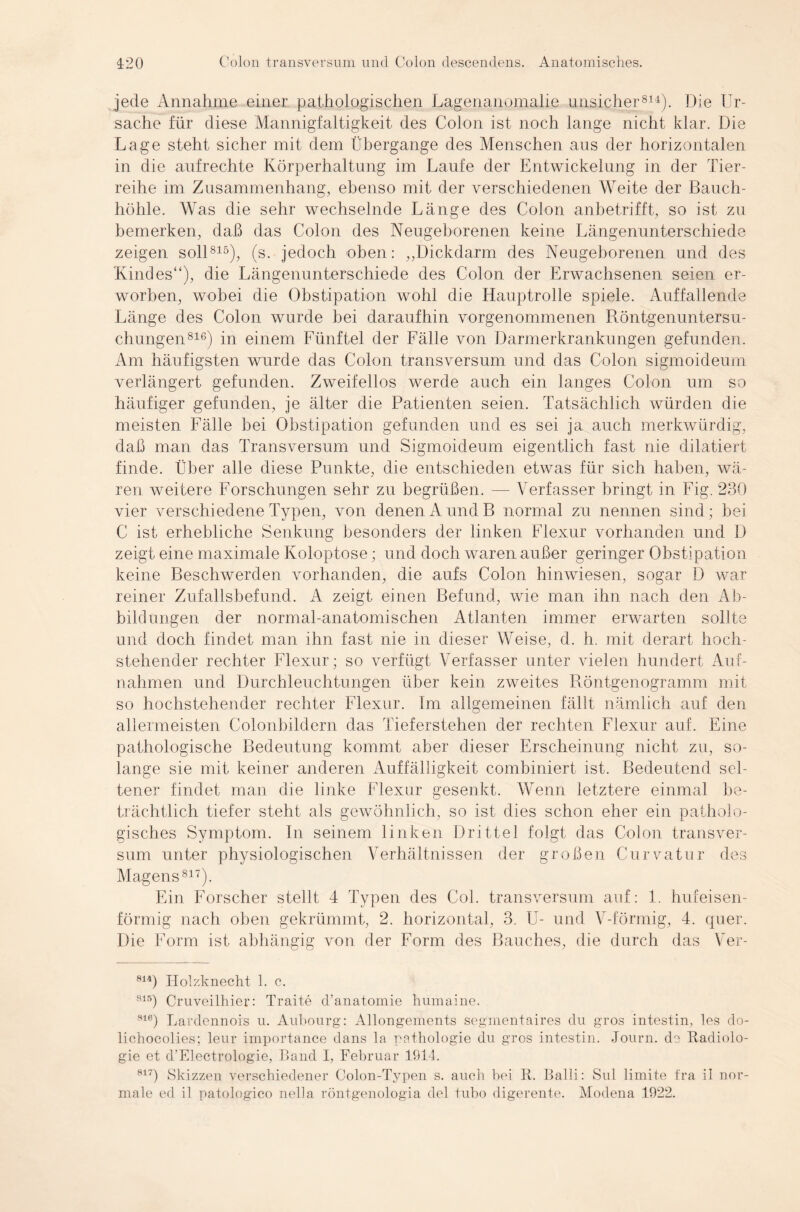 jede Annahme einer pathologischen Lagenanomalie unsicher814). Die Ur¬ sache für diese Mannigfaltigkeit des Colon ist noch lange nicht klar. Die Lage steht sicher mit dem Übergänge des Menschen aus der horizontalen in die aufrechte Körperhaltung im Laufe der Entwickelung in der Tier¬ reihe im Zusammenhang, ebenso mit der verschiedenen Weite der Bauch¬ höhle. Was die sehr wechselnde Länge des Colon anbetrifft, so ist zu bemerken, daß das Colon des Neugeborenen keine Längenunterschiede zeigen soll815), (s. jedoch oben: „Dickdarm des Neugeborenen und des Kindes“), die Längenunterschiede des Colon der Erwachsenen seien er¬ worben, wobei die Obstipation wohl die Hauptrolle spiele. Auffallende Länge des Colon wurde bei daraufhin vorgenommenen Röntgenuntersu¬ chungen816) in einem Fünftel der Fälle von Darmerkrankungen gefunden. Am häufigsten wurde das Colon transversum und das Colon sigmoideum verlängert gefunden. Zweifellos werde auch ein langes Colon um so häufiger gefunden, je älter die Patienten seien. Tatsächlich würden die meisten Fälle bei Obstipation gefunden und es sei ja auch merkwürdig, daß man das Transversum und Sigmoideum eigentlich fast nie dilatiert finde. Über alle diese Punkte, die entschieden etwas für sich haben, wä¬ ren weitere Forschungen sehr zu begrüßen. — Verfasser bringt in Fig. 230 vier verschiedene Typen, von denen A undB normal zu nennen sind; bei C ist erhebliche Senkung besonders der linken Flexur vorhanden und D zeigt eine maximale Koloptose; und doch waren außer geringer Obstipation keine Beschwerden vorhanden, die aufs Colon hinwiesen, sogar D war reiner Zufallsbefund. A zeigt einen Befund, wie man ihn nach den Ab¬ bildungen der normal-anatomischen Atlanten immer erwarten sollte und doch findet man ihn fast nie in dieser Weise, d. h. mit derart hoch¬ stehender rechter Flexur; so verfügt Verfasser unter vielen hundert Auf¬ nahmen und Durchleuchtungen über kein zweites Röntgenogramm mit so hochstehender rechter Flexur. Im allgemeinen fällt nämlich auf den allermeisten Colonbildern das Tieferstehen der rechten Flexur auf. Eine pathologische Bedeutung kommt aber dieser Erscheinung nicht zu, so¬ lange sie mit keiner anderen Auffälligkeit combiniert ist. Bedeutend sel¬ tener findet man die linke Flexur gesenkt. Wenn letztere einmal be¬ trächtlich tiefer steht als gewöhnlich, so ist dies schon eher ein patholo¬ gisches Symptom. In seinem linken Drittel folgt das Colon transver¬ sum unter physiologischen Verhältnissen der großen Curvatur des Magens817). Ein Forscher stellt 4 Typen des Col. transversum auf: 1. hufeisen¬ förmig nach oben gekrümmt, 2. horizontal, 3. U- und V-förmig, 4. quer. Die Form ist abhängig von der Form des Bauches, die durch das Ver- 814) Holzknecht 1. c. 815) Cruveilhier: Traite cl’anatomie humaine. 8ie) Lardennois u. Aubourg: Allongements segmentaires du gros intestin, les do- lichocolies; leur importance dans la pathologie du gros intestin. Journ. de Radiolo¬ gie et d'Electrologie, Band I, Februar 1914. 8l7) Skizzen verschiedener Colon-Typen s. auch bei R. Balli: Sul limite fra il nor¬