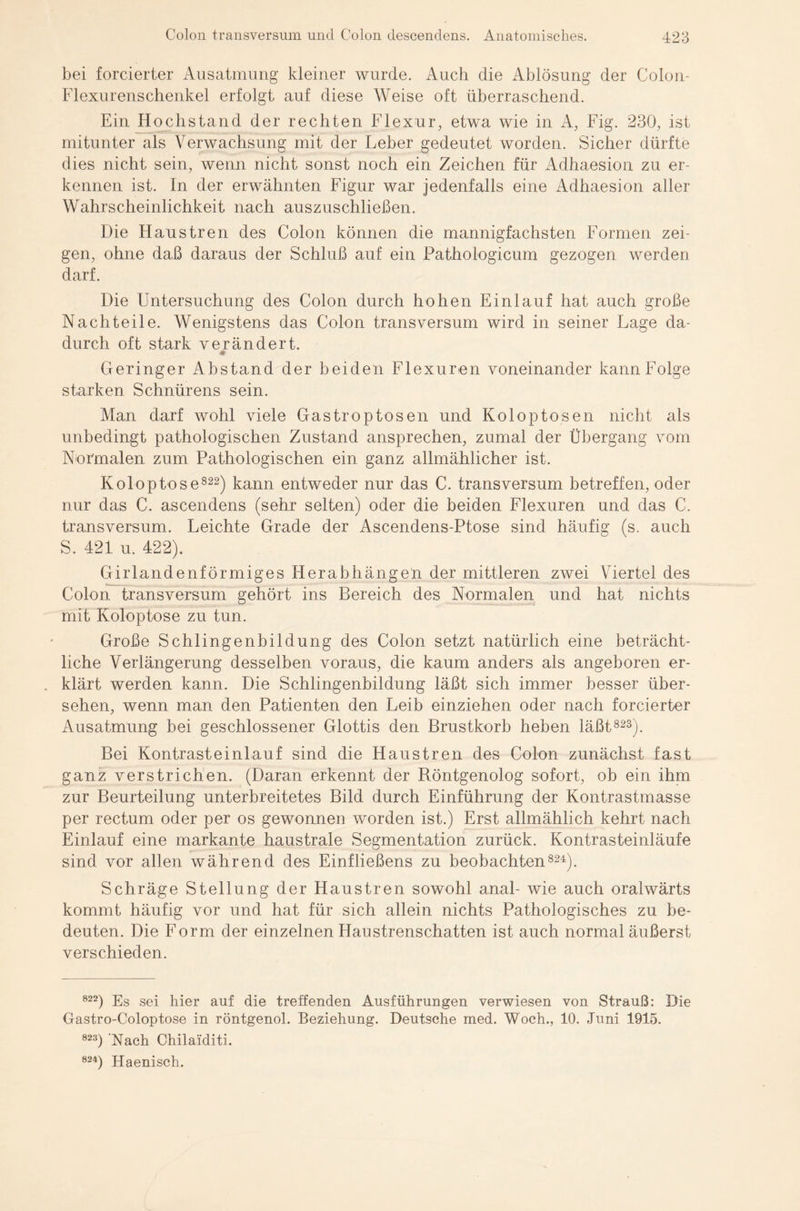 bei forcierter Ausatmung kleiner wurde. Auch die Ablösung der Colon- Flexurenschenkel erfolgt auf diese Weise oft überraschend. Ein Hochs tan d der rechten Flexur, etwa wie in A, Fig. 230, ist mitunter als Verwachsung mit der Leber gedeutet worden. Sicher dürfte dies nicht sein, wenn nicht sonst noch ein Zeichen für Adhaesion zu er¬ kennen ist. In der erwähnten Figur war jedenfalls eine Adhaesion aller Wahrscheinlichkeit nach auszuschließen. Die Haustren des Colon können die mannigfachsten Formen zei¬ gen, ohne daß daraus der Schluß auf ein Pathologicum gezogen werden darf. Die Untersuchung des Colon durch hohen Einlauf hat auch große Nachteile. Wenigstens das Colon transversum wird in seiner Lage da¬ durch oft stark verändert. # Geringer Abstand der beiden Flexuren voneinander kann Folge starken Schnürens sein. Man darf wohl viele Gas trop tosen und Koloptosen nicht als unbedingt pathologischen Zustand ansprechen, zumal der Übergang vom Normalen zum Pathologischen ein ganz allmählicher ist. Koloptose822) kann entweder nur das C. transversum betreffen, oder nur das C. ascendens (sehr selten) oder die beiden Flexuren und das C. transversum. Leichte Grade der Ascendens-Ptose sind häufig (s. auch S. 421 u. 422). Girlandenförmiges Herabhängen der mittleren zwei Viertel des Colon transversum gehört ins Bereich des Normalen und hat nichts mit Koloptose zu tun. Große Schlingenbildung des Colon setzt natürlich eine beträcht¬ liche Verlängerung desselben voraus, die kaum anders als angeboren er- . klärt werden kann. Die Schlingenbildung läßt sich immer besser über¬ sehen, wenn man den Patienten den Leib einziehen oder nach forcierter Ausatmung bei geschlossener Glottis den Brustkorb heben läßt823). Bei Kontrasteinlauf sind die Haustren des Colon zunächst fast ganz verstrichen. (Daran erkennt der Röntgenolog sofort, ob ein ihm zur Beurteilung unterbreitetes Bild durch Einführung der Kontrastmasse per rectum oder per os gewonnen worden ist.) Erst allmählich kehrt nach Einlauf eine markante haustrale Segmentation zurück. Kontrasteinläufe sind vor allen während des Einfließens zu beobachten824). Schräge Stellung der Haustren sowohl anal- wie auch oralwärts kommt häufig vor und hat für sich allein nichts Pathologisches zu be¬ deuten. Die Form der einzelnen Haustrenschatten ist auch normal äußerst verschieden. 822) Es sei hier auf die treffenden Ausführungen verwiesen von Strauß: Die Gastro-Coloptose in röntgenol. Beziehung. Deutsche med. Woch., 10. Juni 1915. 823) Nach Chilaiditi. 824) Haenisch.