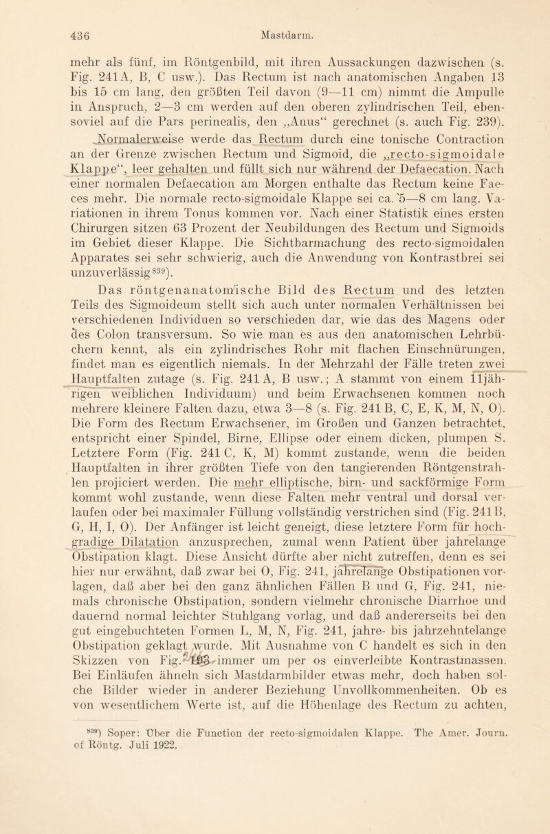 mehr als fünf, im Röntgenbild, mit ihren Aussackungen dazwischen (s. Fig. 241A, B, C usw.). Das Rectum ist nach anatomischen Angaben 13 bis 15 cm lang, den größten Teil davon (9—11 cm) nimmt die Ampulle in Anspruch, 2—3 cm werden auf den oberen zylindrischen Teil, eben¬ soviel auf die Pars perinealis, den „Anus“ gerechnet (s. auch Fig. 239). Normalerweise werde das Rectum durch eine tonische Contraction an der Grenze zwischen Rectum und Sigmoid, die „recto-sigmoidale Klappe“, leer gehalten und füllt sich nur während der Defaecation. Nach einer normalen Defaecation am Morgen enthalte das Rectum keine Fae¬ ces mehr. Die normale recto-sigmoidale Klappe sei ca.'5—8 cm lang. Va¬ riationen in ihrem Tonus kommen vor. Nach einer Statistik eines ersten Chirurgen sitzen 63 Prozent der Neubildungen des Rectum und Sigmoids im Gebiet dieser Klappe. Die Sichtbarmachung des recto-sigmoidalen Apparates sei sehr schwierig, auch die Anwendung von Kontrastbrei sei unzuverlässig 839). Das röntg enama tomäs che Bild des Rectum und des letzten Teils des Sigmoideum stellt sich auch unter normalen Verhältnissen bei verschiedenen Individuen so verschieden dar, wie das des Magens oder des Colon transversum. So wie man es aus den anatomischen Lehrbü¬ chern kennt, als ein zylindrisches Rohr mit flachen Einschnürungen, findet man es eigentlich niemals. In der Mehrzahl der Fälle treten zwei Hauptfalten zutage (s. Fig. 241A, B usw.; A stammt von einem lljäh- rigen weiblichen Individuum) und beim Erwachsenen kommen noch mehrere kleinere Falten dazu, etwa 3—8 (s. Fig. 241 B, C, E, K, M, N, 0). Die Form des Rectum Erwachsener, im Großen und Ganzen betrachtet, entspricht einer Spindel, Birne, Ellipse oder einem dicken, plumpen S. Letztere Form (Fig. 241 C, K, M) kommt zustande, wenn die beiden Hauptfalten in ihrer größten Tiefe von den tangierenden Röntgenstrah¬ len projiciert werden. Die mehr elliptische, birn- und sackförmige Form kommt wohl zustande, wenn diese Falten mehr ventral und dorsal ver¬ laufen oder hei maximaler Füllung vollständig verstrichen sind (Fig. 241B, G, H, I, 0). Der Anfänger ist leicht geneigt, diese letztere Form für hoch¬ gradige Dilatation anzusprechen, zumal wenn Patient über jahrelange Obstipation klagt. Diese Ansicht dürfte aber nicht zutreffen, denn es sei hier nur erwähnt, daß zwar bei 0, Fig. 241, jahrelange Obstipationen Vor¬ lagen, daß aber bei den ganz ähnlichen Fällen B und G, Fig. 241, nie¬ mals chronische Obstipation, sondern vielmehr chronische Diarrhoe und dauernd normal leichter Stuhlgang vorlag, und daß andererseits bei den gut eingebuchteten Formen L, M, N, Fig. 241, jahre- bis jahrzehntelange Obstipation geklagt wurde. Mit Ausnahme von C handelt es sich in den Skizzen von Fig.immer um per os einverleibte Kontrastmassen. Bei Einläufen ähneln sich Mastdarmbilder etwas mehr, doch haben sol¬ che Bilder wieder in anderer Beziehung Unvollkommenheiten. Ob es von wesentlichem Werte ist, auf die Höhenlage des Rectum zu achten, 839) Soper: Uber die Function der recto-sigmoidalen Klappe. The Amer. Journ. of Röntg. Juli 1922.