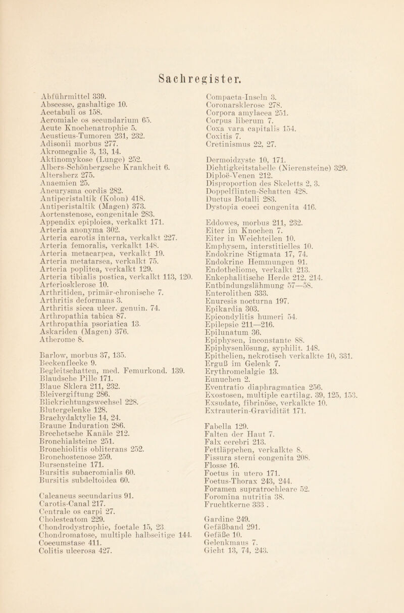 Sachregister. Abführmittel 339. Abscesse, gashaltige 10. Acetabuli os 158. Acromiale os secundarium 65. Acute Knochenatrophie 5. Acusticus-Tumoren 231, 232. Adisonii morbus 277. Akromegalie 3, 13, 14. Aktinomykose (Lunge) 252. Albers-Schönbergsche Krankheit 6. Altersherz 275. Anaemien 25. Aneurysma cordis 282. Antiperistaltik (Kolon) 418. Antiperistaltik (Magen) 373. Aortenstenose, congenitale 283. Appendix epiploica, verkalkt 171. Arteria anonyma 302. Arteria carotis interna, verkalkt 227. Arteria femoralis, verkalkt 148. Arteria metacarpea, verkalkt 19. Arteria metatarsea, verkalkt 75. Arteria poplitea, verkalkt 129. Arteria tibialis postica, verkalkt 113, 120. Arteriosklerose 10. Arthritiden, primär-chronische 7. Arthritis deformans 3. Arthritis sicca ulcer. genuin. 74. Arthropathia tabica 87. Arthropathia psoriatica 13. Askariden (Magen) 376. Atherome 8. Barlow, morbus 37, 135. Beckenflecke 9. Begleitschatten, med. Femurkond. 139. Blaudsche Pille 171. Blaue Sklera 211, 232. Bleivergiftung 286. Blickrichtungswechsel 228. Blutergelenke 128. Brachydaktylie 14, 24. Braune Induration 286. Brechetsche Kanäle 212. Bronchialsteine 251. Bronchiolitis obliterans 252. Bronchostenose 259. Bursensteine 171. Bursitis subacromialis 60. Bursitis subdeltoidea 60. Calcaneus secundarius 91. Garotis-Canal 217. Centrale os carpi 27. Cholesteatom 229. Chondrodystrophie, foet.ale 15, 23. Chondromatose, multiple halbseitige 144. Coecumstase 411. Colitis ulcerosa 427. Compacta-Inseln 3. Coronarsklerose 278. Corpora amylacea 251. Corpus liberum 7. Coxa vara capitalis 154. Coxitis 7. Cretinismus 22, 27. Dermoidzyste 10, 171. Dichtigkeitstabelle (Nierensteine) 329. Diploe-Venen 212. Disproportion des Skeletts 2, 3. Doppelflinten-Schatten 428. Ductus Botalli 283. Dystopia coeci congenita 416. Eddowes, morbus 211, 232. Eiter im Knochen 7. Eiter in Weichteilen 10. Emphysem, interstitielles 10. Endokrine Stigmata 17, 74. Endokrine Hemmungen 91. Endotheliome, verkalkt 213. Enkephalitische Herde 212, 214. Entbindungslähmung 57—58. Enterolithen 333. Enuresis nocturna 197. Epikardia 303. Epicondylitis humeri 54, Epilepsie 211—216. Epilunatum 36. Epiphysen, inconstante 88. Epiphysenlösung, syphilit. 148. Epithelien, nekrotisch verkalkte 10, 331. Erguß im Gelenk 7. Erythromelalgie 13. Eunuchen 2. Eventratio diaphragmatica 256. Exostosen, multiple cartilag. 39, 125, 153. Exsudate, fibrinöse, verkalkte 10. Extrauterin-Gravidität 171. Fabella 129. Falten der Haut 7. Falx cerebri 213. Fettläppchen, verkalkte 8. Fissura sterni congenita 208. Flosse 16. Foetus in utero 171. Foetus-Thorax 243, 244. Foramen supratrochleare 52. Foromina nutritia 38. Fruchtkerne 333 . Gardine 249. Gefäßband 291. Gefäße 10. Gelenkmaus 7. Gicht 13, 74, 243.