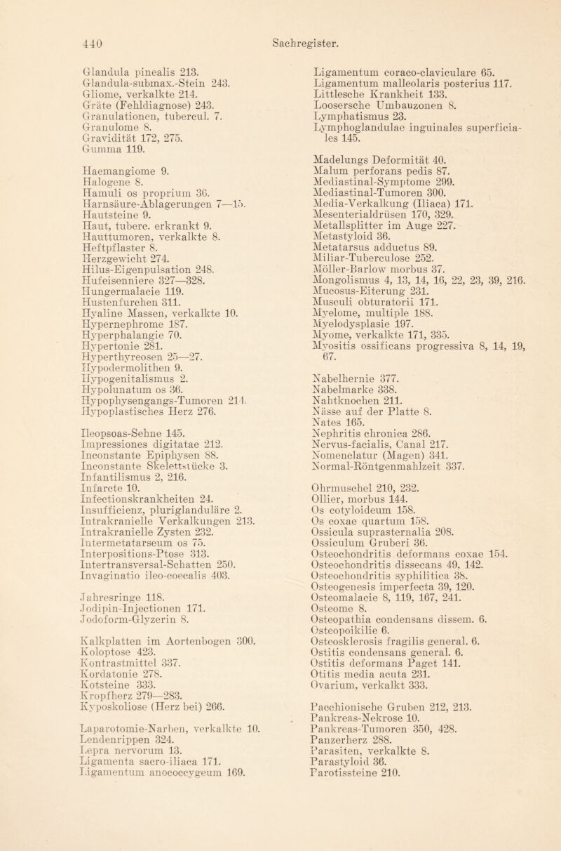 Glandula pinealis 243. Glandula-submax.-Stein 243. Gliome, verkalkte 244. Gräte (Fehldiagnose) 243. Granulationen, tubercul. 7. Granulome 8. Gravidität 172, 275. Gumma 119. Haemangiome 9. Halogene 8. Hamuli os proprium 3G. Harnsäure-Ablagerungen 7—15. Hautsteine 9. Haut, tuberc. erkrankt 9. Hauttumoren, verkalkte 8. Heftpflaster 8. Herzgewicht 274. Hilus-Eigenpulsation 248. Hufeisenniere 327—328. Hungermalacie 119. Hustenfurchen 311. Hyaline Massen, verkalkte 10. Hypernephrome 187. Hyperphalangie 70. Hypertonie 281. Hyperthyreosen 25—27. Hypodermolithen 9. Hypogenitalismus 2. Hypolunatum os 36. Hypophysengangs-Tumoren 214. Hypoplastisches Herz 276. Ileopsoas-Sehne 145. Impressiones digitatae 212. Inconstante Epiphysen 88. Inconstante Skelettstücke 3. Infantilismus 2, 216. Infarcte 10. Infectionskrankheiten 24. Insufficienz, pluriglanduläre 2. Intrakranielle Verkalkungen 213. Intrakranielle Zysten 232. Intermetatarseum os 75. Interpositions-Ptose 313. Intertransversal-Schatten 250. Invaginatio ileo-coecalis 403. Jahresringe 118. Jodipin-Injectionen 171. Jodoform-Glyzerin 8. Kalkplatten im Aortenbogen 300. Koloptose 423. Kontrastmittel 337. Kordatonie 278. Kotsteine 333. Kropf herz 279—283. Kyposkoliose (Herz bei) 266. Laparotomie-Karben, verkalkte 10. Lendenrippen 324. Lepra nervorum 13. Ligamenta sacro-iliaca 171. I.igamentum anococcygeum 169. Ligamentum coraco-claviculare 65. Ligamentum malleolaris posterius 117. Littlesche Krankheit 133. Loosersche Umbauzonen 8. Lymphatismus 23. Lymphoglandulae inguinales superficia¬ les 145. Madelungs Deformität 40. Malum perforans pedis 87. Mediastinal-Symptome 299. Mediastinal-Tumoren 300. Media-Verkalkung (Iliaca) 171. Mesenterialdrüsen 170, 329. Metallsplitter im Auge 227. Metastyloid 36. Metatarsus adductus 89. Miliar-Tuberculose 252. Möller-Bar low morbus 37. Mongolismus 4, 13, 14, 16, 22, 23, 39, 216. Mucosus-Eiterung 231. Musculi obturatorii 171. Myelome, multiple 188. Myelodysplasie 197. Myome, verkalkte 171, 335. Myositis ossificans progressiva 8, 14, 19, 67. Kabelhernie 377. Kabelmarke 338. Kahtknochen 211. Kasse auf der Platte 8. Kates 165. Kephritis chronica 286. Kervus-facialis, Canal 217. Komenclatur (Magen) 341. Kormal-Röntgenmahlzeit 337. Ohrmuschel 210, 232. Ollier, morbus 144. Os cotyloideum 158. Os coxae quartum 158. Ossicula suprasternalia 208. Ossiculum Gruberi 36. Osteochondritis deformans coxae 154. Osteochondritis dissecans 49, 142. Osteochondritis syphilitica 38. Osteogenesis imperfecta 39, 120. Osteomalacie 8, 119, 167, 241. Osteome 8. Osteopathia condensans dissem. 6. Osteopoikilie 6. Osteosklerosis fragilis general. 6. Ostitis condensans general. 6. Ostitis deformans Paget 141. Otitis media acuta 231. Ovarium, verkalkt 333. Pacchionische Gruben 212, 213. Pankreas-Kekrose 10. Pankreas-Tumoren 350, 428. Panzerherz 288. Parasiten, verkalkte 8. Parastyloid 36. Parotissteine 210.