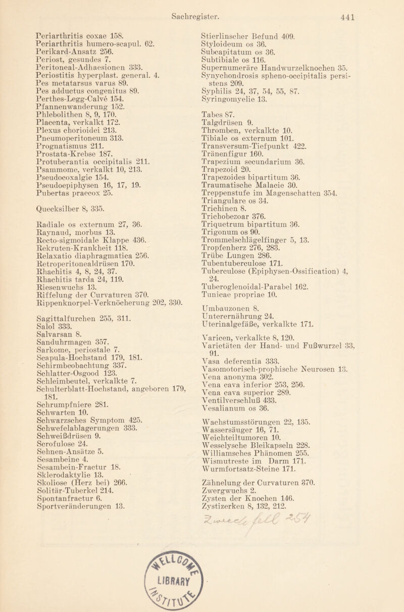 Periarthritis coxae 158. Periarthritis humero-scapul. 62. Perikard-Ansatz 256. Periost, gesundes 7. Peritoneal-Adhaesionen 333. Periostitis hyperplast. general. 4. Pes metatarsus varus 89. Pes adductus congenitus 89. Perthes-Legg-Calve 154. Pfannenwanderung 152. Phlebolithen 8, 9, 170. Placenta, verkalkt 172. Plexus chorioidei 213. Pneumoperitoneum 313. Prognatismus 211. Prostata-Krebse 187. Protuberantia occipitalis 211. Psammome, verkalkt 10, 213. Pseudocoxalgie 154. Pseudoepiphysen 16, 17, 19. Pubertas praecox 25. Quecksilber 8, 335. Radiale os externum 27, 36. Raynaud, morbus 13. Recto-sigmoidale Klappe 436. Rekruten-Krankheit 118. Relaxatio diaphragmatica 256. Retroperitonealdriisen 170. Rhachitis 4, 8, 24, 37. Rhachitis tarda 24, 119. Riesenwuchs 13. Riffelung der Curvaturen 370. Rippenknorpel-Verknöcherung 202, 330. Sagittalfurchen 255, 311. Salol 333. Salvarsan 8. Sanduhrmagen 357. Sarkome, periostale 7. Scapula-Hochstand 179, 181. Schirmbeobachtung 337. Schlatter-Osgood 123. Schleimbeutel, verkalkte 7. Schulterblatt-Hochstand, angeboren 179, 181. Schrumpfniere 281. Schwarten 10. Schwarzsches Symptom 425. Schwefelablagerungen 333. Schweißdrüsen 9. Scrofulose 24. Sehnen-Ansätze 5. Sesambeine 4. Sesambein-Fractur 18. Sklerodaktylie 13. Skoliose (Herz bei) 266. Solitär-Tuberkel 214. Spontanfractur 6. Sportveränderungen 13. Stierlinscher Befund 409. Styloideum os 36. Subcapitatum os 36. Subtibiale os 116. Supernumeräre Handwurzelknochen 35. Synychondrosis spheno-occipitalis persi- stens 209. Syphilis 24, 37, 54, 55, 87. Syringomyelie 13. Tabes 87. Talgdrüsen 9. Thromben, verkalkte 10. Tibiale os externum 101. Transversum-Tiefpunkt 422. Tränenfigur 160. Trapezium secundarium 36. Trapezoid 20. Trapezoides bipartitum 36. Traumatische Malacie 30. Treppenstufe im Magenschatten 354. Trianguläre os 34. Trichinen 8. Trichobezoar 376. Triquetrum bipartitum 36. Trigonum os 90. Trommelschlägelfinger 5, 13. Tropfenherz 276, 283. Trübe Lungen 286. Tubentuberculose 171. Tuberculose (Epiphysen-Ossification) 4, 24. Tuberoglenoidal-Parabel 162. Tunicae propriae 10. Umbauzonen 8. Unterernährung 24. Uterinalgefäße, verkalkte 171. Varicen, verkalkte 8, 120. \rarietäten der Hand- und Fußwurzel 33, 91. Vasa deferentia 333. Vasomotorisch-prophische Neurosen 13. Vena anonyma 302. Vena cava inferior 253, 256. Vena cava superior 289. Ventilverschluß 433. Vesalianum os 36. Wachstumsstörungen 22, 135. Wassersäuger 16, 71. Weichteiltumoren 10. Wesselysche Bleikapseln 228. Williamsches Phänomen 255. Wismutreste im Darm 171. Wurmfortsatz-Steine 171. Zähnelung der Curvaturen 370. Zwergwuchs 2. Zysten der Knochen 146. Zystizerken 8, 132, 212.