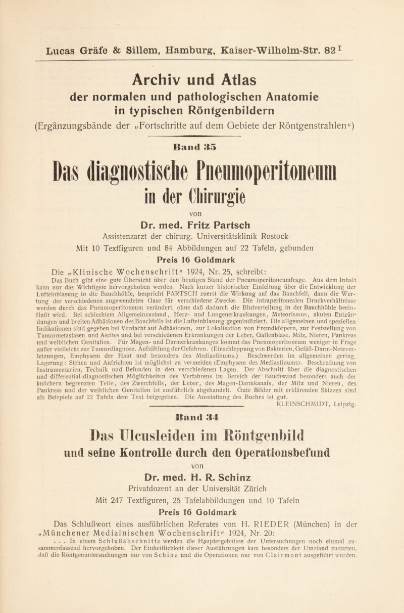 Archiv und Atlas der normalen und pathologischen Anatomie in typischen Röntgenbildern (Ergänzungsbände der „Fortschritte auf dem Gebiete der Röntgenstrahlen'') Band 35 Das diagnostische Pneumoperitoneum in der Chirurgie von Dr. med. Fritz Partsch Assistenzarzt der Chirurg. Universitätsklinik Rostock Mit 10 Textfiguren und 84 Abbildungen auf 22 Tafeln, gebunden Preis 16 Goldmark Die „Klinische Wochenschrift 1924, Nr. 25, schreibt: Das Buch gibt eine gute Übersicht über den heutigen Stand der Pneumoperitoneumfrage. Aus dem Inhalt kann nur das Wichtigste hervorgehoben werden. Nach kurzer historischer Einleitung über die Entwicklung der Lufteinblasung in die Bauchhöhle, bespricht PARTSCH zuerst die Wirkung auf das Bauchfell, dann die Wer¬ tung der verschiedenen angewendeten Gase für verschiedene Zwecke. Die intraperitonealen Druckverhältnisse werden durch das Pneumoperitoneum verändert, ohne daß dadurch die Blutverteilung in der Bauchhöhle beein¬ flußt wird. Bei schlechtem Allgemeinzustand, Herz- und Lungenerkrankungen, Meteorismus, akuten Entzün¬ dungen und breiten Adhäsionen des Bauchfells ist die Lufteinblasung gegenindiziert. Die allgemeinen und speziellen Indikationen sind gegeben bei Verdacht auf Adhäsionen, zur Lokalisation von Fremdkörpern, zur Feststellung von Tumormetastasen und Ascites und bei verschiedenen Erkrankungen der Leber, Gallenblase, Milz, Nieren, Pankreas und weiblichen Genitalien. Für Magen- und Darmerkrankungen kommt das Pneumoperitoneum weniger in Frage außer vielleicht zur Tumordiagnose. Aufzählung der Gefahren. (Einschleppung von Bakterien, Gefäß-Darm-Netzver¬ letzungen, Emphysem der Haut und besonders des Mediastinums.) Beschwerden im allgemeinen gering. Lagerung: Stehen und Aufrichten ist möglichst zu vermeiden (Emphysem des Mediastinums). Beschreibung von Instrumentarien, Technik und Befunden in den verschiedenen Lagen. Der Abschnitt über die diagnostischen und differential-diagnostischen Möglichkeiten des Verfahrens im Bereich der Bauchwand besonders auch der knöchern begrenzten Teile, des Zwerchfells, der Leber, des Magen-Darmkanals, der Milz und Nieren, des Pankreas und der weiblichen Genitalien ist ausführlich abgehandelt. Gute Bilder mit erklärenden Skizzen sind als Beispiele auf 22 Tafeln dem Text beigegeben. Die Ausstattung des Buches ist gut. ' KLEINSCHMIDT, Leipzig. Band 34 Das Ulcusleiden im ßöntgenbild und seine Kontrolle durch den Operationsbefund von Dr. med. H. R. Schinz Privatdozent an der Universität Zürich Mit 247 Textfiguren, 25 Tafelabbildungen und 10 Tafeln Preis 16 Goldmark Das Schlußwort eines ausführlichen Referates von H. RIEDER (München) in der „Münchener Medizinischen Wochenschrift 1924, Nr. 20: ... In einem Sch 1 ußabschnitte werden die Hauptergebnisse der Untersuchungen noch einmal zu¬ sammenfassend hervorgehoben. Der Einheitlichkeit dieser Ausführungen kam besonders der Umstand zustatten, daß die Röntgenuntersuchungen nur von Schinz und die Operationen nur vonClairmont ausgeführt wurden.