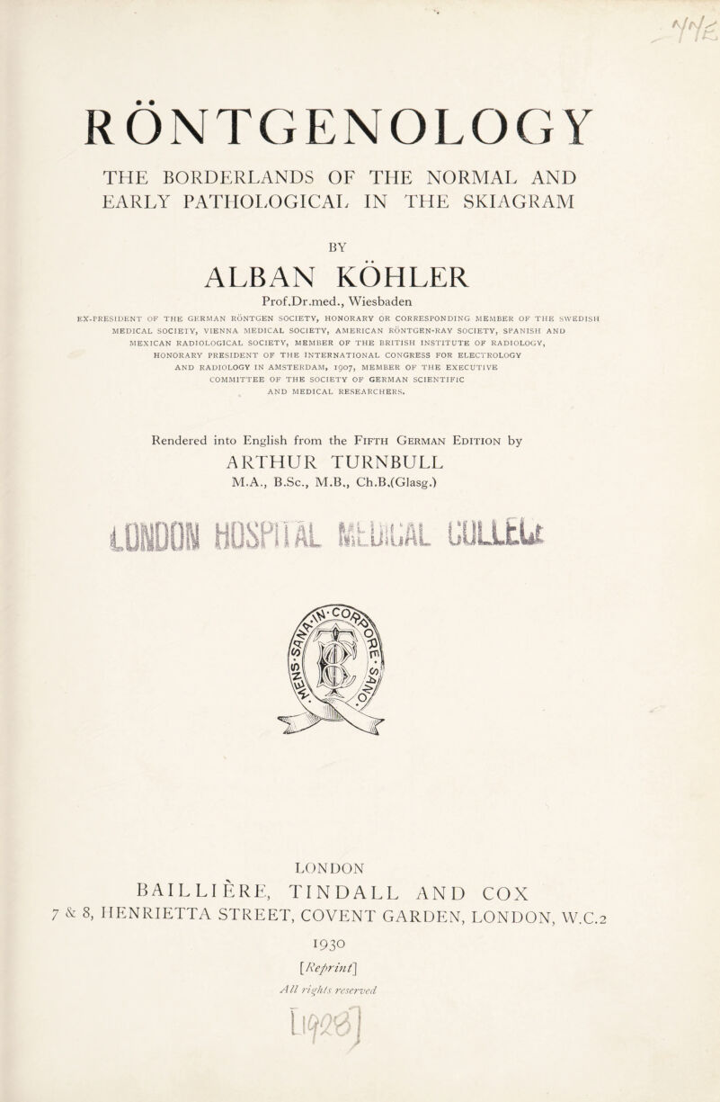 THE BORDERLANDS OF THE NORMAL AND EARLY PATHOLOGICAL IN THE SKIAGRAM BY ALBAN KÖHLER Prof.Dr.med., Wiesbaden EX-PRESIDENT OF THE GERMAN RÖNTGEN SOCIETY, HONORARY OR CORRESPONDING MEMBER OF THE SWEDISH MEDICAL SOCIETY, VIENNA MEDICAL SOCIETY, AMERICAN RÖNTGEN-RAY SOCIETY, SPANISH AND MEXICAN RADIOLOGICAL SOCIETY, MEMBER OF THE BRITISH INSTITUTE OF RADIOLOGY, HONORARY PRESIDENT OF THE INTERNATIONAL CONGRESS FOR ELECTROLOGY AND RADIOLOGY IN AMSTERDAM, 1907, MEMBER OF THE EXECUTIVE COMMITTEE OF THE SOCIETY OF GERMAN SCIENTIFIC AND MEDICAL RESEARCHERS. Rendered into English from the Fifth German Edition by ARTHUR TURNBULL M.A., B.Sc., M.B., Ch.B.IGlasg.) LONDON BAILLIERE, TINDALL AND COX 7 & 8, HENRIETTA STREET, COVENT GARDEN, LONDON, W.C. 1930 \Reprint\ A ll rights reserved