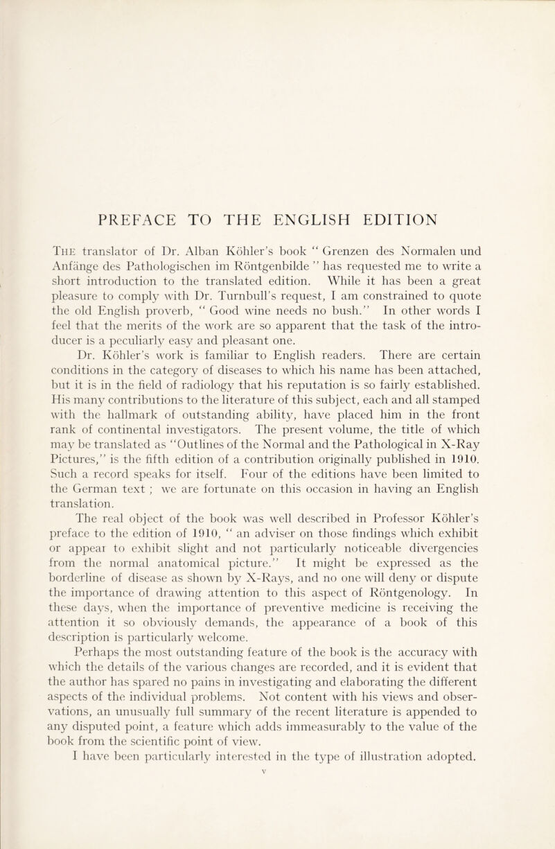 The translator of Dr. Alban Kohler’s book “ Grenzen des Normalen und Anfänge des Pathologischen im Röntgenbilde ” has requested me to write a short introduction to the translated edition. While it has been a great pleasure to comply with Dr. Turnbull’s request, I am constrained to quote the old English proverb, “ Good wine needs no bush.” In other words I feel that the merits of the work are so apparent that the task of the intro¬ ducer is a peculiarly easy and pleasant one. Dr. Kohler’s work is familiar to English readers. There are certain conditions in the category of diseases to which his name has been attached, but it is in the field of radiology that his reputation is so fairly established. His many contributions to the literature of this subject, each and all stamped with the hallmark of outstanding ability, have placed him in the front- rank of continental investigators. The present volume, the title of which may be translated as ‘‘Outlines of the Normal and the Pathological in X-Ray Pictures,” is the fifth edition of a contribution originally published in 1910. Such a record speaks for itself. Four of the editions have been limited to the German text ; we are fortunate on this occasion in having an English translation. The real object of the book was well described in Professor Kohler’s preface to the edition of 1910, “ an adviser on those findings which exhibit or appear to exhibit slight and not particularly noticeable divergencies from the normal anatomical picture.” It might be expressed as the borderline of disease as shown by X-Rays, and no one will deny or dispute the importance of drawing attention to this aspect of Rontgenology. In these days, when tire importance of preventive medicine is receiving the attention it so obviously demands, the appearance of a book of this description is particularly welcome. Perhaps the most outstanding feature of the book is the accuracy with which the details of the various changes are recorded, and it is evident that the author has spared no pains in investigating and elaborating the different aspects of the individual problems. Not content with his views and obser¬ vations, an unusually full summary of the recent literature is appended to any disputed point, a feature which adds immeasurably to the value of the book from the scientific point of view. I have been particularly interested in the type of illustration adopted.