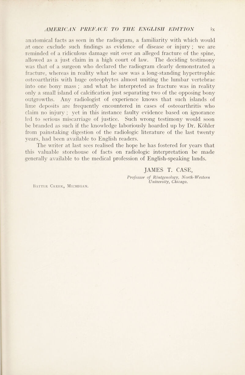 anatomical facts as seen in the radiogram, a familiarity with which would at once exclude such findings as evidence of disease or injury ; we are reminded of a ridiculous damage suit over an alleged fracture of the spine, allowed as a just claim in a high court of law. The deciding testimony was that of a surgeon who declared the radiogram clearly demonstrated a fracture, whereas in reality what he saw was a long-standing hypertrophic osteoarthritis with huge osteophytes almost uniting the lumbar vertebrae into one bony mass ; and what he interpreted as fracture was in reality only a small island of calcification just separating two of the opposing bony outgrowths. Any radiologist of experience knows that such islands of lime deposits are frequently encountered in cases of osteoarthritis who claim no injury ; yet in this instance faulty evidence based on ignorance led to serious miscarriage of justice. Such wrong testimony would soon be branded as such if the knowledge laboriously hoarded up by Dr. Köhler from painstaking digestion of the radiologic literature of the last twenty years, had been available to English readers. The writer at last sees realised the hope he has fostered for years that this valuable storehouse of facts on radiologic interpretation be made generally available to the medical profession of English-speaking lands. Battle Creek, Michigan. JAMES T. CASE, Professor of Rontgenology, North-Western University, Chicago.