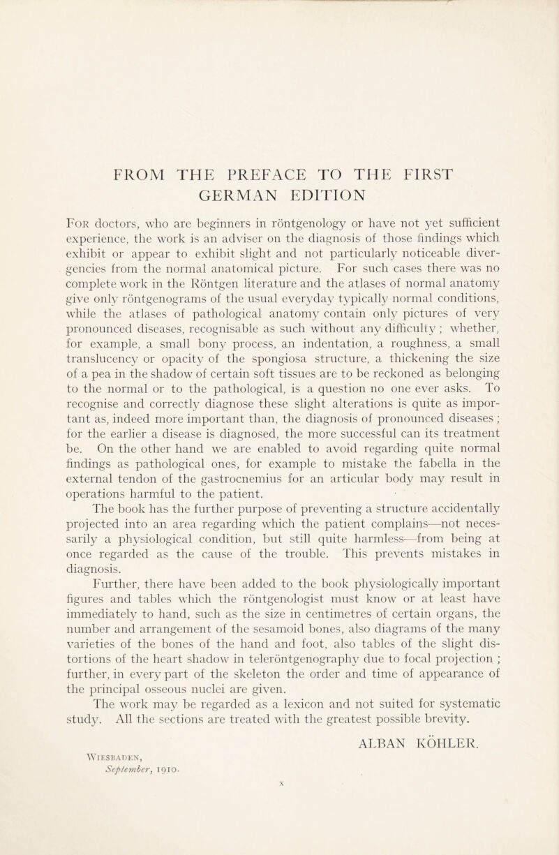 GERMAN EDITION For doctors, who are beginners in rontgenology or have not yet sufficient experience, the work is an adviser on the diagnosis of those findings which exhibit or appear to exhibit slight and not particularly noticeable diver¬ gencies from the normal anatomical picture. For such cases there was no complete work in the Röntgen literature and the atlases of normal anatomy give only röntgenograms of the usual everyday typically normal conditions, while the atlases of pathological anatomy contain only pictures of very pronounced diseases, recognisable as such without any difficulty; whether, for example, a small bony process, an indentation, a roughness, a small translucency or opacity of the Spongiosa structure, a thickening the size of a pea in the shadow of certain soft tissues are to be reckoned as belonging to the normal or to the pathological, is a question no one ever asks. To recognise and correctly diagnose these slight alterations is quite as impor¬ tant as, indeed more important than, the diagnosis of pronounced diseases; for the earlier a disease is diagnosed, the more successful can its treatment be. On the other hand we are enabled to avoid regarding quite normal findings as pathological ones, for example to mistake the fabella in the external tendon of the gastrocnemius for an articular body may result in operations harmful to the patient. The book has the further purpose of preventing a structure accidentally projected into an area regarding which the patient complains—not neces¬ sarily a physiological condition, but still quite harmless—from being at once regarded as the cause of the trouble. This prevents mistakes in diagnosis. Further, there have been added to the book physiologically important figures and tables which the rontgenologist must know or at least have immediately to hand, such as the size in centimetres of certain organs, the number and arrangement of the sesamoid bones, also diagrams of the many varieties of the bones of the hand and foot, also tables of the slight dis¬ tortions of the heart shadow in teleröntgenography due to focal projection ; further, in every part of the skeleton the order and time of appearance of the principal osseous nuclei are given. The work may be regarded as a lexicon and not suited for systematic study. All the sections are treated with the greatest possible brevity. ALBAN KÖHLER. Wiesbaden, September, 1910.