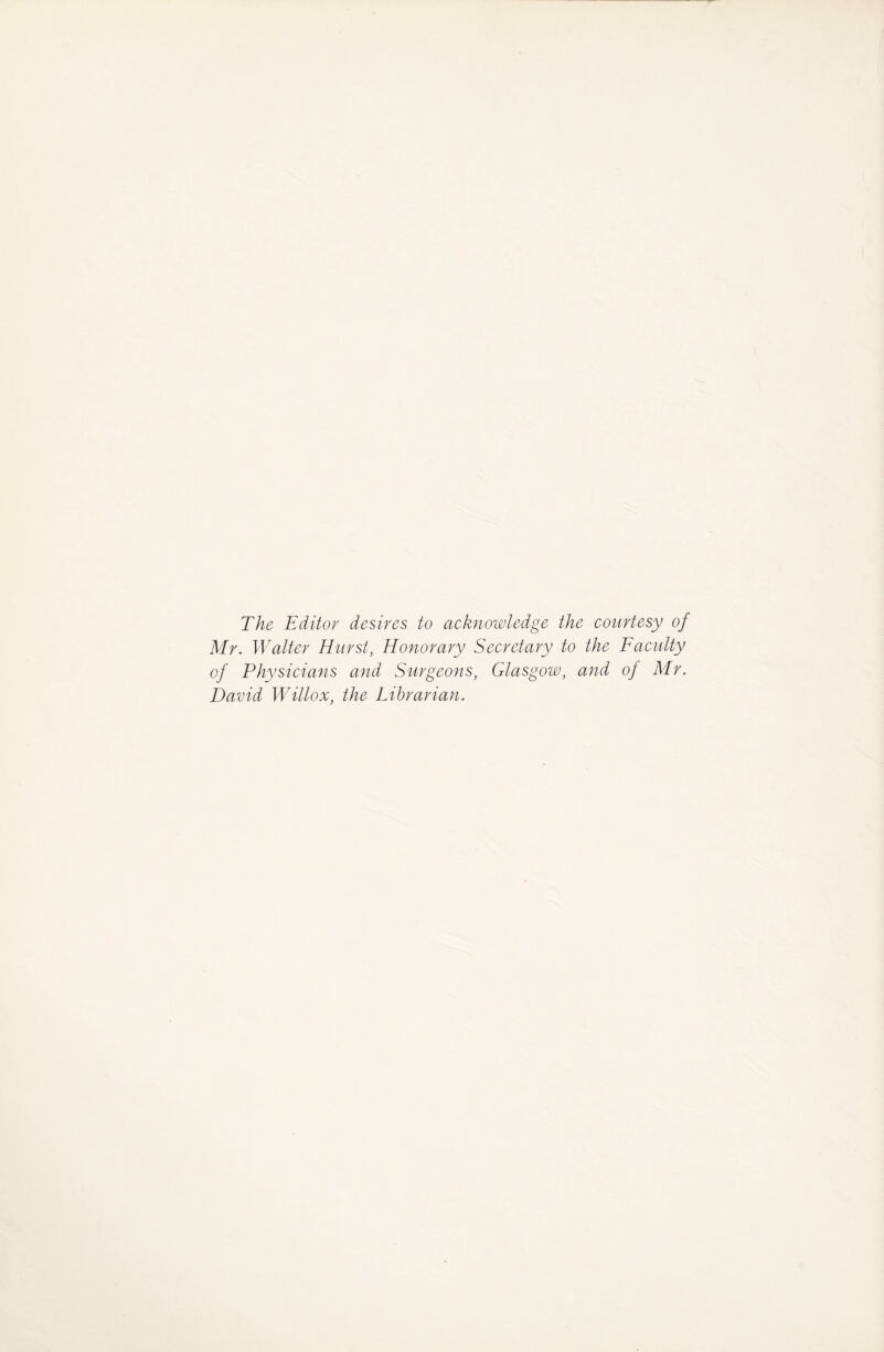 The Editor desires to acknowledge the courtesy of Mr. Walter Hurst, Honorary Secretary to the Faculty of Physicians and Surgeons, Glasgow, and of Mr. David Willox, the Librarian.