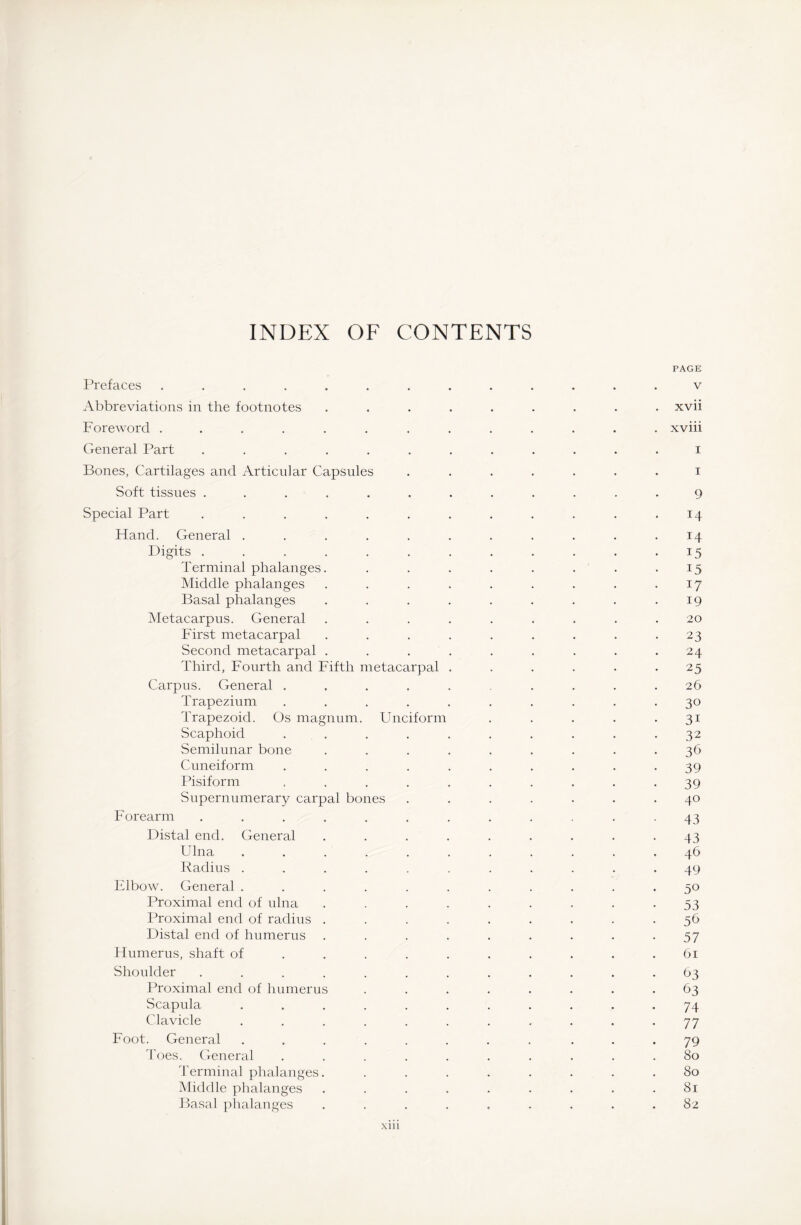 INDEX OF CONTENTS PAGE Prefaces ............. v Abbreviations in the footnotes ......... xvii Foreword ............. xviii General Part ............ i Bones, Cartilages and Articular Capsules ....... i Soft tissues ............ 9 Special Part . . . . . . . . . . . .14 Hand. General . . . . . . . . . . .14 Digits.15 Terminal phalanges. . . . . . . . .15 Middle phalanges . . . . . . . . .17 Basal phalanges . . . . . . . . .19 Metacarpus. General ......... 20 First metacarpal . . . . . . . . .23 Second metacarpal . . . . . . . . .24 Third, Fourth and Fifth metacarpal ...... 25 Carpus. General . . . . . . . . .26 Trapezium .......... 30 Trapezoid. Os magnum. Unciform . . . . 31 Scaphoid .......... 32 Semilunar bone ......... 36 Cuneiform .......... 39 Pisiform .......... 39 Supernumerary carpal bones ....... 40 Forearm ............ 43 Distal end. General . . . . . . . . .43 Ulna ........... 46 Radius ........... 49 Elbow. General ........... 50 Proximal end of ulna ......... 53 Proximal end of radius ......... 56 Distal end of humerus ......... 57 Humerus, shaft of . . . . . . . . . .61 Shoulder ............ 63 Proximal end of humerus ........ 63 Scapula ........... 74 Clavicle ........... 77 Foot. General ........ ... 79 Toes. General .......... 80 Terminal phalanges. ........ 80 Middle phalanges ......... 81 Basal phalanges ......... 82