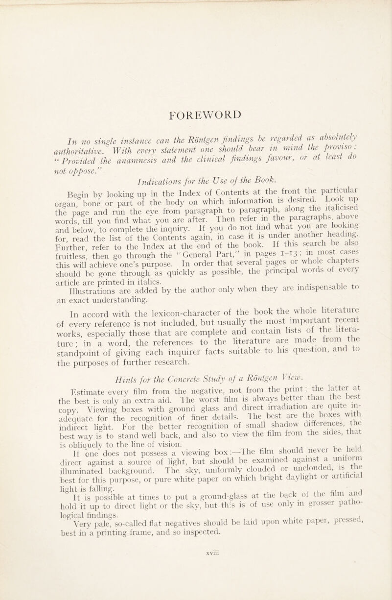 FOREWORD In no single instance can the Röntgen findings be regarded as absolutely authoritative. With every statement one should bear in mind the proviso “ Provided the anamnesis and the clinical findings favour, or at least (to not oppose Indications for the Use of the Book. Begin by looking up in the Index of Contents at the front the particular organ/bone or part of the body on which information is desired Look up the page and run the eye from paragraph to paragraph along the italicised words, till you find what you are after. Then refer in the paragiaphs a o\e and below, to complete the inquiry. If you do not find what you are looking for, read the list of the Contents again, in case it is under another heac mg. Further, refer to the Index at the end of the book. If this search be also fruitless, then go through the ''General Part, in pages 1-13 > ;n mos c^es this will achieve one’s purpose. In order that several pages or whole chapters should be gone through as quickly as possible, the principal words ot every article are printed in italics. , , , Illustrations are added by the author only when they are indispensable t an exact understanding. In accord with the lexicon-character of the book the whole literatuie of every reference is not included, but usually the most important recent works, especially those that are complete and contain lists of the litera¬ ture; in a word, the references to the literature are made tionr e standpoint of giving each inquirer facts suitable to Ins question, and o the purposes of further research. Hints for the Concrete Study oj a Röntgen I iew. Estimate every film from the negative, not from the print, the Litter at the best is only an extra aid. The worst film is always bettei than e us copy. Viewing boxes with ground glass and direct irradiation are quite in¬ adequate for the recognition of finer details. The best are the ooxes wi \ indirect light. For the better recognition of small shadow differences, the best way is to stand well back, and also to view the film from the sides, tna is obliquelv to the line of vision. . 1 m If one does not possess a viewing box:—Ihe film should never le direcr against a source of light, but should be examined against a uni 01m illuminated background. The sky, uniformly clouded or unclou ec, is best for this purpose, or pure white paper on which bright daylight 01 ai 1 c 1a light is falling. ^ it is possible at times to put a ground-glass at the back ot t le 1 m a hold it up to direct light or the sky, but tins is of use only in grosser pa 10 logical findings. 1 Very pale, so-called fiat negatives should be laid upon white paper, pressed, best in a printing frame, and so inspected. xvm