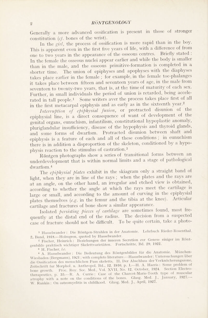 Generally a more advanced ossification is present in those of stronger constitution (cj. bones of the wrist). In the girl, the process of ossification is more rapid than in the boy. This is apparent even in the first five years of life, with a diffeience of from one to two years in the appearance of the osseous centres. Briefly stated : In the female the osseous nuclei appear earlier and while the body is smaller than in the male, and the osseous primitive-formation is completed in a shorter time. The union of epiphyses and apophyses with the diaphyses takes place earlier in the female ; for example, in the female toe-phalanges it takes place between fifteen and seventeen years of age, in the male from seventeen to twenty-two years, that is, at the time of maturity of each sex. Further, in small individuals the period of union is retarded, being accele¬ rated in tall people.1 2 Some writers aver the process takes place first of all in the first metacarpal epiphysis and as eaily as in the sixteenth year. Interruption of epiphysial fusion, or piotracted disunion of the epiphysial line, is a direct consequence of want of development of the genital organs, eunuchism, infantilism, constitutional hypoplastic anomaly, pluriglandular insufficiency, disease of the hypophysis and thyroid glands, and some forms of dwarfism. Protracted disunion between shaft and epiphysis is a feature of each and all of these conditions ; in eunuchism there is in addition a disproportion of the skeleton, conditioned by a hypo¬ physis reaction to the stimulus of castration.3 Röntgen photographs show a series of transitional forms between an underdevelopment that is within normal limits and a stage of pathological dwarfism.4 The epiphysial plates exhibit in the skiagram only a straight band of light, when they are in line of the rays ; when the plates and the rays are at an angle, on the other hand, an irregular and etched view is obtained, according to whether the angle at which the rays meet the cartilage is large or small, and according to the amount of curving in the epiphysial plates themselves (e.g. in the femur and the tibia at the knee). Aiticulai cartilage and fractures of bone show a similar appearance. Isolated persisting pieces of cartilage are sometimes found, most fie- quently at the distal end of the radius. The decision from a suspected case of fracture should not be difficult, Jo be quite ceitain, take a photo- 1 Hasselwander: Die Röntgen-Strahlen in der Anatomie. Lehrbuch Rieder-Rosenthal. 2. Band, 1918.—Holmgren, quoted by Hasselwander. 2 Fischer, Heinrich : Beziehungen der inneren Secretion zur Genese einiger im Rönt¬ genbilde praktisch wichtiger Skelettvarietäten. Fortschritte, Bd. 29, 1922. 3 H. Fischer, l.c. . 4 A. Hasselwander : Die Bedeutung des Röntgenbildes für die Anatomie. München- Wiesbaden (Bergmann), 1921 ; with complete literature.—Hasselwander: Untersuchungen über die Ossification des menschlichen Fuss skeletts. II. Der Abschluss der Verknöcherungszone. Zeitschrift für Morphol. u. Anthropol. Bd., 12, 1910, p. 1.—H. A. Harris : Some problem of bone growth. Proc. Roy. Soc. Med., Vol. XVII, No. 12, October, 1924. Section Electro¬ therapeutics, p. 35.—R. A. Currie: Case of the Charcot-Marie-Tooth type of muscular atrophy with a note on the conditions of the bones. Glasg. Med. J., January, 1927. W. Rankin: On osteomyelitis in childhood. Glasg. Med. J., April, 1927.