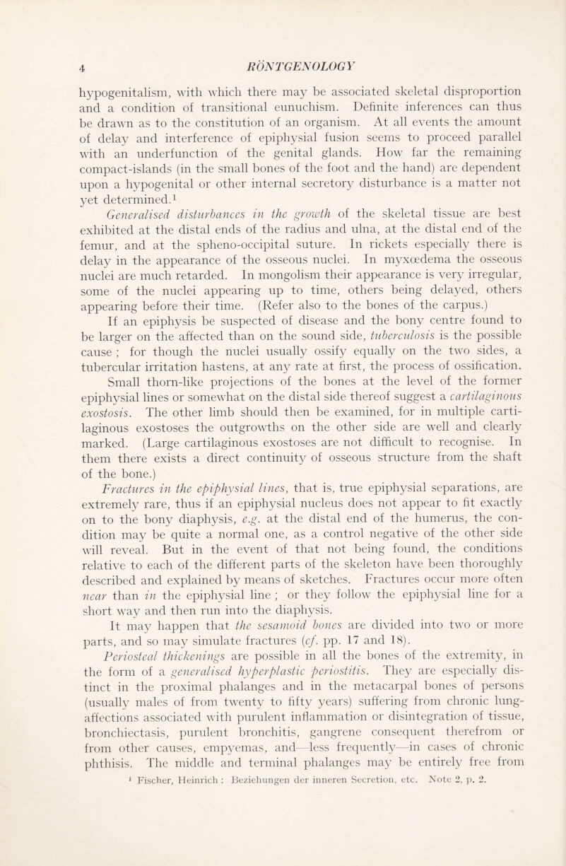 hypogenitalism, with which there may be associated skeletal disproportion and a condition of transitional eunuchism. Definite inferences can thus be drawn as to the constitution of an organism. At all events the amount of delay and interference of epiphysial fusion seems to proceed parallel with an underfunction of the genital glands. How far the remaining compact-islands (in the small bones of the foot and the hand) are dependent upon a hypogenital or other internal secretory disturbance is a matter not yet determined.1 Generalised disturbances in the growth of the skeletal tissue are best exhibited at the distal ends of the radius and ulna, at the distal end of the femur, and at the spheno-occipital suture. In rickets especially there is delay in the appearance of the osseous nuclei. In myxoedema the osseous nuclei are much retarded. In mongolism their appearance is very irregular, some of the nuclei appearing up to time, others being delayed, others appearing before their time. (Refer also to the bones of the carpus.) If an epiphysis be suspected of disease and the bony centre found to be larger on the affected than on the sound side, tuberculosis is the possible cause ; for though the nuclei usually ossify equally on the two sides, a tubercular irritation hastens, at any rate at first, the process of ossification. Small thorn-like projections of the bones at the level of the former epiphysial lines or somewhat on the distal side thereof suggest a cartilaginous exostosis. The other limb should then be examined, for in multiple carti¬ laginous exostoses the outgrowths on the other side are well and clearly marked. (Large cartilaginous exostoses are not difficult to recognise. In them there exists a direct continuity of osseous structure from the shaft of the bone.) Fractures in the epiphysial lines, that is, true epiphysial separations, are extremely rare, thus if an epiphysial nucleus does not appear to fit exactly on to the bony diaphysis, e.g. at the distal end of the humerus, the con¬ dition may be quite a normal one, as a control negative of the other side will reveal. But in the event of that not being found, the conditions relative to each of the different parts of the skeleton have been thoroughly described and explained by means of sketches. Fractures occur more often near than in the epiphysial line ; or they follow the epiphysial line for a short way and then run into the diaphysis. It may happen that the sesamoid bones are divided into two or more parts, and so may simulate fractures (cf. pp. 17 and 18). Periosteal thickenings are possible in all the bones of the extremity, in the form of a generalised hyperplastic periostitis. They are especially dis¬ tinct in the proximal phalanges and in the metacarpal bones of persons (usually males of from twenty to fifty years) suffering from chronic lung- affections associated with purulent inflammation or disintegration of tissue, bronchiectasis, purulent bronchitis, gangrene consequent therefrom or from other causes, empyemas, and—less frequently—in cases of chronic phthisis. The middle and terminal phalanges may be entirely free from 1 Fischer, Heinrich : Beziehungen der inneren Secretion, etc. Note 2, p. 2.