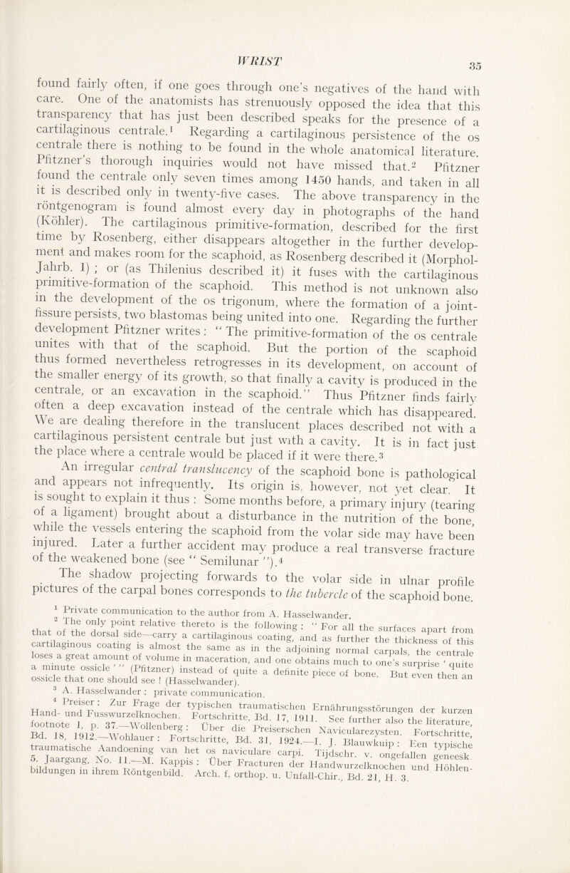 35 found fairly often, if one goes through one’s negatives of the hand with care. One of the anatomists has strenuously opposed the idea that this transparency that has just been described speaks for the presence of a cartilaginous centrale.' Regarding a cartilaginous persistence of the os centrale there is nothing to be found in the whole anatomical literature. I Jitznei s thorough inquiries would not have missed that.2 Pfitzner found the centrale only seven times among 1450 hands, and taken in all it is described only in twenty-five cases. The above transparency in the rontgenograrn is found almost every day in photographs of the hand (Kohler). The cartilaginous primitive-formation, described for the first time by Rosenberg, either disappears altogether in the further develop- menf and makes room for the scaphoid, as Rosenberg described it (Morphol- JauK 1) ; or (as Ihilenius described it) it fuses with the cartilaginous primitive-formation of the scaphoid. This method is not unknown also in the development of the os trigonum, where the formation of a ioint- hssure persists, two blastomas being united into one. Regarding the further development Pfitzner writes: “ The primitive-formation of the os centrale unites with that of the scaphoid. But the portion of the scaphoid thus formed nevertheless retrogresses in its development, on account of the smaller energy of its growth, so that finally a cavity is produced in the centrale, or an excavation in the scaphoid.” Thus Pfitzner finds fairly often a deep excavation instead of the centrale which has disappeared. We are dealing therefore in the translucent places described not with a cartilaginous persistent centrale but just with a cavity. It is in fact just the place where a centrale would be placed if it were there.3 An irregular central translucency of the scaphoid bone is pathological and appears not infrequently. Its origin is, however, not yet clear ’ It is sought to explain it thus : Some months before, a primary injury (tearing of a ligament) brought about a disturbance in the nutrition of the bone while the vessels entering the scaphoid from the volar side may have been mjured. Later a further accident may produce a real transverse fracture oi the weakened bone (see “ Semilunar ”)A The shadow projecting forwards to the volar side in ulnar profile pictures of the carpal bones corresponds to the tubercle of the scaphoid bone. I lJrivate communication to the author from A. Hasselwander. +w °J?ly relative thereto is the following :  For all the surfaces apart from that of the dorsal side—carry a cartilaginous coating, and as further the thickness of this cartilaginous coating is almost the same as in the adjoining normal carpals the centnüe ses a great amount of volume in maceration, and one obtains much to one’s surprise ' quite os wn °SS1Cle, (Pfitzner) instead of quite a definite piece of bone. But even then an ossicle that one should see ! (Hasselwander). c 3 A. Hasselwander : private communication. * Preiser: Zur Frage der typischen traumatischen Ernährungsstörungen der kurzen Kno“ WolS“ r-““'- “ ■ “1 S« lurther ,1, Bi. is. ■rfjässfÄÄ »'Ävrssr /“rr bildu.gen in ihrem iV.iSsiolj” )' Lj!) r;Wf Iv'jl iV'C l:I Hühl™‘