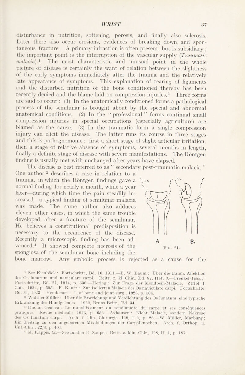 disturbance in nutrition, softening, porosis, and finally also sclerosis. Later there also occur erosions, evidences of breaking down, and spon¬ taneous fracture. A primary infraction is often present, but is subsidiary ; the important point is the interruption of the vascular supply (Traumatic malaria).1 The most characteristic and unusual point in the whole picture of disease is certainly the want of relation between the slightness of the early symptoms immediately after the trauma and the relatively late appearance of symptoms. This explanation of tearing of ligaments and the disturbed nutrition of the bone conditioned thereby has been recently denied and the blame laid on compression injuries.2 Three forms are said to occur : (1) In the anatomically conditioned forms a pathological process of the semilunar is brought about by the special and abnormal anatomical conditions. (2) In the “professional ” forms continual small compression injuries in special occupations (especially agriculture) are blamed as the cause. (3) In the traumatic form a single compression injury can elicit the disease. The latter runs its course in three stages and this is pathognomonic : first a short stage of slight articular irritation, then a stage of relative absence of symptoms, several months in length, finally a definite stage of disease with severe manifestations. The Röntgen finding is usually met with unchanged after years have elapsed. The disease is best referred to as “ secondary post-traumatic malacia ” One author 3 describes a case in relation to a trauma, in which the Röntgen findings gave a normal finding for nearly a month, while a year later—during which time the pain steadily in¬ creased—a typical finding of semilunar malacia was made. The same author also adduces eleven other cases, in which the same trouble developed after a fracture of the semilunar. He believes a constitutional predisposition is necessary to the occurrence of the disease. Recently a microscopic finding has been ad¬ vanced.4 It showed complete necrosis of the spongiosa of the semilunar bone including the bone marrow. Any embolic process is rejected as a cause for the 1 See Kienböck : Fortschritte, Bd. 16, 1911.—E. W. Baum : Über die traum. Affektion des Os lunatum und naviculare carpi. Beitr. z. kl. Chir., Bd. 87, Heft 3.—Frenkel-Tissot : Fortschritte, Bd. 21, 1914, p. 536.—Hering: Zur Frage der Mondbein-Malacie. Ztrlbl. f. Chir., 1924, p. 505.—F. Kautz: Zur isolierten Malacie des Os naviculare carpi. Fortschritte, Bd. 31, 1923.—Henderson : J. of bone and joint surg., 1926, p. 504. 2 Walther Midler : Über die Erweichung und Verdichtung des Os lunatum, eine typische Erkrankung des Handgelenks. 1922, Bruns Beitr., Bd. 34. 3 Dudan, Geneva: Le ramollissement du semilunaire du carpe et ses consequences pratiques. Revue medicale, 1923, p. 656.—Axhausen : Nicht Malacie, sondern Nekrose des Os lunatum carpi. Arch. f. klin. Chirurgie, 129, 1-2, p. 26.—W. Müller, Marburg : Ein Beitrag zu den angeborenen Missbildungen der Carpalknochen. Arch. f. Orthop. u. Unf.-Chir., 22/4, p. 401. 4 M. Käppis, l.c.—See further E. Saupe : Beitr. z. klin. Chir., 128, H. 1, p. 187.