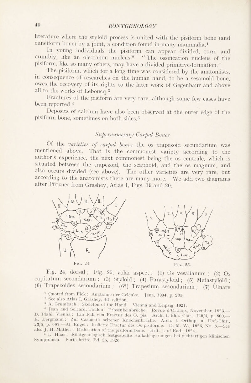 literature where the styloid process is united with the pisiform bone (and cuneiform bone) by a joint, a condition found in many mammalia.1 In young individuals the pisiform can appear divided, torn, and crumbly, like an olecranon nucleus.2 “ The ossification nucleus of the pisiform, like so many others, may have a divided primitive-formation.” the pisiform, which for a long time was considered by the anatomists, in consequence of researches on the human hand, to be a sesamoid bone, owes the recovery of its rights to the later work of Gegenbaur and above all to the works of Leboucq.3 Fractures of the pisiform are very rare, although some few cases have been reported.4 Deposits of calcium have also been observed at the outer edge of the pisiform bone, sometimes on both sides.5 Supernumerary Carpal Bones Of the varieties of carpal bones the os trapezoid secundarium was mentioned above. That is the commonest variety according to the author s experience, the next commonest being the os centrale, which is situated between the trapezoid, the scaphoid, and the os magnum, and also occurs divided (see above), dhe other varieties are very rare, but according to the anatomists there are many more. We add two diagrams after Pfitzner from Grashey, Atlas I, Figs. 19 and 20. big. 24, dorsal; Fig. 25, volar aspect: (1) Os vesalianum ; (2) Os capitatum secondarium ; (3) Styloid ; (4) Parastyloid ; (5) Metastyloid ; (6) Irapezoides secondarium; (6*) Trapesium secondarium; (7) Ulnare 1 Quoted from Fick : Anatomie der Gelenke. Jena, 1904, p. 235. 2 See also Atlas I, Grashey, 4th edition. 3 A. Grumbach : Skeleton of the Hand. Vienna and Leipzig, 1921. 4 Jean and Solcard, I oulon : Erbsenbeinbrüche. Revue d’Orthop., November, 1923._ B. Pfahl, A ienna : Ein Fall von Fractur des O. pis. Arch. f. klin. Chir., 129/4, p. 800._ E. Bergmann : Zur Casuistik seltener Knochenbrüche. Arch. f. Orthop. u. Unf.-Chir., 23/5, p. 667. Al. Engel : Isolierte Fractur des Os pisiforme. D. M. W., 1926, No. 8._See also J. H. Mather : Dislocation of the pisiform bone. Brit. J. of Rad., 1924. L. Haas : Röntgenologisch festgestellte Kalkablagerungen bei gichtartigen klinischen Symptomen. Fortschritte. Bd. 35, 1926.