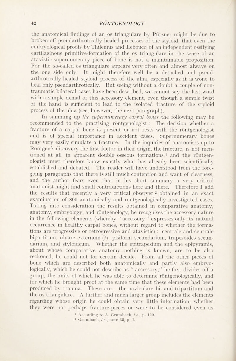 the anatomical findings of an os trianguläre by Pfitzner might be due to broken-off pseudarthrotically healed processes of the styloid, that even the embryological proofs by Thilenius and Leboucq of an independent ossifying cartilaginous primitive-formation of the os trianguläre in the sense of an atavistic supernumerary piece of bone is not a maintainable proposition. For the so-called os trianguläre appears very often and almost always on the one side only. It might therefore well be a detached and pseud¬ arthrotically healed styloid process of the ulna, especially as it is wont to heal only pseudarthrotically. But seeing without a doubt a couple of non- traumatic bilateral cases have been described, we cannot say the last word with a simple denial of this accessory element, even though a simple twist of the hand is sufficient to lead to the isolated fracture of the styloid process of the ulna (see, however, the next paragraph). In summing up the supernumerary carpal bones the following may be recommended to the practising rontgenologist : The decision whether a fracture of a carpal bone is present or not rests with the rontgenologist and is of special importance in accident cases. Supernumerary bones may very easily simulate a fracture. In the inquiries of anatomists up to Röntgen’s discovery the hrst factor in their origin, the fracture, is not men¬ tioned at all in apparent double osseous formations,1 and the rontgen¬ ologist must therefore know exactly what has already been scientifically established and debated. The reader will have understood from the fore¬ going paragraphs that there is still much contention and want of clearness, and the author fears even that in his short summary a very critical anatomist might find small contradictions here and there. Therefore I add the results that recently a very critical observer 2 obtained in an exact examination of 800 anatomically and röntgenologically investigated cases. Taking into consideration the results obtained in comparative anatomy, anatomy, embryology, and rontgenology, he recognises the accessory nature in the following elements (whereby “accessory ” expresses only its natural occurrence in healthy carpal bones, without regard to whether the forma¬ tions are progressive or retrogressive and atavistic) : centrale and centrale bipartitum, ulnare externum (?), pisiform secundarium, trapezoides secun- darium, and styloideum. Whether the epitrapezium and the epipyramis, about whose comparative anatomy nothing is known, are to be also reckoned, he could not for certain decide. From all the other pieces of bone which are described both anatomically and partly also embryo- logically, which he could not describe as “ accessory/' he first divides off a group, the units of which he was able to determine röntgenologically, and for which he brought proof at the same time that these elements had been produced by trauma. These are : the naviculare bi- and tripartitum and the os trianguläre. A further and much larger group includes the elements regarding whose origin he could obtain very little information, whether they were not perhaps fracture-pieces or were to be considered even as 1 According to A. Grumbach, l.c., p. 120. 2 Grumbach, l.c., note 35, p. 1.