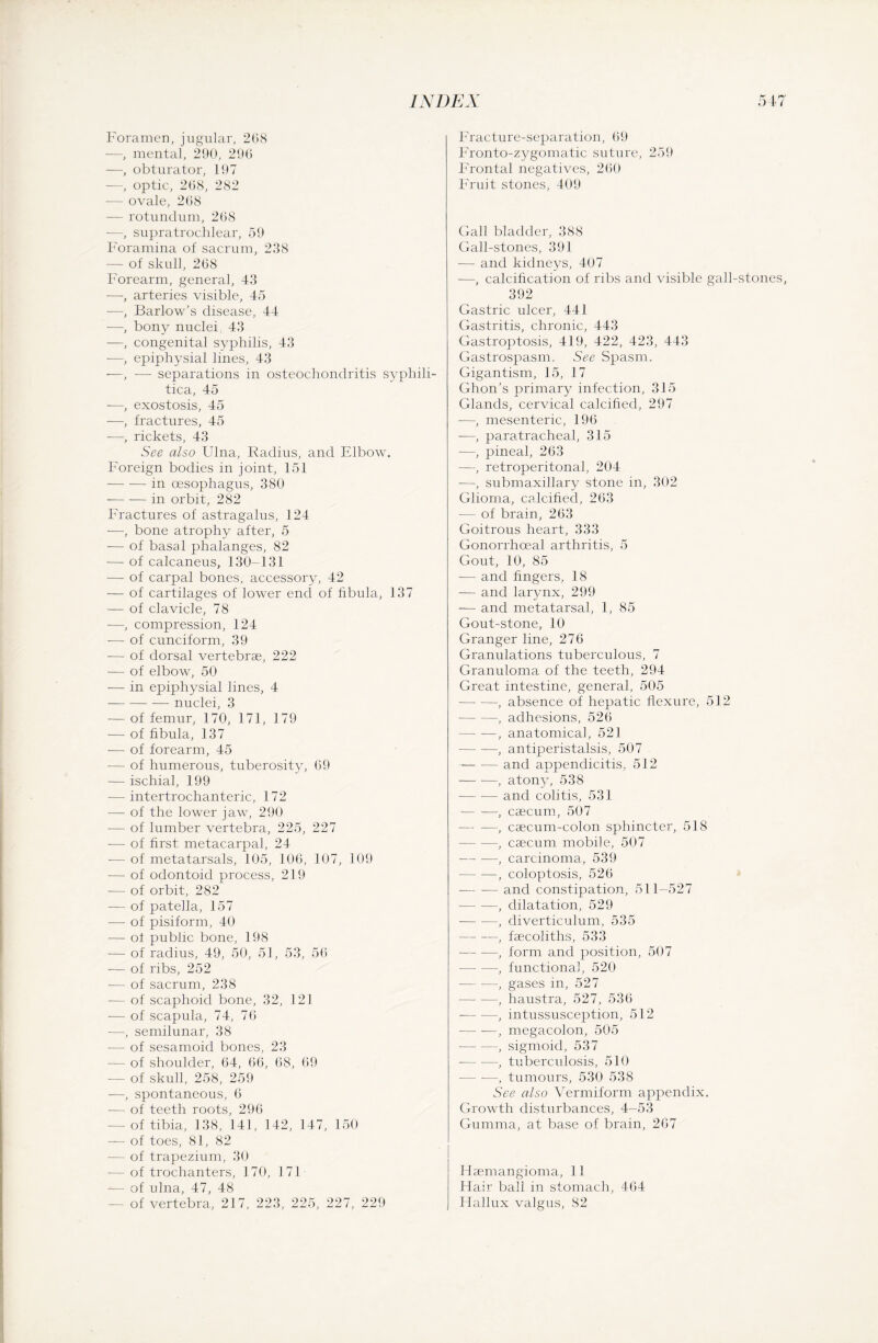 Foramen, jugular, 2G8 -—, mental, 290, 296 —, obturator, 197 —, optic, 268, 282 — ovale, 268 -— rotundum, 268 —, supratrochlear, 59 Foramina of sacrum, 238 — of skull, 268 Forearm, general, 43 —, arteries visible, 45 —, Barlow's disease, 44 —, bony nucleh 43 —, congenital syphilis, 43 —, epiphysial lines, 43 —, — separations in osteochondritis syphili¬ tica, 45 —, exostosis, 45 —, fractures, 45 —, rickets, 43 See also Ulna, Radius, and Elbow. Foreign bodies in joint, 151 -in oesophagus, 380 -in orbit, 282 Fractures of astragalus, 124 —, bone atrophy after, 5 — of basal phalanges, 82 — of calcaneus, 130-131 — of carpal bones, accessory, 42 — of cartilages of lower end of fibula, I 37 — of clavicle, 78 —, compression, 124 — of cuneiform, 39 — of dorsal vertebrae, 222 — of elbow, 50 — in epiphysial lines, 4 -nuclei, 3 — of femur, 170, 171, 179 — of fibula, 137 — of forearm, 45 -— of humerous, tuberosity, 69 — ischial, 199 -— intertrochanteric, 172 — of the lower jaw, 290 — of lumber vertebra, 225, 227 — of first metacarpal, 24 — of metatarsals, 105, 106, 107, 109 — of odontoid process, 219 — of orbit, 282 — of patella, 157 — of pisiform, 40 — of public bone, 198 — of radius, 49, 50, 51, 53, 56 — of ribs, 252 -— of sacrum, 238 — of scaphoid bone, 32, 121 — of scapula, 74, 76 -—, semilunar, 38 — of sesamoid bones, 23 — of shoulder, 64, 66, 68, 69 — of skull, 258, 259 —, spontaneous, 6 — of teeth roots, 296 — of tibia, 138, 141, 142, 147, 150 — of toes, 81, 82 — of trapezium, 30 -—of trochanters, 170, 171 -— of ulna, 47, 48 of vertebra, 217, 223, 225, 227, 229 Fracture-separation, 69 Fronto-zygomatic suture, 259 Frontal negatives, 260 Fruit stones, 409 Gall bladder, 388 Gall-stones, 391 — and kidneys, 407 —, calcification of ribs and visible gall-stones, 392 Gastric ulcer, 441 Gastritis, chronic, 443 Gastroptosis, 419, 422, 423, 443 Gastrospasm. See Spasm. Gigantism, 15, 17 Ghon’s primary infection, 315 Glands, cervical calcified, 297 —, mesenteric, 196 —, paratracheal, 315 —, pineal, 263 —, retroperitonal, 204 -—, submaxillary stone in, 302 Glioma, calcified, 263 — of brain, 263 Goitrous heart, 333 Gonorrhoeal arthritis, 5 Gout, 10, 85 — and fingers, 18 — and larynx, 299 — and metatarsal, 1, 85 Gout-stone, 10 Granger line, 276 Granulations tuberculous, 7 Granuloma of the teeth, 294 Great intestine, general, 505 -, absence of hepatic flexure, 512 -, adhesions, 526 — —-, anatomical, 521 —- —, antiperistalsis, 507 -and appendicitis, 512 -, atony, 538 — -— and colitis, 531 — —, caecum, 507 — —, caecum-colon sphincter, 518 -, caecum mobile, 507 -, carcinoma, 539 --, coloptosis, 526 -— -— and constipation, 511—527 -, dilatation, 529 -, diverticulum, 535 -, faecoliths, 533 -, form and position, 507 -, functional, 520 -, gases m, 527 -, haustra, 527, 536 -, intussusception, 512 -, megacolon, 505 •-, sigmoid, 537 -— •—, tubercidosis, 510 — -—, tumours, 530 538 See also Vermiform appendix. Growth disturbances, 4-53 Gumma, at base of brain, 267 Haemangioma, 11 Hair ball in stomach, 464 Hallux valgus, 82