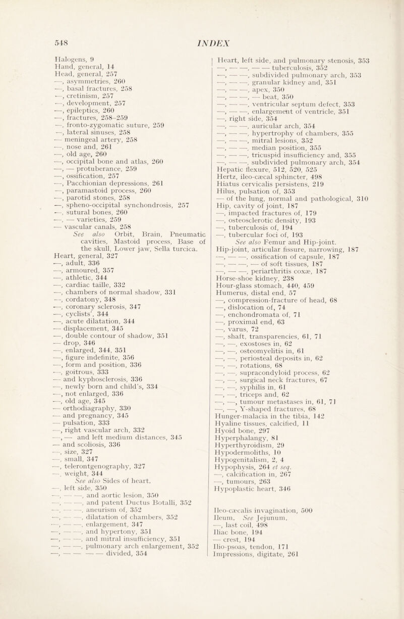 Halogens, 9 Hand, general, 14 Head, general, 257 —, asymmetries, 260 •—, basal fractures, 258 >—, cretinism, 257 •—, development, 257 •—, epileptics, 260 —, fractures, 258-259 —, fronto-zygomatic suture, 259 —, lateral sinuses, 258 •— meningeal artery, 258 -—, nose and, 261 -—, old age, 260 -—, occipital bone and atlas, 260 —, — protuberance, 259 -—ossification, 257 -—, Pacchionian depressions, 261 —, paramastoid process, 260 -—, parotid stones, 258 —, spheno-occipital synchondrosis, 257 —, sutural bones, 260 -—, — varieties, 259 -— vascular canals, 258 See also Orbit, Brain, Pneumatic cavities, Mastoid process, Base of the skull, Lower jaw, Sella turcica. Heart, general, 327 -—, adult, 336 —, armoured, 357 —, athletic, 344 ■—, cardiac taille, 332 -—, chambers of normal shadow, 331 —, cordatony, 348 —, coronary sclerosis, 347 -—, cyclists’, 344 -—, acute dilatation, 344 -— displacement, 345 -—, double contour of shadow, 351 -— drop, 346 -—, enlarged, 344, 351 -—, figure indefinite, 356 -—, form and position, 336 -—, goitrous, 333 -— and kyphosclerosis, 336 -—, newly born and child’s, 334 -—, not enlarged, 336 -—, old age, 345 -— orthodiagraphy, 330 -— and pregnancy, 345 — pulsation, 333 —, right vascular arch, 332 -—, — and left medium distances, 345 — and scoliosis, 336 -—, size, 327 —, small, 347 -—, telerontgenography, 327 —, weight, 344 See also Sides of heart. —, left side, 350 —,-, and aortic lesion, 350 •—, — —, and patent Ductus Botalli, 352 —,-, aneurism of, 352 —,-, dilatation of chambers, 352 —,-, enlargement, 347 -—,-, and hypertony, 351 —,-, and mitral insufficiency, 351 —,-, pulmonary arch enlargement, 352 —,--divided, 354 Heart, left side, and pulmonary stenosis, 353 —, — —,-tuberculosis, 352 —, — -—, subdivided pulmonary arch, 353 —,-, granular kidney and, 351 —,-, apex, 350 —,-, — beat, 350 —,-, ventricular septum defect, 353 —,-, enlargement of ventricle, 351 —, right side, 354 —,-, auricular arch, 354 —,-, hypertrophy of chambers, 355 —,-, mitral lesions, 352 —, — -—, median position, 355 —,-, tricuspid insufficiency and, 355 —,--, subdivided pulmonary arch, 354 Hepatic flexure, 512, 520, 525 Hertz, ileo-caecal sphincter, 498 Hiatus cervicalis persistens, 219 Hilus, pulsation of, 353 — of the lung, normal and pathological, 310 Hip, cavity of joint, 187 —, impacted fractures of, 179 —, osteosclerotic density, 193 —, tuberculosis of, 194 —, tubercular foci of, 193 See also Femur and Hip-joint. Hip-joint, articular fissure, narrowing, 187 —,-, ossification of capsule, 187 —,-, -— of soft tissues, 187 —,-, periarthritis coxae, 187 Horse-shoe kidney, 238 Hour-glass stomach, 440, 459 Humerus, distal end, 57 —, compression-fracture of head, 68 —, dislocation of, 74 —, enchondromata of, 71 —, proximal end, 63 —, varus, 72 —, shaft, transparencies, 61, 71 -—•, —, exostoses in, 62 —, —, osteomyelitis in, 61 —, —, periosteal deposits in, 62 —, —, rotations, 68 -—, —, supracondyloid process, 62 —, —, surgical neck fractures, 67 —, —, syphilis in, 61 -—, —, triceps and, 62 —, —, tumour metastases in, 61, 71 -—-, —, Y-shaped fractures, 68 Hunger-malacia in the tibia, 142 Hyaline tissues, calcified, 11 Hyoid bone, 297 Hyperphalangy, 81 Hyperthyroidism, 29 Hypodermoliths, 10 Hypogenitalism, 2, 4 Hypophysis, 264 et seq. —, calcification in, 267 —, tumours, 263 Hypoplastic heart, 346 Ueo-caecalis invagination, 500 Ileum. See Jejunum. —, last coil, 498 Iliac bone, 194 — crest, 194 Ilio-psoas, tendon, 171 Impressions, digitate, 261