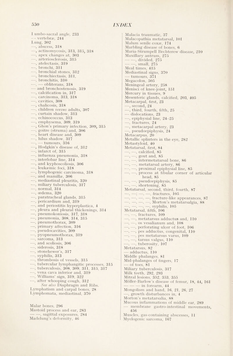 I umbo-sacral angle, 233 -- vertebrae, 244 Lung, 302 —, abscess, 318 —, actinomycosis, 313, 315, 318 —, apex changes at, 303 —, arteriosclerosis, 315 —, atelectasis, 319 -—, bronchi, 311 -—, bronchial stones, 312 —, bronchiectasis, 311, —-, bronchitis, 310 —, — obliterans, 318 •— and bronchostenosis, 319 -—, calcification in, 317 •—, carcinoma, 313, 318 -—, cavities, 308 -—, chalicosis, 318 —-, children versus adults, 307 —, curtain shadow, 313 -—, echinococcus, 313 —, emphysema, 309, 319 —, Ghon’s primary infection, 309, 315 •—, goitre (struma) and, 306 —, heart disease and, 309 —, hilus shadow, 317 —, — tumours, 316 —, Hodgkin’s disease of, 312 —, infarct of, 315 -—, influenza pneumonia, 318 ■—■, interlobar line, 314 -—, and kyphoscoliosis, 306 —, leukaemic foci, 318 ■—, lymphogenic carcinoma, 318 -—, and mamillae, 306 -—, mediastinal pleuritis, 320 •—, miliary tuberculosis, 317 •—, normal, 314 -—, oedema, 320 -—, paratracheal glands, 315 -—-, pericardium and, 319 —-, and periostitis hyperplastica, 4 -—, pleura and pleural thickenings, 314 —, pneumokoniosis, 317, 318 —, pneumonia, 308, 314, 315 —, pneumothorax, 309 —, primary affection, 316 -—, pseudocavities, 309 ■—-, pyopneumothorax, 319 —, sarcoma, 313 —, and scoliosis, 306 —■, siderosis, 318 -—•, stonehewer's, 317 —, syphilis, 313 —•, thrombosis of vessels, 315 -—tubercular lymphangitic processes, 315 -—, tuberculosis, 308, 309, 311, 315, 317 -—, vena cava inferior and, 319 —, Williams’ sign, 319, 322 —, after whooping cough, 312 See also Diaphragm and Ribs. Lymphatism and carpal bones, 28 Lymphomata, mediastinal, 370 Malar bones, 296 Mastoid process and ear, 283 -, sagittal exposures, 284 Madelung’s deformity, 4(5 Malacia traumatic, 37 Malacopathia metatarsal, 101 Malum senile coxae, 174 Marbling disease of bones, 6 Maria-Strumpell Bechterew disease, 210 Maxillary antrum, 275 -, divided, 275 -, small, 275 Meal times, 415 Mediastinal signs, 370 — tumours, 371 Megacolon, 505 Meningeal artery, 258 Menisci of knee-joint, 151 Mercury in tissues, 9 Mesenteric glands, calcified, 203, 405 Metacarpal, first, 23 —, second, 24 —, third, fourth, fifth, 25 — dislocations, 23 —, epiphysial line, 24-25 —, fractures, 24 —, metacarpal artery, 23 —, pseudoepiphysis, 24 Metacarpus, 20 Metallic splinters in the eye, 282 Metastyloid, 40 Metatarsal, first, 84 —, —, calcified, 85 —, —, gout and, 85 —, —, intermeta.tarsal bone, 86 —, —, metatarsal artery, 86 —, —, proximal epiphysial line, 85 —•, —•, process at fibular corner of articular head, 85 —, —, pseudoepiphysis, 85 —, —, shortening, 85 Metatarsal, second, third, fourth, 87 —, —; —, •—, fractures, 105 —, —, -—■, —, fracture-like appearances, 87 —, —, -——, Morton’s metatarsalgia, 88 •—■, —, —, —, syphilis, 105 Metatarsal, fifth, 106 —, —, fractures, 109 —, —, metatarsus adductus and, 110 —-, —, os vesalianum and, 108 —, —, perforating ulcer of foot, 106 —, —, pes adductus, congenital, 110 —, —, pes metatarsus varus, 109 —, —, tarsus valgus, 110 —, —, tuberosity, 107 Metatarsus, 82 — adductus, 110 Middle phalanges, 81 Mid-phalanges of fingers, 17 — of toes, 81 Miliary tuberculosis, 317 Milk teeth, 292, 293 Mitral lesions, 352, 353, 355 Möller-Barlow’s disease of femur, 18, 44, 161 -in forearm, 44 Mongolism and hand, 16, 21, 26, 27 —, growth disturbances in, 4 Morton’s metatarsalia, 88 Mucous inflammations of middle ear, 289 — membrane gastro-intestinal movements, 456 Muscles, gas-containing abscesses, 11 Myelogenic sarcoma, 167