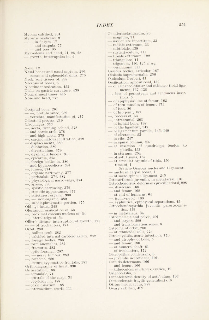 Myoma calcified, 204 Myositis ossificans, 9 — -—• in fingers, 17 — -—• and scapida, 77 ■—- — and toes, 85 Myxoedema and hand, 21, 20, 28 — growth, interruption in, 4 Naevi, 12 Nasal bones and nasal septum, 296 —• stones and sphenoidal sinus, 275 Neck, soft tissues of, 297 Necrosis of bones, 5 Nicotine intoxication, 452 Niche on gastric curvature, 438 Normal meal times, 415 Nose and head, 272 Occipital bone, 261 -, protuberance, 259 — vertebra, manifestation of, 217 Odontoid process, 219 (Esophagus, 373 —, aorta, running behind, 378 — and aortic arch, 378 — and high aorta, 378 —-, carcinomatous infiltration, 379 — displacements, 380 —, dilatation, 380 —, diverticulum, 379 —, dysphagia lusoria, 377 —, epicardia, 375 —, foreign bodies in, 380 — and kyphoscoliosis, 381 -—-, lumen, 374 —, organic narrowing, 377 —, peristalsis, 374, 382 —, physiological narrowings, 374 —, spasm, 380 —, spastic narrowing, 379 —, stenotic appearances, 377 —, strictures, organic, 380 —, ■—-, non-organic, 380 —, subdiaphragmatic portion, 375 Old-age heart, 345 Olecranon, ossification of, 53 -—-, proximal osseous nucleus of, 54 —, lateral edge of, 54 Ollier’s disease, interruption of growth, 171 -of trochanters, 171 Orbit, 280 —, bulbus oculi, 282 —, calcified internal carotoid artery, 282 —, foreign bodies, 283 — form anomalies, 282 —, fractures, 282 — optic foramen, 282 —, — nerve tumour, 280 —, osteoma, 280 —, suture zygomatico-frontalis, 282 Orthodiagraphy of heart, 330 Os acetabuli, 188 -—- acromiale, 74 — centrale of the carpi, 34 — cotyloideum, 188 — coxae quartum, 188 — intermedium cruris, 111 Os intermetatarseum, 86 — magnum, 31 — naviculare bipartite!m, 33 -— radiale externum, 33 —• subtibiale, 139 — sustentaculum, 111 — tibiale externum, 122 — trianguläre, 41 —- trigonum, 110, 125 et seq. — vesalianum, 11 1 Osseous bodies, articular, 187 Ossicula suprasternalia, 256 Ossiculum Gruberi, 41 Ossification, appositional, 132 - of calcaneo-fibular and calcaneo-tibial liga¬ ments, 137, 138 —, bits of periosteum and tendinous inser¬ tions, 5 — of epiphysial line of femur, 162 — of torn muscles of femur, 171 — of foot, 80 — of hip joint, 187 —, process of, 53 —, intracranial, 263 — in. ischial bone, 198 — of the ligament, 247 — of ligamentum patellae, 145, 149 — of olecranon, 53 — in ribs, 247 — in spinal column, 207 —- at insertion of quadriceps tendon to patella, 153 — in sternum, 254 — of soft tissues, 187 — at articular capsule of tibia, 150 —, time of, 1 See also Osseous nuclei and Ligament. — nuclei in carpal bones, 1 — of sacro-spinous ligament, 245 Osteoarthrosis juvenilis, in metatarsal, 101 Osteochondritis, deformans juvenilis dorsi, 208 —-, dissecans, 168 — and femur, 168 -—- at end of humerus, 64 —-, ischio-pubic, 198 —, syphilitica, epiphyseal separations, 45 Osteochondropathia juvenilis parosteogene- tica, 119 — in metatarsus, 84 Osteomalacia and pelvis, 201 — and larynx, 299 — and transformation zones, 8 Osteoma of orbit, 280 — of ethmoidal cells, 275 Osteomyelitis, acute infections, 170 — and atrophy of bone, 5 — and femur, 180 — of humeral shaft, 61 — of trochanters, 172 Osteopathia condensans, 6 — juvenilis necroticans, 101 Osteitis deformans, 1 66 —- and femur, 166 — tuberculosa multiplex cystica, 19 Osteopoikilia, 6 Osteosclerotic density of actebulum, 193 Osteosclerosis fragilis generalisata, 6 Otitus media acuta, 288 Ovary calcified, 409