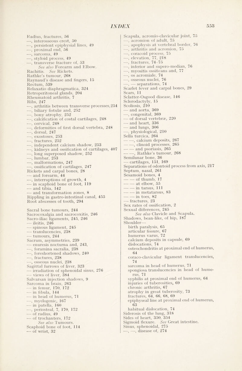 Radius, fractures, 56 —, interosseous crest, 50 —, persistent epiphysial lines, 40 -—proximal end, 56 —, sarcoma, 40 —, styloid process, 40 —, transverse fracture of, 53 See also Forearm and Elbow. Rachitis. See Rickets. Rathke’s tumour, 268 Raynaud’s disease and fingers, 15 Rectum, 530 Relaxatio diaphragmatica, 324 Retroperitoneal glands, 204 Rheumatoid arthritis, 7 Ribs, 247 —, arthritis between transverse processes,254 —, biliary fistulae and, 252 —, bony atrophy, 252 —, calcification of costal cartilages, 248 —, cervical, 248 -—deformities of first dorsal vertebra, 248 -—, dorsal, 247 -—-, exostoses, 253 —, fractures, 252 -—, independent calcium shadow, 253 —, kidneys and ossification of cartilages, 407 -—-, long superposed shadow, 252 -—-, lumbar, 253 —, malformations, 247 —, ossification of cartilages, 247 Rickets and carpal bones, 28 -—- and forearm, 44 —, interruptions of growth, 4 — in scaphoid bone of foot, 119 -—- and tibia, 142 -—- and transformation zones, 8 Rippling in gastro-intestinal canal, 455 Root abscesses of tooth, 294 Sacral bone tumours, 244 Sacrocoxalgia and sacrocoxitis, 246 Sacro-iliac ligaments, 245, 246 — ileitis, 246 -— spinous ligament, 245 — translucencies, 238 -— tumours, 244 Sacrum, asymmetries, 239 — enuresis nocturna and, 243, —, foramina sacralia, 238 —, foreshortened shadows, 240 -—, fractures, 238 —-, osseous nuclei, 238 Sagittal furrows of liver, 323 — irradiation of sphenoidal sinus, 276 -—- views of liver, 384 Salvarsan injection shadows, 9 Sarcoma in brain, 263 — in femur, 170, 172 -— in fibula, 144 -— in head of humerus, 71 -—-, myelogenic, 167 -— in patella, 160 -—-, periosteal, 7, 170, 172 — of radius, 49 — of trochanters, 172 See also Tumours. Scaphoid bone of foot, 114 — of wrist, 32 Scapula, acromio-clavicular joint, 75 —, acromion of adult, 75 —, apophysis at vertebral border, 76 —-, arthritis and acromion, 75 —, coracoid process, 75 —, elevation, 77, 218 —, fractures, 74-75 —-, inferior and supero-median, 76 —, myositis ossificans and, 77 —, os acromiale, 74 —-, osseous nuclei, 76 —-, — separations, 74 Scarlet fever and carpal bones, 29 Scars, 11 Sclatter-Osgood disease, 146 Sclerodactyly, 15 Scoliosis, 210 — and aorta, 369 —-, congenital, 369 •—• of dorsal vertebrae, 220 — and heart, 336 — and lungs, 306 -—-, physiological, 210 Sella turcica, 264 -, calcium deposits, 267 — -—, cliuoid processes, 265 -and psoriasis, 265 -, Rathke’s tumour, 268 Semilunar bone, 36 — cartilages, 151, 169 Separations of odontoid process from axis, 217 Septum, nasal, 261 Sesamoid bones, 4 -of thumb, 17 -at elbow, 55 -in tarsus, 111 -in metatarsus, 83 -in toes, 82 —- fractures, 23 Sex rates of ossification, 2 Sexual differences, 245 See also Clavicle and Scapula. Shadows, bean-like, of hipT 187 Shoulder—- birth paralysis, 65 articular fissure, 67 humerus varus, 72 calcium deposits in capside, 69 dislocations, 74 osteochondritis at proximal end of humerus, 64 coraco-clavicular ligament translucencies, 74 sarcoma in head of humerus, 7 I spongiosa translucencies in head of hume¬ rus, 71 syphilis at proximal end of humerus, 64 injuries of tuberosities, 69 chronic arthritis, 67 atrophy in great tuberosity, 73 fractures, 64, 66, 68, 69 epiphyseal line at proximal end of humerus, 63 habitual dislocation, 74 Siderosis of the lung, 318 Sides of heart, 350, 354 Sigmoid flexure. See Great intestine. Sinus, sphenoidal, 275 —, —, disease of, 274