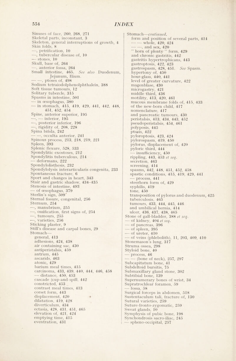 Sinuses of face, 260, 268, 271 Skeletal parts, inconstant, 3 Skeleton, general interruptions of growth, 4 Skin folds, 8 —, petrification, 10 —, tubercular disease of, 10 — stones, 10 Skull, base of, 264 -—, anterior fossa, 264 Small intestine, 465. See also Duodenum, Jejunum, Ilium. -, ptoses of, 498 Sodium tetraiodolphenolphthalein, 388 Soft tissue tumours, 12 Solitary tubercle, 315 Spasms in intestine, 501 — in oesophagus, 380 — in stomach, 415, 419, 429, 441, 442, 448, 451, 452, 454 Spine, anterior superior, 195 —, — inferior, 195 —, posterior inferior, 196 —, rigidity of, 208, 228 Spina bifida, 242 -—- —, occulta anterior, 241 Spinous process, 213, 218, 219, 221 Spleen, 393 Splenic flexure, 528, 533 Spondylitic exostoses, 212 Spondylitis tuberculous, 214 — deformans, 222 Spondylolisthesis, 232 Spondylolysis interarticularis congenita, 233 Spontaneous fracture, 6 Sport and changes in heart, 343 Stair and gastric shadow, 434-435 Stenosis of intestine, 493 — of oesophagus, 379 Sterlin’s sign, 509' Sternal fissure, congenital, 256 Sternum, 254 —, manubrium, 255 —, ossification, first signs of, 254 —, tumours, 255 —, varieties, 256 Sticking plaster, 9 Still’s disease and carpal bones, 29 Stomach— general, 413 adhesions, 424, 438 air containing sac, 430 antiperistalsis, 459 antrum, 445 ascarids, 463 atonic, 429 barium meal times, 415 carcinoma, 433, 439, 440, 444, 446, 458 — distance, 450, 453 cascade (cup-and-spill, 442 constricted, 453 contrast meal times, 413 corset form, 443 displacement, 420 c dilatation, 419, 428 diverticulum, 434 ectasia, 428, 431, 451, 465 elevation of, 421, 424 emptying time, 415 eventration, 431 Stomach—continued. form and position of several parts, 414 -whole, 420, 424 -, and sex, 420  horn of plenty ” form, 429 and chronic gastritis, 442 gastritis hypertrophicans, 443 gastroptosis, 422, 423 gastrospasm, 428, 451. See Spasm. hypertony of, 450 hour-glass, 440, 441 level of greater curvature, 422 magenblase, 430 microgastry, 421 middle third, 436 motility, 413, 420, 461 mucous membrane folds of, 415, 433 of the new-born child, 417 nomenclature, 417 and pancreatic tumours, 430 peristalsis, 413, 434, 443, 452 pseudoperistalsis, 454, 461 polyposis, 445 ptosis, 422 pyloroptosis, 423, 424 pylorospasm, 419, 450 pylorus, displacement of, 420 pyloric third, 444 — insufficiency, 450 rippling, 443, 453 et seq. secretion, 463 screening, 414 spasms, 442, 448, 451, 452, 458 spastic conditions, 415, 419, 429, 441 — process, 441 steerhorn form of, 429 syphilis, 419 tone, 450 transposition of pylorus and duodenum, 42 tuberculosis, 465 tumours, 433, 444, 445, 446 and umbilical hernia, 414 ulcer, 436, 437, 438, 465 Stone of gall-bladder, 388 et seq. — of kidney, 404 et seq. — of pancreas, 396 — of spleen, 395 — of ureter, 410 — of veins (phlebolith), 11, 203, 409, 410 Stonemason’s lung, 317 Struma ossea, 298 Styloid bone, 40 — process, 46 -(bone of neck), 257, 297 Subcapitatum bone, 41 Subdeltoid bursitis, 75 Submaxillary gland stone, 302 Subtibial bone, 139 Supernumerary bones of wrist, 34 Supratrochlear foramen, 59 — fossa, 58 Surgical forceps in abdomen, 518 Sustentaculum tali, fracture of, 130 Sutural varieties, 259 Suture-fronto-zygomatic, 259 Sweat glands, 10 Symphysis of pubic bone, 198 Synchondrosis sacro-iliac, 245 — spheno-occipital, 257