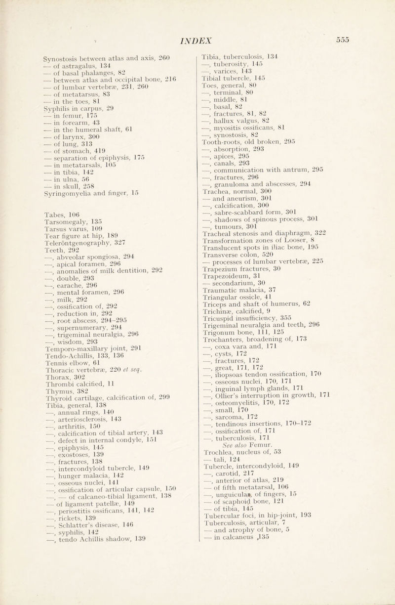 p* p* f* Synostosis between atlas and axis, 260 —■ of astragalus, 134 — of basal phalanges, 82 — between atlas and occipital bone, 216 — of lumbar vertebrae, 231, 260 — of metatarsus, 83 -— in the toes, 81 Syphilis in carpus, 29 -—- in femur, 175 — in forearm, 43 — in the humeral shaft, 61 — of larynx, 300 — of lung, 313 — of stomach, 419 — separation of epiphysis, 175 — in metatarsals, 105 — in tibia, 142 — in ulna, 56 — in skull, 258 Syringomyelia and finger, 15 Tabes, 106 Tarsomegaly, 135 Tarsus varus, 109 Tear figure at hip, 189 Teleröntgenography, 327 Teeth, 292 -—, abveolar spongiosa, 294 -—-, apical foramen, 296 -—, anomalies of milk dentition, 292 -—, double, 293 -—-, earache, 296 -—, mental foramen, 296 —, milk, 292 -—-, ossification of, 292 -—, reduction in, 292 -—, root abscess, 294-295 -—, supernumerary, 294 -—, trigeminal neuralgia, 296 -—, wisdom, 293 Temporo-ma.xillary joint, 291 Tendo-Achillis, 133, 136 Tennis elbow, 61 Thoracic vertebrae, 220 et seq. Thorax, 302 Thrombi calcified, 11 Thymus, 382 Thyroid cartilage, calcification of, 299 Tibia, general, 138 -—-, annual rings, 140 -—, arteriosclerosis, 143 -—, arthritis, 150 -—, calcification of tibial artery, 143 -—/ defect in internal condyle, 151 —, epiphysis, 145 •—, exostoses, 139 —, fractures, 138 —, intercondyloid tubercle, 149 -—, hunger malacia, 142 —, osseous nuclei, 141 —, ossification of articular capsule, 150 —, -— of calcaneo-tibial ligament, 138 -— of ligament patellae, 149 —, periostitis ossificans, 141, 142 —, rickets, 139 — Schlatter’s disease, 146 —, syphilis, 142 —, tendo Achillis shadow, 139 Tibia, tuberculosis, 134 —, tuberosity, 145 —, varices, 143 Tibial tubercle, 145 Toes, general, 80 —, terminal, 80 —, middle, 81 —, basal, 82 —, fractures, 81, 82 •—, hallux valgus, 82 —, myositis ossificans, 81 —, synostosis, 82 Tooth-roots, old broken, 295 —, absorption, 293 —, apices, 295 —, canals, 293 —, communication with antrum, 295 —, fractures, 296 -—, granuloma and abscesses, 294 Trachea, normal, 300 — and aneurism, 301 —, calcification, 300 —, sabre-scabbard form, 301 —, shadows of spinous process, 301 —, tumours, 301 Tracheal stenosis and diaphragm, 322 Transformation zones of Looser, 8 Translucent spots in iliac bone, 195 Transverse colon, 520 — processes of lumbar vertebrae, 225 Trapezium fractures, 30 Trapezoideum, 31 — secondarium, 30 Traumatic malacia, 37 Triangular ossicle, 41 Triceps and shaft of humerus, 62 Trichinae, calcified, 9 Tricuspid insufficiency, 355 Trigeminal neuralgia and teeth, 296 Trigonum bone, 111, 125 Trochanters, broadening of, 173 —, coxa vara and, 171 —, cysts, 172 -—-, fractures, 172 -—■, great, 171, 172 -—-f iliopsoas tendon ossification, 170 —, osseous nuclei, 170, 171 —, inguinal lymph glands, 171 —, Ollier’s interruption in growth, 171 —, osteomyelitis, 170, 172 -—-, small, 170 —, sarcoma, 172 —, tendinous insertions, 170-172 —-, ossification of, 17 l —, tuberculosis, 171 See also Femur. Trochlea, nucleus of, 53 —- tali, 124 Tubercle, intercondyloid, 149 —, carotid, 217 —, anterior of atlas, 219 -—- of fifth metatarsal, 1.06 -—-, unguicula», of fingers, 15 — of scaphoid bone, 121 — of tibia, 145 Tubercular foci, in hip-joint, 193 Tuberculosis, articular, 7 — and atrophy of bone, 5 — in calcaneus ,135