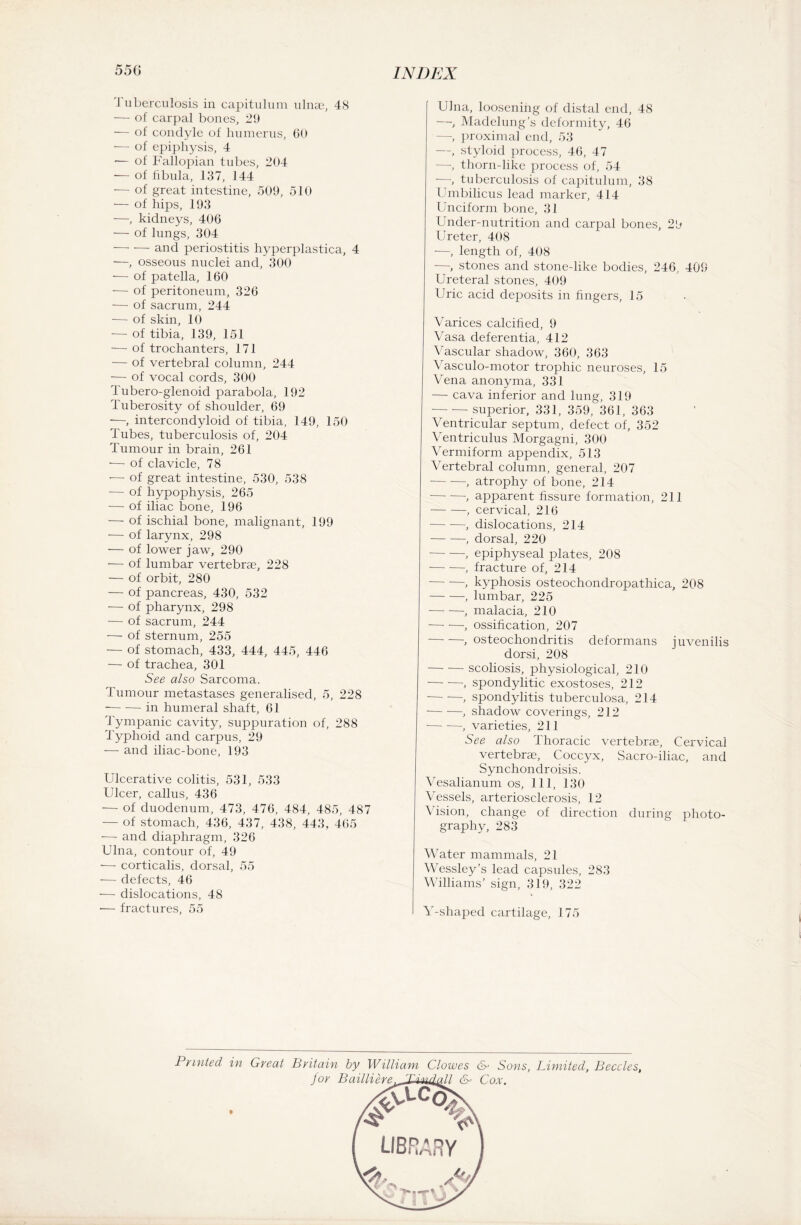 1 uberculosis in capitulum ulnae, 48 — of carpal bones, 29 — of condyle of humerus, 60 — of epiphysis, 4 — of Fallopian tubes, 204 — of fibula, 137, 144 — of great intestine, 509, 510 — of hips, 193 —, kidneys, 406 — of lungs, 304 -and periostitis hyperplastica, 4 —, osseous nuclei and, 300 — of patella, 160 — of peritoneum, 326 — of sacrum, 244 — of skin, 10 — of tibia, 139, 151 — of trochanters, 171 — of vertebral column, 244 — of vocal cords, 300 Tubero-glenoid parabola, 192 Tuberosity of shoulder, 69 ■—, intercondyloid of tibia, 149, 150 Tubes, tuberculosis of, 204 Tumour in brain, 261 ■— of clavicle, 78 •— of great intestine, 530, 538 — of hypophysis, 265 — of iliac bone, 196 — of ischial bone, malignant, 199 — of larynx, 298 ■— of lower jaw, 290 •— of lumbar vertebrae, 228 — of orbit, 280 — of pancreas, 430, 532 — of pharynx, 298 — of sacrum, 244 •— of sternum, 255 — of stomach, 433, 444, 445, 446 — of trachea, 301 See also Sarcoma. Tumour metastases generalised, 5, 228 -in humeral shaft, 61 Tympanic cavity, suppuration of, 288 Typhoid and carpus, 29 — and iliac-bone, 193 Ulcerative colitis, 531, 533 Ulcer, callus, 436 ■— of duodenum, 473, 476, 484, 485, 487 — of stomach, 436, 437, 438, 443, 465 —- and diaphragm, 326 Ulna, contour of, 49 — corticalis, dorsal, 55 — defects, 46 — dislocations, 48 •— fractures, 55 Ulna, loosening of distal end, 48 —, Madelung’s deformity, 46 —, proximal end, 53 —, styloid process, 46, 47 —, thorn-like process of, 54 —, tuberculosis of capitulum, 38 Umbilicus lead marker, 414 Unciform bone, 31 Under-nutrition and carpal bones, 29 Ureter, 408 —, length of, 408 —, stones and stone-like bodies, 246, 409 Ureteral stones, 409 Uric acid deposits in fingers, 15 Varices calcified, 9 Vasa deferentia, 412 Vascular shadow, 360, 363 Vasculo-motor trophic neuroses, 15 Vena anonyma, 331 — cava inferior and lung, 319 -superior, 331, 359, 361, 363 Ventricular septum, defect of, 352 Ventriculus Morgagni, 300 Vermiform appendix, 513 Vertebral column, general, 207 -, atrophy of bone, 214 -, apparent fissure formation, 211 -, cervical, 216 -, dislocations, 214 -, dorsal, 220 -, epiphyseal plates, 208 -, fracture of, 214 -, kyphosis osteochondropathica, 208 -, lumbar, 225 -, malacia, 210 -, ossification, 207 -, osteochondritis deformans juvenilis dorsi, 208 -scoliosis, physiological, 210 -, spondylitic exostoses, 212 -, spondylitis tuberculosa, 214 -, shadow coverings, 212 — —, varieties, 211 See also Thoracic vertebrae, Cervical vertebrae, Coccyx, Sacro-iliac, and Synchondroisis. Vesalianum os, 111, 130 Vessels, arteriosclerosis, 12 Vision, change of direction during photo¬ graphy, 283 Water mammals, 21 Wessley’s lead capsules, 283 Williams’ sign, 319, 322 Y-shaped cartilage, 175 Printed in Great Britain by William Clowes &> Sons, Limited, Beccles, for Bni.UA.bvt> & QoX.