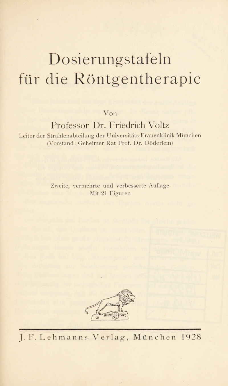 Dosierungstafeln für die Röntgentherapie Von Professor Dr. I^riedrich Voltz Leiter der Strahlenabteilung der Universitäts-Frauenklinik München (Vorstand: Geheimer Rat Prof. Dr. Döderlein) Zweite, vermehrte und verbesserte Auflage Mit 21 Figuren