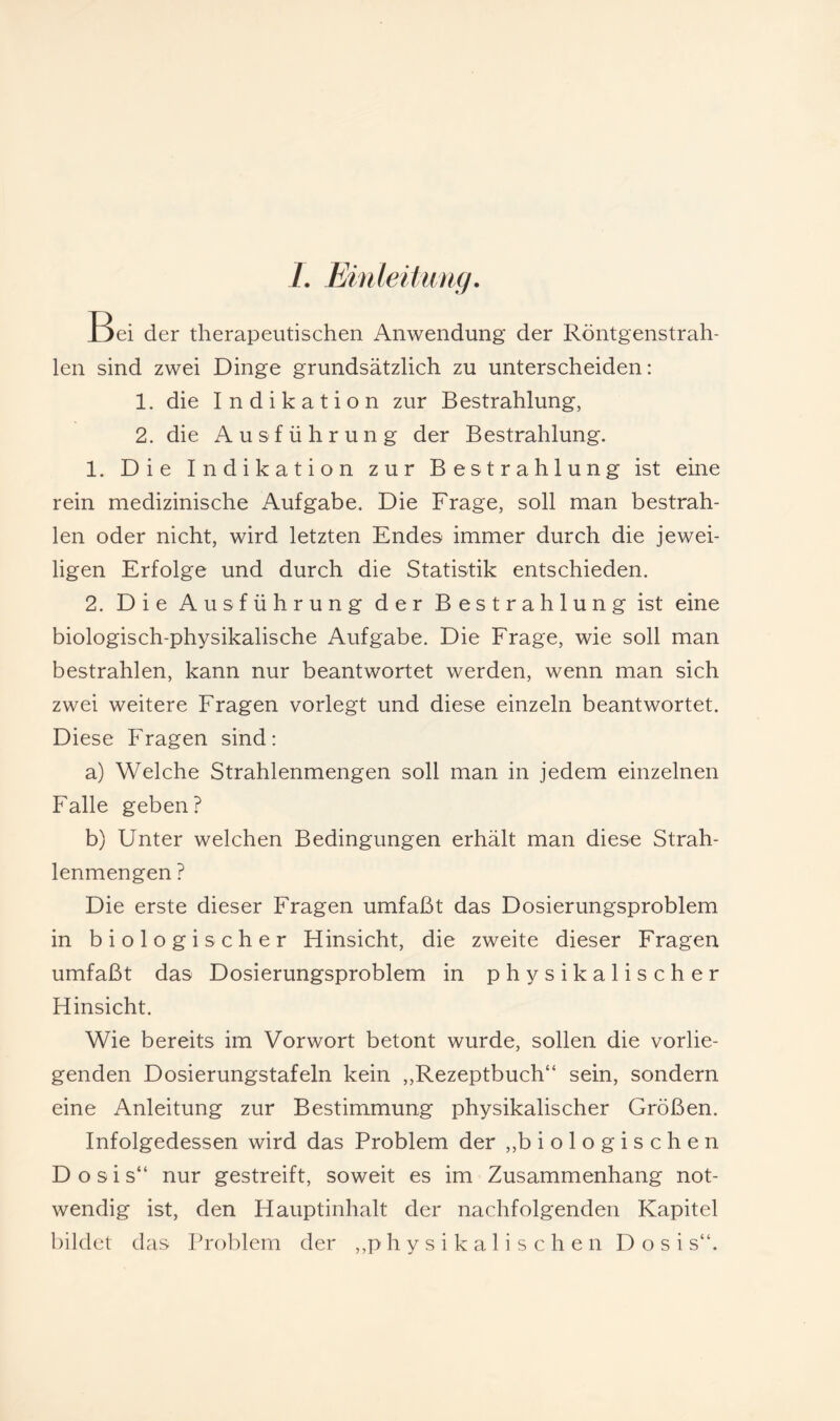 /. Emleitimg, Bei der therapeutischen Anwendung der Röntgenstrah¬ len sind zwei Dinge grundsätzlich zu unterscheiden: 1. die Indikation zur Bestrahlung, 2. die Ausführung der Bestrahlung. 1. Die Indikation zur Bestrahlung ist eine rein medizinische Aufgabe. Die Frage, soll man bestrah¬ len oder nicht, wird letzten Endes immer durch die jewei¬ ligen Erfolge und durch die Statistik entschieden. 2. Die Ausführung der Bestrahlung ist eine biologisch-physikalische Aufgabe. Die Frage, wie soll man bestrahlen, kann nur beantwortet werden, wenn man sich zwei weitere Fragen vorlegt und diese einzeln beantwortet. Diese Fragen sind: a) Welche Strahlenmengen soll man in jedem einzelnen Falle geben? b) Unter welchen Bedingungen erhält man diese Strah¬ lenmengen ? Die erste dieser Fragen umfaßt das Dosierungsproblem in biologischer Hinsicht, die zweite dieser Fragen umfaßt das Dosierungsproblem in physikalischer Hinsicht. Wie bereits im Vorwort betont wurde, sollen die vorlie¬ genden Dosierungstafeln kein „Rezeptbuch“ sein, sondern eine Anleitung zur Bestimmung physikalischer Größen. Infolgedessen wird das Problem der ,,biologischen Dosis“ nur gestreift, soweit es im Zusammenhang not¬ wendig ist, den Hauptinhalt der nachfolgenden Kapitel