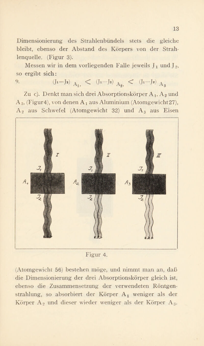 Dimensionierung des Strahlenbündels stets die gleiche bleibt, ebenso der Abstand des Körpers von der Strah¬ lenquelle. (Figur 3). Messen wir in dem vorliegenden Falle jeweils Ji und J 2, so ergibt sich: (Ji-F) 4 < (J» -F) A 2} < (Jl—J*) 4^. Zu c). Denkt man sich drei Absorptionskörper Al, A2 und A3, (Figur4), von denen Ai aus Aluminium (Atomgewicht27), A2 aus Schwefel (Atomgewicht 32) und A3 aus Eisen Figur 4. (Atomgewicht 56) bestehen möge, und nimmt man an, daß die Dimensionierung der drei Absorptionskörper gleich ist, ebenso die Zusammensetzung der verwendeten Röntgen¬ strahlung, so absorbiert der Körper A^ weniger als der Körper Ao und dieser wieder weniger als der Körper A3.