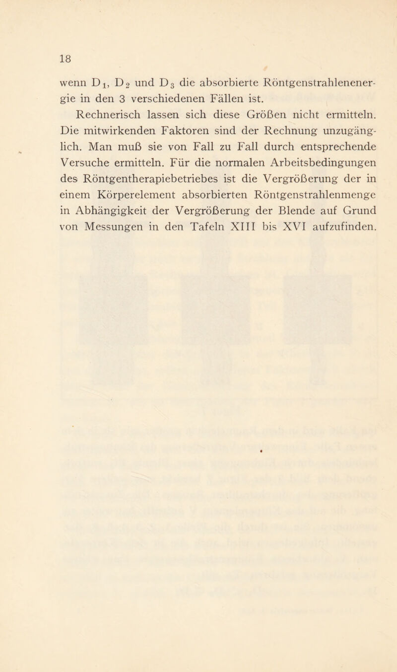 wenn D^, D2 und D3 die absorbierte Röntgenstrahlenener¬ gie in den 3 verschiedenen Fällen ist. Rechnerisch lassen sich diese Größen nicht ermitteln. Die mitwirkenden Faktoren sind der Rechnung unzugäng¬ lich. Man muß sie von Fall zu Fall durch entsprechende Versuche ermitteln. Für die normalen Arbeitsbedingungen des Röntgentherapiebetriebes ist die Vergrößerung der in einem Körperelement absorbierten Röntgenstrahlenmenge in Abhängigkeit der Vergrößerung der Blende auf Grund von Messungen in den Tafeln XIII bis XVI aufzufinden. «