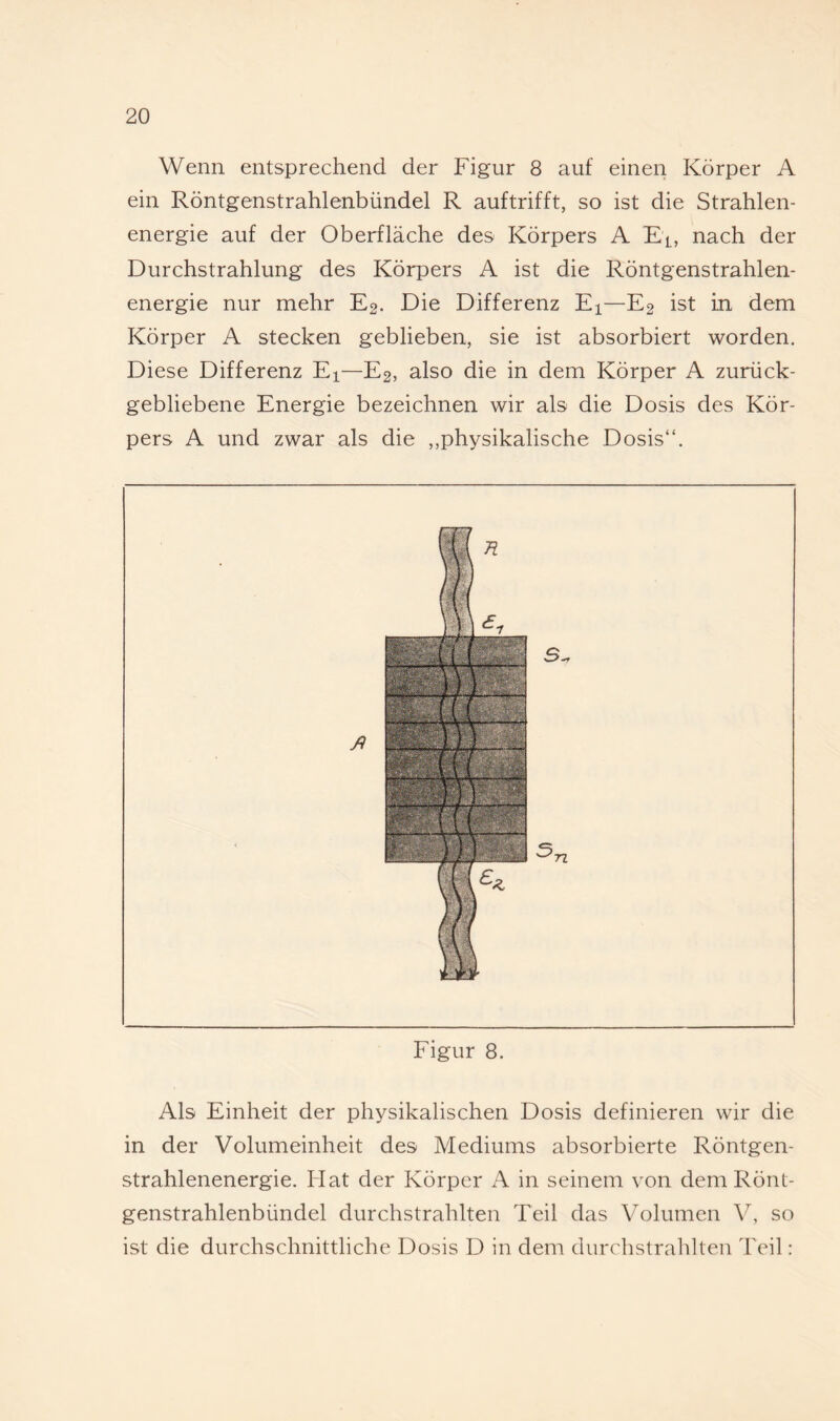 Wenn entsprechend der Figur 8 auf einen Körper A ein Röntgenstrahlenbündel R auftrifft, so ist die Strahlen¬ energie auf der Oberfläche des Körpers A Ei, nach der Durchstrahlung des Körpers A ist die Röntgenstrahlen¬ energie nur mehr E2. Die Differenz Ei—E2 ist in dem Körper A stecken geblieben, sie ist absorbiert worden. Diese Differenz Ei—E2, also die in dem Körper A zurück¬ gebliebene Energie bezeichnen wir als die Dosis des Kör¬ pers A und zwar als die ,,physikalische Dosis“. Figur 8. Als Einheit der physikalischen Dosis definieren wir die in der Volumeinheit des Mediums absorbierte Röntgen¬ strahlenenergie. Hat der Körper A in seinem von dem Rönt¬ genstrahlenbündel durchstrahlten Teil das Volumen V, so ist die durchschnittliche Dosis D in dem durchstraldten Teil: