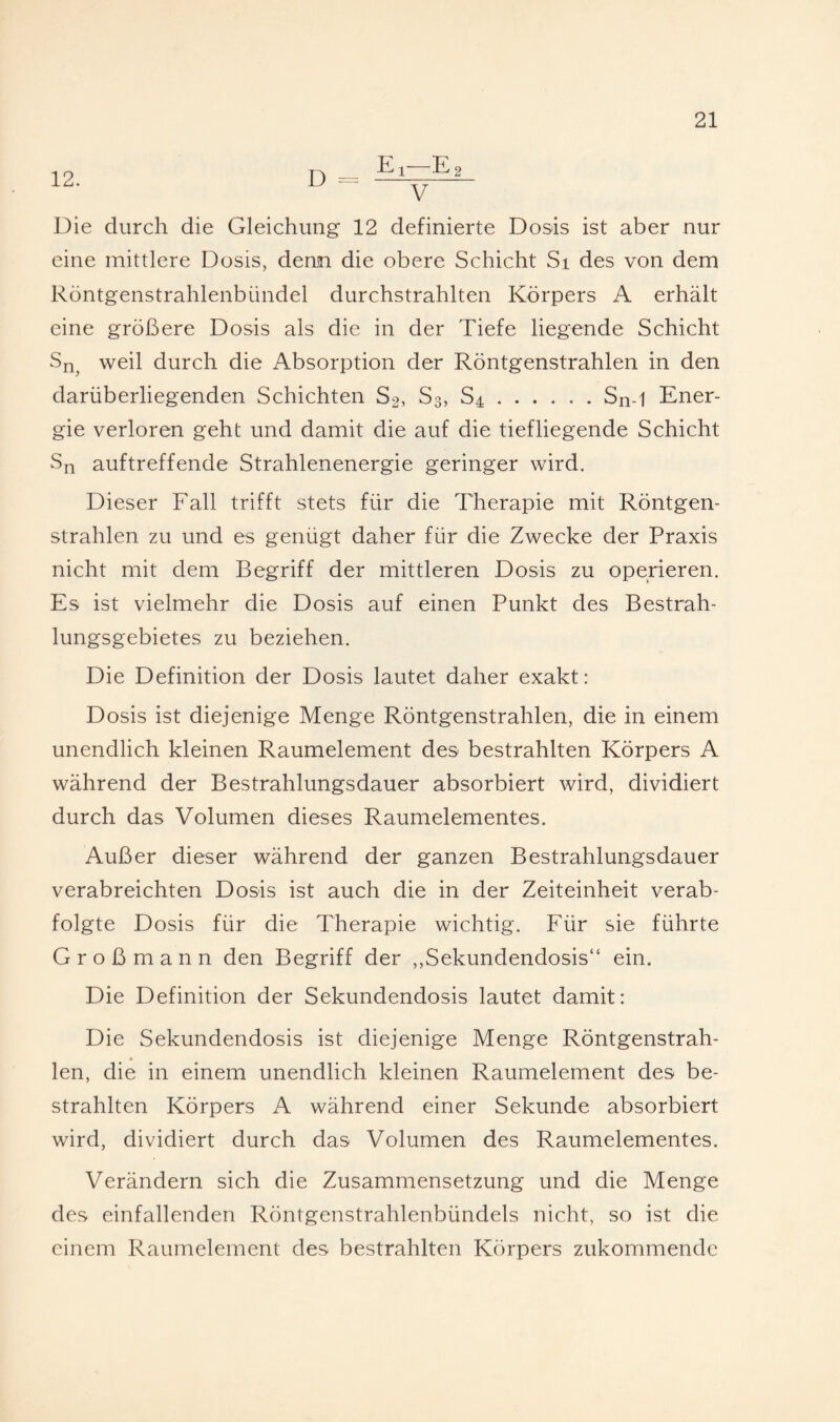 12. D 2 Die durch die Gleichung 12 definierte Dosis ist aber nur eine mittlere Dosis, denn die obere Schicht Si des von dem Röntgenstrahlenbündel durchstrahlten Körpers A erhält eine größere Dosis als die in der Tiefe liegende Schicht weil durch die Absorption der Röntgenstrahlen in den darüberliegenden Schichten S2, S3, S4.Sn-1 Ener¬ gie verloren geht und damit die auf die tiefliegende Schicht Sn auftreffende Strahlenenergie geringer wird. Dieser Fall trifft stets für die Therapie mit Röntgen¬ strahlen zu und es genügt daher für die Zwecke der Praxis nicht mit dem Begriff der mittleren Dosis zu operieren. Es ist vielmehr die Dosis auf einen Punkt des Bestrah¬ lungsgebietes zu beziehen. Die Definition der Dosis lautet daher exakt: Dosis ist diejenige Menge Röntgenstrahlen, die in einem unendlich kleinen Raumelement des bestrahlten Körpers A während der Bestrahlungsdauer absorbiert wird, dividiert durch das Volumen dieses Raumelementes. Außer dieser während der ganzen Bestrahlungsdauer verabreichten Dosis ist auch die in der Zeiteinheit verab¬ folgte Dosis für die Therapie wichtig. Für sie führte Großmann den Begriff der ,,Sekundendosis“ ein. Die Definition der Sekundendosis lautet damit: Die Sekundendosis ist diejenige Menge Röntgenstrah¬ len, die in einem unendlich kleinen Raumelement des be¬ strahlten Körpers A während einer Sekunde absorbiert wird, dividiert durch das Volumen des Raumelementes. Verändern sich die Zusammensetzung und die Menge des einfallenden Röntgenstrahlenbündels nicht, so ist die einem Raumelement des bestrahlten Körpers zukommendc