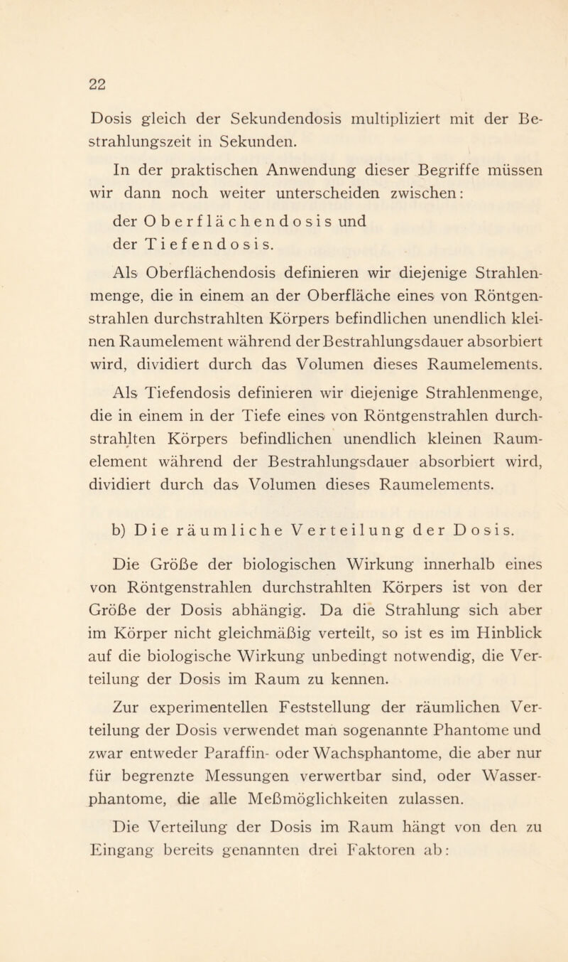 Dosis gleich der Sekundendosis multipliziert mit der Be¬ strahlungszeit in Sekunden. In der praktischen Anwendung dieser Begriffe müssen wir dann noch weiter unterscheiden zwischen: der Oberflächendosis und der Tiefendosis. Als Oberflächendosis definieren wir diejenige Strahlen¬ menge, die in einem an der Oberfläche eines von Röntgen¬ strahlen durchstrahlten Körpers befindlichen unendlich klei¬ nen Raumelement während der Bestrahlungsdauer absorbiert wird, dividiert durch das Volumen dieses Raumelements. Als Tiefendosis definieren wir diejenige Strahlenmenge, die in einem in der Tiefe eines von Röntgenstrahlen durch¬ strahlten Körpers befindlichen unendlich kleinen Raum¬ element während der Bestrahlungsdauer absorbiert wird, dividiert durch das Volumen dieses Raumelements. b) Die räumliche Verteilung der Dosis. Die Größe der biologischen Wirkung innerhalb eines von Röntgenstrahlen durchstrahlten Körpers ist von der Größe der Dosis abhängig. Da die Strahlung sich aber im Körper nicht gleichmäßig verteilt, so ist es im Hinblick auf die biologische Wirkung unbedingt notwendig, die Ver¬ teilung der Dosis im Raum zu kennen. Zur experimentellen Feststellung der räumlichen Ver¬ teilung der Dosis verwendet man sogenannte Phantome und zwar entweder Paraffin- oder Wachsphantome, die aber nur für begrenzte Messungen verwertbar sind, oder Wasser¬ phantome, die alle Meßmöglichkeiten zulassen. Die Verteilung der Dosis im Raum hängt von den zu Eingang bereits genannten drei Faktoren ab: